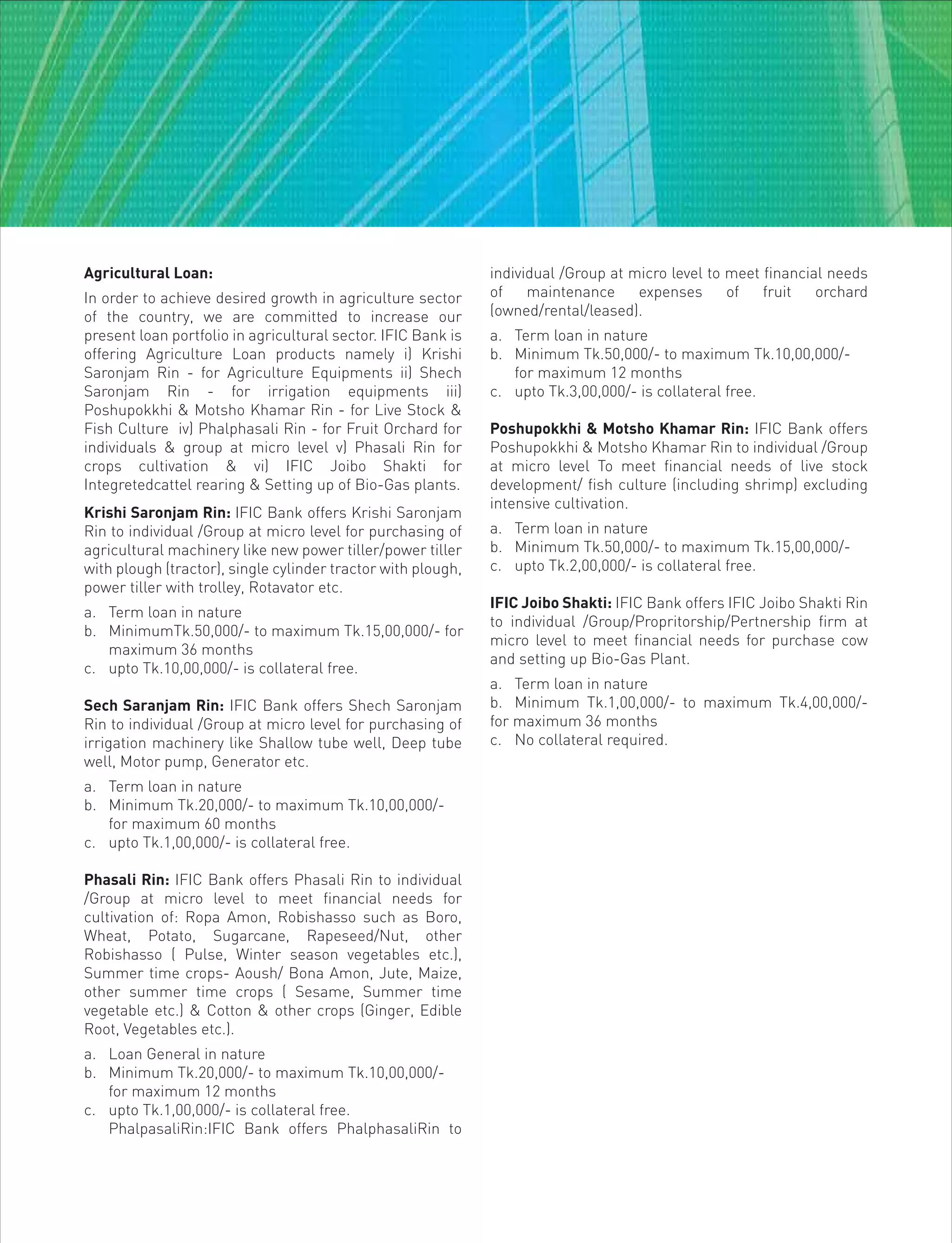 Agricultural Loan:
In order to achieve desired growth in agriculture sector
of the country, we are committed to increase our
present loan portfolio in agricultural sector. IFIC Bank is
offering Agriculture Loan products namely i) Krishi
Saronjam Rin - for Agriculture Equipments ii) Shech
Saronjam Rin - for irrigation equipments iii)
Poshupokkhi & Motsho Khamar Rin - for Live Stock &
Fish Culture iv) Phalphasali Rin - for Fruit Orchard for
individuals & group at micro level v) Phasali Rin for
crops cultivation & vi) IFIC Joibo Shakti for
Integretedcattel rearing & Setting up of Bio-Gas plants.
Krishi Saronjam Rin: IFIC Bank offers Krishi Saronjam
Rin to individual /Group at micro level for purchasing of
agricultural machinery like new power tiller/power tiller
with plough (tractor), single cylinder tractor with plough,
power tiller with trolley, Rotavator etc.
a. Term loan in nature
b. MinimumTk.50,000/- to maximum Tk.15,00,000/- for
maximum 36 months
c. upto Tk.10,00,000/- is collateral free.
Sech Saranjam Rin: IFIC Bank offers Shech Saronjam
Rin to individual /Group at micro level for purchasing of
irrigation machinery like Shallow tube well, Deep tube
well, Motor pump, Generator etc.
a. Term loan in nature
b. Minimum Tk.20,000/- to maximum Tk.10,00,000/-
for maximum 60 months
c. upto Tk.1,00,000/- is collateral free.
Phasali Rin: IFIC Bank offers Phasali Rin to individual
/Group at micro level to meet financial needs for
cultivation of: Ropa Amon, Robishasso such as Boro,
Wheat, Potato, Sugarcane, Rapeseed/Nut, other
Robishasso ( Pulse, Winter season vegetables etc.),
Summer time crops- Aoush/ Bona Amon, Jute, Maize,
other summer time crops ( Sesame, Summer time
vegetable etc.) & Cotton & other crops (Ginger, Edible
Root, Vegetables etc.).
a. Loan General in nature
b. Minimum Tk.20,000/- to maximum Tk.10,00,000/-
for maximum 12 months
c. upto Tk.1,00,000/- is collateral free.
PhalpasaliRin:IFIC Bank offers PhalphasaliRin to
individual /Group at micro level to meet financial needs
of maintenance expenses of fruit orchard
(owned/rental/leased).
a. Term loan in nature
b. Minimum Tk.50,000/- to maximum Tk.10,00,000/-
for maximum 12 months
c. upto Tk.3,00,000/- is collateral free.
Poshupokkhi & Motsho Khamar Rin: IFIC Bank offers
Poshupokkhi & Motsho Khamar Rin to individual /Group
at micro level To meet financial needs of live stock
development/ fish culture (including shrimp) excluding
intensive cultivation.
a. Term loan in nature
b. Minimum Tk.50,000/- to maximum Tk.15,00,000/-
c. upto Tk.2,00,000/- is collateral free.
IFIC Joibo Shakti: IFIC Bank offers IFIC Joibo Shakti Rin
to individual /Group/Propritorship/Pertnership firm at
micro level to meet financial needs for purchase cow
and setting up Bio-Gas Plant.
a. Term loan in nature
b. Minimum Tk.1,00,000/- to maximum Tk.4,00,000/-
for maximum 36 months
c. No collateral required.
 