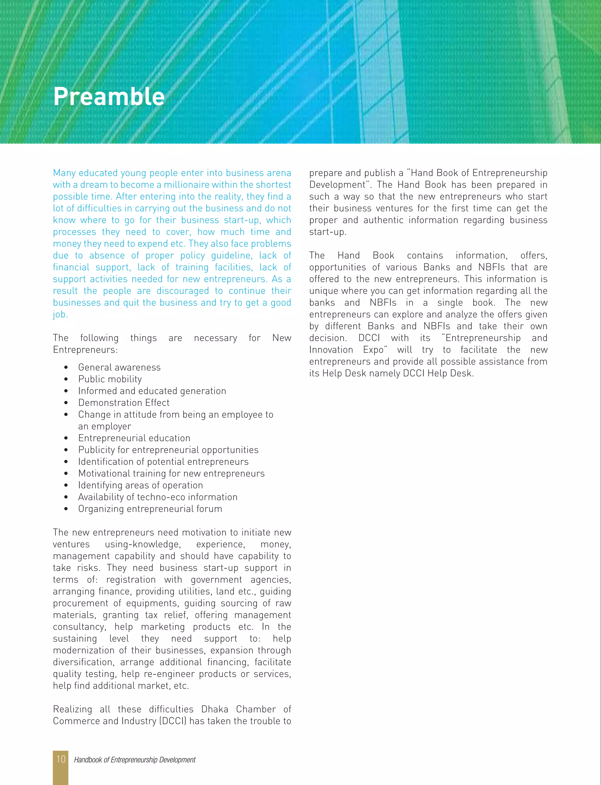 Many educated young people enter into business arena
with a dream to become a millionaire within the shortest
possible time. After entering into the reality, they find a
lot of difficulties in carrying out the business and do not
know where to go for their business start-up, which
processes they need to cover, how much time and
money they need to expend etc. They also face problems
due to absence of proper policy guideline, lack of
financial support, lack of training facilities, lack of
support activities needed for new entrepreneurs. As a
result the people are discouraged to continue their
businesses and quit the business and try to get a good
job.
The following things are necessary for New
Entrepreneurs:
• General awareness
• Public mobility
• Informed and educated generation
• Demonstration Effect
• Change in attitude from being an employee to
an employer
• Entrepreneurial education
• Publicity for entrepreneurial opportunities
• Identification of potential entrepreneurs
• Motivational training for new entrepreneurs
• Identifying areas of operation
• Availability of techno-eco information
• Organizing entrepreneurial forum
The new entrepreneurs need motivation to initiate new
ventures using-knowledge, experience, money,
management capability and should have capability to
take risks. They need business start-up support in
terms of: registration with government agencies,
arranging finance, providing utilities, land etc., guiding
procurement of equipments, guiding sourcing of raw
materials, granting tax relief, offering management
consultancy, help marketing products etc. In the
sustaining level they need support to: help
modernization of their businesses, expansion through
diversification, arrange additional financing, facilitate
quality testing, help re-engineer products or services,
help find additional market, etc.
Realizing all these difficulties Dhaka Chamber of
Commerce and Industry (DCCI) has taken the trouble to
prepare and publish a “Hand Book of Entrepreneurship
Development”. The Hand Book has been prepared in
such a way so that the new entrepreneurs who start
their business ventures for the first time can get the
proper and authentic information regarding business
start-up.
The Hand Book contains information, offers,
opportunities of various Banks and NBFIs that are
offered to the new entrepreneurs. This information is
unique where you can get information regarding all the
banks and NBFIs in a single book. The new
entrepreneurs can explore and analyze the offers given
by different Banks and NBFIs and take their own
decision. DCCI with its “Entrepreneurship and
Innovation Expo” will try to facilitate the new
entrepreneurs and provide all possible assistance from
its Help Desk namely DCCI Help Desk.
Preamble
Handbook of Entrepreneurship Development10
 