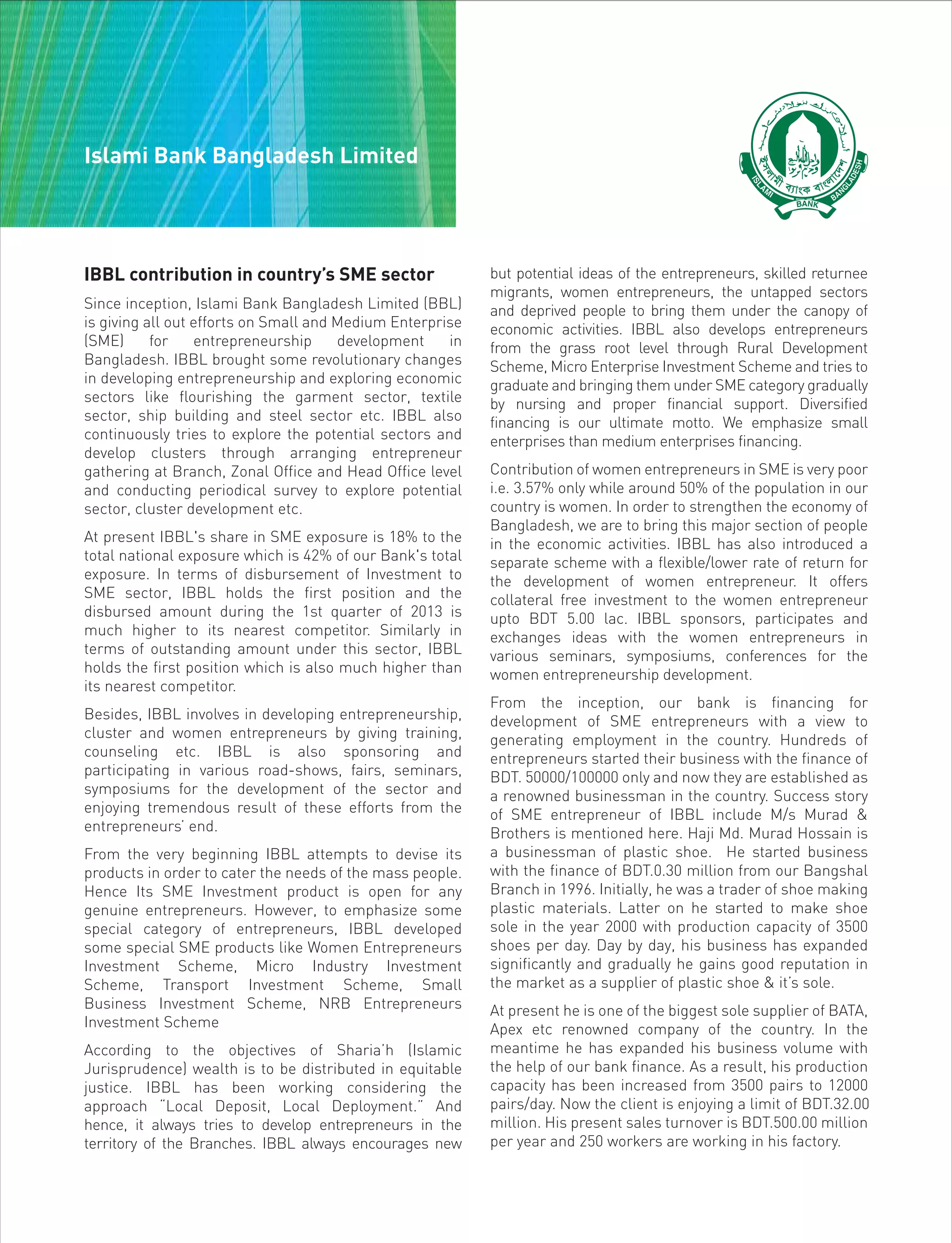 IBBL contribution in country’s SME sector
Since inception, Islami Bank Bangladesh Limited (BBL)
is giving all out efforts on Small and Medium Enterprise
(SME) for entrepreneurship development in
Bangladesh. IBBL brought some revolutionary changes
in developing entrepreneurship and exploring economic
sectors like flourishing the garment sector, textile
sector, ship building and steel sector etc. IBBL also
continuously tries to explore the potential sectors and
develop clusters through arranging entrepreneur
gathering at Branch, Zonal Office and Head Office level
and conducting periodical survey to explore potential
sector, cluster development etc.
At present IBBL's share in SME exposure is 18% to the
total national exposure which is 42% of our Bank's total
exposure. In terms of disbursement of Investment to
SME sector, IBBL holds the first position and the
disbursed amount during the 1st quarter of 2013 is
much higher to its nearest competitor. Similarly in
terms of outstanding amount under this sector, IBBL
holds the first position which is also much higher than
its nearest competitor.
Besides, IBBL involves in developing entrepreneurship,
cluster and women entrepreneurs by giving training,
counseling etc. IBBL is also sponsoring and
participating in various road-shows, fairs, seminars,
symposiums for the development of the sector and
enjoying tremendous result of these efforts from the
entrepreneurs’ end.
From the very beginning IBBL attempts to devise its
products in order to cater the needs of the mass people.
Hence Its SME Investment product is open for any
genuine entrepreneurs. However, to emphasize some
special category of entrepreneurs, IBBL developed
some special SME products like Women Entrepreneurs
Investment Scheme, Micro Industry Investment
Scheme, Transport Investment Scheme, Small
Business Investment Scheme, NRB Entrepreneurs
Investment Scheme
According to the objectives of Sharia’h (Islamic
Jurisprudence) wealth is to be distributed in equitable
justice. IBBL has been working considering the
approach “Local Deposit, Local Deployment.” And
hence, it always tries to develop entrepreneurs in the
territory of the Branches. IBBL always encourages new
but potential ideas of the entrepreneurs, skilled returnee
migrants, women entrepreneurs, the untapped sectors
and deprived people to bring them under the canopy of
economic activities. IBBL also develops entrepreneurs
from the grass root level through Rural Development
Scheme, Micro Enterprise Investment Scheme and tries to
graduate and bringing them under SME category gradually
by nursing and proper financial support. Diversified
financing is our ultimate motto. We emphasize small
enterprises than medium enterprises financing.
Contribution of women entrepreneurs in SME is very poor
i.e. 3.57% only while around 50% of the population in our
country is women. In order to strengthen the economy of
Bangladesh, we are to bring this major section of people
in the economic activities. IBBL has also introduced a
separate scheme with a flexible/lower rate of return for
the development of women entrepreneur. It offers
collateral free investment to the women entrepreneur
upto BDT 5.00 lac. IBBL sponsors, participates and
exchanges ideas with the women entrepreneurs in
various seminars, symposiums, conferences for the
women entrepreneurship development.
From the inception, our bank is financing for
development of SME entrepreneurs with a view to
generating employment in the country. Hundreds of
entrepreneurs started their business with the finance of
BDT. 50000/100000 only and now they are established as
a renowned businessman in the country. Success story
of SME entrepreneur of IBBL include M/s Murad &
Brothers is mentioned here. Haji Md. Murad Hossain is
a businessman of plastic shoe. He started business
with the finance of BDT.0.30 million from our Bangshal
Branch in 1996. Initially, he was a trader of shoe making
plastic materials. Latter on he started to make shoe
sole in the year 2000 with production capacity of 3500
shoes per day. Day by day, his business has expanded
significantly and gradually he gains good reputation in
the market as a supplier of plastic shoe & it’s sole.
At present he is one of the biggest sole supplier of BATA,
Apex etc renowned company of the country. In the
meantime he has expanded his business volume with
the help of our bank finance. As a result, his production
capacity has been increased from 3500 pairs to 12000
pairs/day. Now the client is enjoying a limit of BDT.32.00
million. His present sales turnover is BDT.500.00 million
per year and 250 workers are working in his factory.
Islami Bank Bangladesh Limited
 