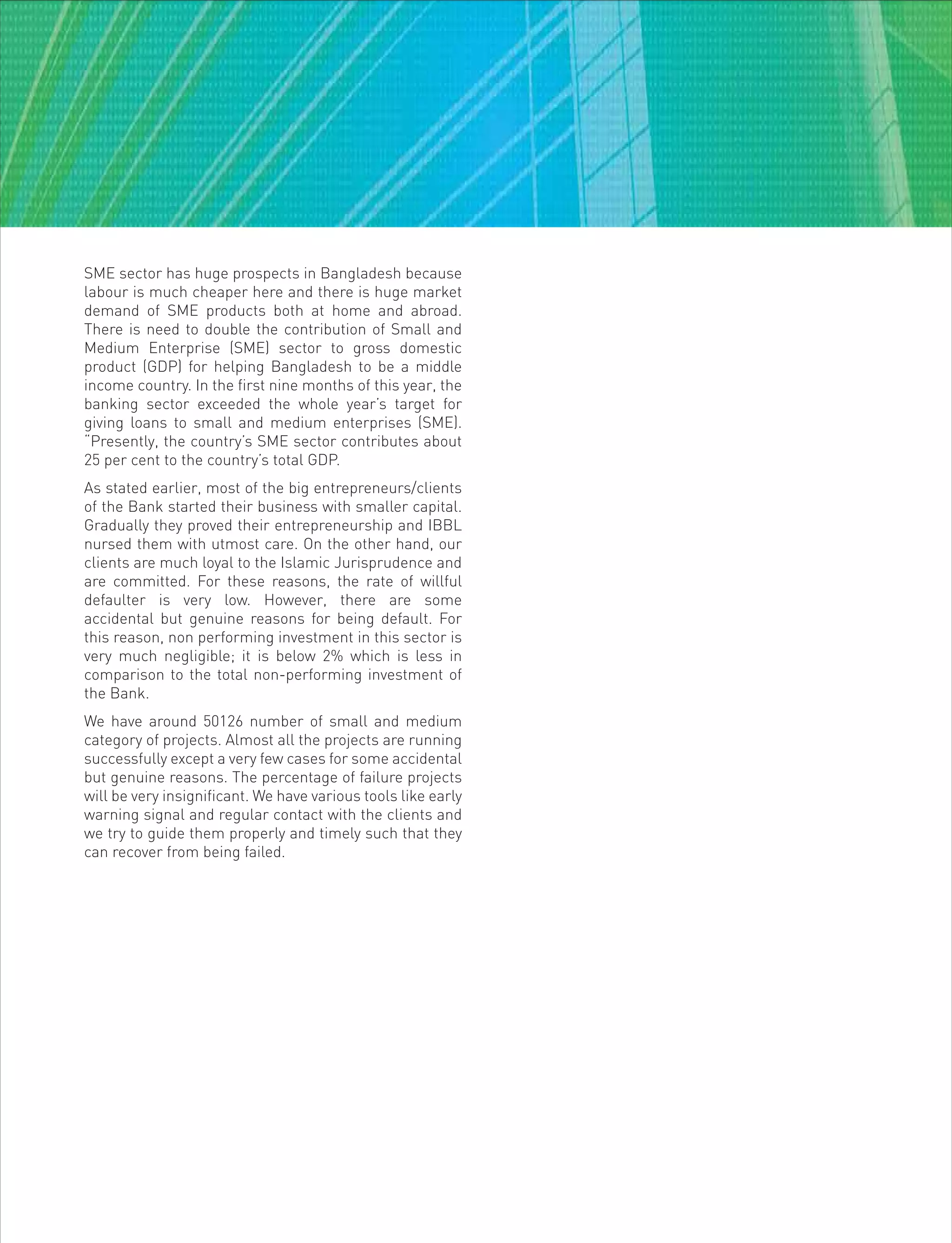 SME sector has huge prospects in Bangladesh because
labour is much cheaper here and there is huge market
demand of SME products both at home and abroad.
There is need to double the contribution of Small and
Medium Enterprise (SME) sector to gross domestic
product (GDP) for helping Bangladesh to be a middle
income country. In the first nine months of this year, the
banking sector exceeded the whole year’s target for
giving loans to small and medium enterprises (SME).
“Presently, the country’s SME sector contributes about
25 per cent to the country’s total GDP.
As stated earlier, most of the big entrepreneurs/clients
of the Bank started their business with smaller capital.
Gradually they proved their entrepreneurship and IBBL
nursed them with utmost care. On the other hand, our
clients are much loyal to the Islamic Jurisprudence and
are committed. For these reasons, the rate of willful
defaulter is very low. However, there are some
accidental but genuine reasons for being default. For
this reason, non performing investment in this sector is
very much negligible; it is below 2% which is less in
comparison to the total non-performing investment of
the Bank.
We have around 50126 number of small and medium
category of projects. Almost all the projects are running
successfully except a very few cases for some accidental
but genuine reasons. The percentage of failure projects
will be very insignificant. We have various tools like early
warning signal and regular contact with the clients and
we try to guide them properly and timely such that they
can recover from being failed.
 