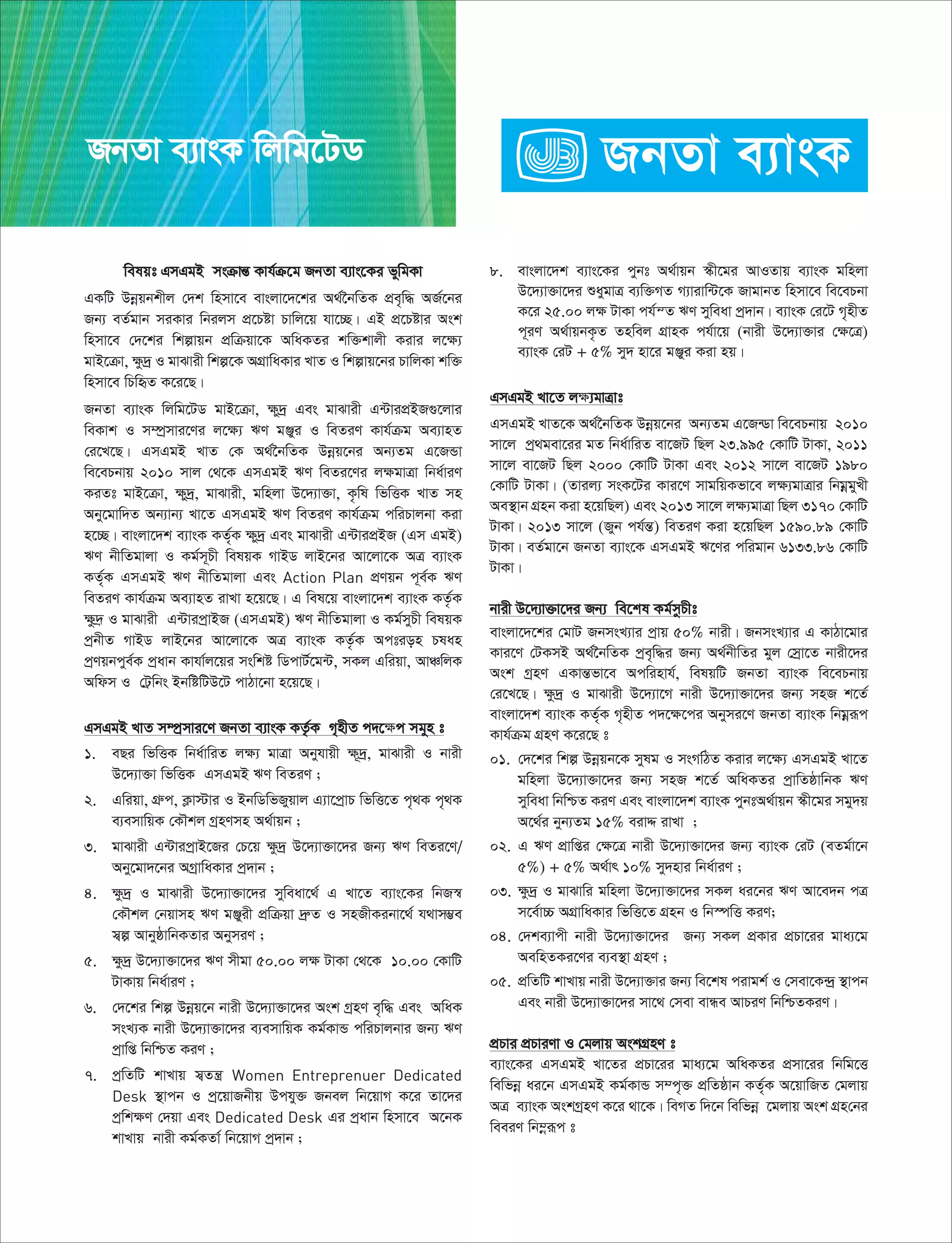 welqt GmGgB msµvšÍ Kvh©µ‡g RbZv e¨vs‡Ki fywgKv
GKwU Dbœqbkxj †`k wnmv‡e evsjv‡`‡ki A_©‰bwZK cÖe„w× AR©‡bi
Rb¨ eZ©gvb miKvi wbijm cÖ‡Póv Pvwj‡q hv‡”Q| GB cÖ‡Póvi Ask
wnmv‡e †`‡ki wkívqb cÖwµqv‡K AwaKZi kw³kvjx Kivi j‡¶¨
gvB‡µv, ¶z`ª I gvSvix wkí‡K AMÖvwaKvi LvZ I wkívq‡bi PvwjKv kw³
wnmv‡e wPwüZ K‡i‡Q|
RbZv e¨vsK wjwg‡UW gvB‡µv, ¶y`ª Ges gvSvix G›UvicÖBR¸‡jvi
weKvk I m¤úªmvi‡Yi j‡¶¨ FY gÄyi I weZiY Kvh©µg Ae¨vnZ
†i‡L‡Q| GmGgB LvZ †K A_©‰bwZK Dbœq‡bi Ab¨Zg G‡RÛv
we‡ePbvq 2010 mvj †_‡K GmGgB FY weZi‡Yi j¶gvÎv wba©viY
KiZt gvB‡µv, ¶y`ª, gvSvix, gwnjv D‡`¨v³v, K…wl wfwËK LvZ mn
Aby‡gvw`Z Ab¨vb¨ Lv‡Z GmGgB FY weZiY Kvh©µg cwiPvjbv Kiv
n‡”Q| evsjv‡`k e¨vsK KZ©„K ¶y`ª Ges gvSvix G›UvicÖBR (Gm GgB)
FY bxwZgvjv I Kg©m~Px welqK MvBW jvB‡bi Av‡jv‡K AÎ e¨vsK
KZ©„K GmGgB FY bxwZgvjv Ges Action Plan cÖYqb c~e©K FY
weZiY Kvh©µg Ae¨vnZ ivLv n‡q‡Q| G wel‡q evsjv‡`k e¨vsK KZ…©K
¶z`« I gvSvix G›UvicªvBR (GmGgB) FY bxwZgvjv I Kg©myPx welqK
cªbxZ MvBW jvB‡bi Av‡jv‡K AÎ e¨vsK KZ…©K Action Plan
cªYqbcye©K cªavb Kvhv©j‡qi mswkó wWcvU©‡g›U, mKj Gwiqv, AvÂwjK
Awdm I †U«wbs BbwówUD‡U cvVv‡bv n‡q‡Q|
GmGgB LvZ m¤cªmvi‡Y RbZv e¨vsK KZ…©K M„nxZ c`‡¶c mgyn t
1. eQi wfwËK wba©vwiZ j¶¨ gvÎv Abyhvqx ¶~`ª, gvSvix I bvix
D‡`¨v³v wfwËK GmGgB FY weZiY ;
2. Gwiqv, MÖæc, K¬v÷vi I BbwWwfRyqvj G¨v‡cªvP wfwË‡Z c„_K c„_K
e¨emvwqK †KŠkj MªnYmn A_©vqb ;
3. gvSvix G›UvicªvB‡Ri †P‡q ¶z`ª D‡`¨v³v‡`i Rb¨ FY weZi‡Y/
Aby‡gv`‡bi AMªvwaKvi cª`vb ;
4. ¶z`ª I gvSvix D‡`¨v³v‡`i myweav‡_© G Lv‡Z e¨vs‡Ki wbR¯^
†KŠkj †bqvmn FY gÄyix cÖwµqv `ªæZ I mnRxKibv‡_© h_vm¤¢e
m¦í AvbyôvwbKZvi AbymiY ;
5. ¶z`ª D‡`¨v³v‡`i FY mxgv 50.00 j¶ UvKv †_‡K 10.00 †KvwU
UvKvq wba©viY ;
6. †`‡ki wkí Dbœq‡b bvix D‡`¨v³v‡`i Ask MªnY e„w× Ges AwaK
msL¨K bvix D‡`¨v³v‡`i e¨emvwqK Kg©KvÛ cwiPvjbvi Rb¨ FY
cªvwß wbwðZ KiY ;
7. cªwZwU kvLvq m¦Zš¿ Women Entreprenuer Dedicated
Desk ¯’vcb I cª‡qvRbxq Dchy³ Rbej wb‡qvM K‡i Zv‡`i
cªwk¶Y †`qv Ges Dedicated Desk Gi cªavb wnmv‡e A‡bK
kvLvq bvix Kg©KZv© wb‡qvM cª`vb ;
8. evsjv‡`k e¨vs‡Ki cybt A_©vqb ¯‹x‡gi AvIZvq e¨vsK gwnjv
D‡`¨v³v‡`i ïaygvÎ e¨w³MZ M¨vivw›U‡K RvgvbZ wnmv‡e we‡ePbv
K‡i 25.00 j¶ UvKv ch©šZ FY myweav cª`vb| e¨vsK †i‡U M„nxZ
c~iY A_©vqbK…Z Znwej MÖvnK ch©v‡q (bvix D‡`¨v³vi †¶‡Î)
e¨vsK †iU + 5% my` nv‡i gÄyi Kiv nq|
GmGgB Lv‡Z j¶¨gvÎvt
GmGgB LvZ‡K A_©‰bwZK Dbœq‡bi Ab¨Zg G‡R›Wv we‡ePbvq 2010
mv‡j cª_gev‡ii gZ wba©vwiZ ev‡RU wQj 23.995 †KvwU UvKv, 2011
mv‡j ev‡RU wQj 2000 †KvwU UvKv Ges 2012 mv‡j ev‡RU 1980
†KvwU UvKv| (Zvij¨ msK‡Ui Kvi‡Y mvgwqKfv‡e j¶¨gvÎvi wbgœgyLx
Ae¯’vb MÖnb Kiv n‡qwQj) Ges 2013 mv‡j j¶¨gvÎv wQj 3170 †KvwU
UvKv| 2013 mv‡j (Ryb ch©šÍ) weZiY Kiv n‡qwQj 1590.89 †KvwU
UvKv| eZ©gv‡b RbZv e¨vs‡K GmGgB F‡Yi cwigvb 6133.86 †KvwU
UvKv|
bvix D‡`¨v³v‡`i Rb¨ we‡kl Kg©mzPxt
evsjv‡`‡ki †gvU RbmsL¨vi cªvq 50% bvix| RbmsL¨vi G KvVv‡gvi
Kvi‡Y †UKmB A_©‰bwZK cªe„w×i Rb¨ A_©bxwZi gyj †mªv‡Z bvix‡`i
Ask MªnY GKvšÍfv‡e Acwinvh©, welqwU RbZv e¨vsK we‡ePbvq
†i‡L‡Q| ¶z`ª I gvSvix D‡`¨v‡M bvix D‡`¨v³v‡`i Rb¨ mnR k‡Z©
evsjv‡`k e¨vsK KZ©„K M„nxZ c`‡¶‡ci Abymi‡Y RbZv e¨vsK wbgœiƒc
Kvh©µg MÖnY K‡i‡Q t
01. †`‡ki wkí Dbœqb‡K mylg I msMwVZ Kivi j‡¶¨ GmGgB Lv‡Z
gwnjv D‡`¨v³v‡`i Rb¨ mnR k‡Z© AwaKZi cªvwZôvwbK FY
myweav wbwðZ KiY Ges evsjv‡`k e¨vsK cybtA_©vqb ¯‹x‡gi mgy`q
A‡_©i byb¨Zg 15% eivÏ ivLv ;
02. G FY cÖvwßi †¶‡Î bvix D‡`¨v³v‡`i Rb¨ e¨vsK †iU (eZg©v‡b
5%) + 5% A_©vr 10% my`nvi wba©viY ;
03. ¶z`ª I gvSvwi gwnjv D‡`¨v³v‡`i mKj ai‡bi FY Av‡e`b cÎ
m‡e©v”P AMÖvwaKvi wfwË‡Z MÖnb I wb¯úwË KiY;
04. †`ke¨vcx bvix D‡`¨v³v‡`i Rb¨ mKj cÖKvi cÖPv‡ii gva¨‡g
AewnZKi‡Yi e¨e¯’v MÖnY ;
05. cÖwZwU kvLvq bvix D‡`¨v³vi Rb¨ we‡kl civgk© I †mev‡K›`ª ¯’vcb
Ges bvix D‡`¨v³v‡`i mv‡_ †mev evÜe AvPiY wbwðZKiY|
cÖPvi cÖPviYv I †gjvq AskMÖnY t
e¨vs‡Ki GmGgB Lv‡Zi cÖPv‡ii gva¨‡g AwaKZi cÖmv‡ii wbwg‡Ë
wewfbœ ai‡b GmGgB Kg©KvÛ m¤c„³ cÖwZôvb KZ©„K A‡qvwRZ †gjvq
AÎ e¨vsK AskMªnY K‡i _v‡K| weMZ w`‡b wewfbœ ‡gjvq Ask MÖn†bi
weeiY wb¤œiƒc t
RbZv e¨vsK wjwg‡UW
 
