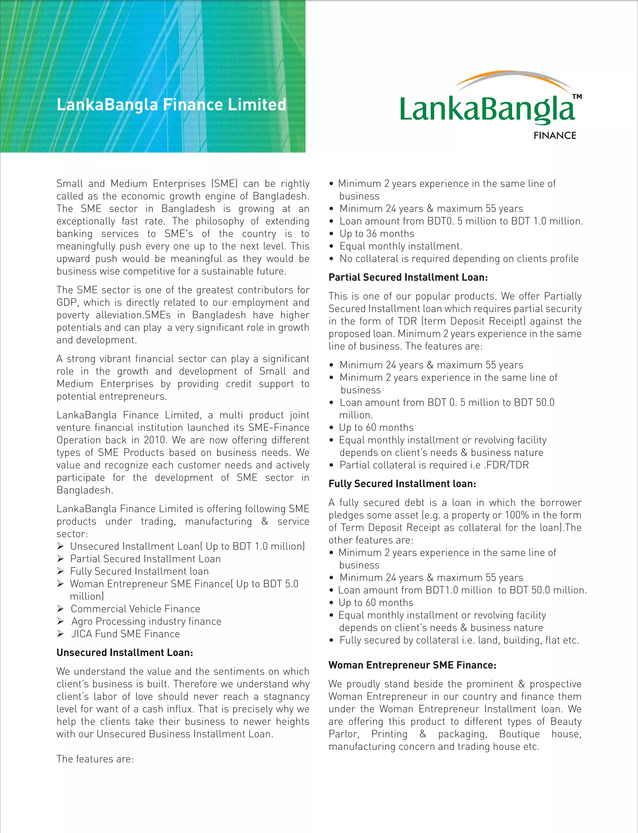 Small and Medium Enterprises (SME) can be rightly
called as the economic growth engine of Bangladesh.
The SME sector in Bangladesh is growing at an
exceptionally fast rate. The philosophy of extending
banking services to SME's of the country is to
meaningfully push every one up to the next level. This
upward push would be meaningful as they would be
business wise competitive for a sustainable future.
The SME sector is one of the greatest contributors for
GDP, which is directly related to our employment and
poverty alleviation.SMEs in Bangladesh have higher
potentials and can play a very significant role in growth
and development.
A strong vibrant financial sector can play a significant
role in the growth and development of Small and
Medium Enterprises by providing credit support to
potential entrepreneurs.
LankaBangla Finance Limited, a multi product joint
venture financial institution launched its SME-Finance
Operation back in 2010. We are now offering different
types of SME Products based on business needs. We
value and recognize each customer needs and actively
participate for the development of SME sector in
Bangladesh.
LankaBangla Finance Limited is offering following SME
products under trading, manufacturing & service
sector:
 Unsecured Installment Loan( Up to BDT 1.0 million)
 Partial Secured Installment Loan
 Fully Secured Installment loan
 Woman Entrepreneur SME Finance( Up to BDT 5.0
million)
 Commercial Vehicle Finance
 Agro Processing industry finance
 JICA Fund SME Finance
Unsecured Installment Loan:
We understand the value and the sentiments on which
client’s business is built. Therefore we understand why
client’s labor of love should never reach a stagnancy
level for want of a cash influx. That is precisely why we
help the clients take their business to newer heights
with our Unsecured Business Installment Loan.
The features are:
• Minimum 2 years experience in the same line of
business
• Minimum 24 years & maximum 55 years
• Loan amount from BDT0. 5 million to BDT 1.0 million.
• Up to 36 months
• Equal monthly installment.
• No collateral is required depending on clients profile
Partial Secured Installment Loan:
This is one of our popular products. We offer Partially
Secured Installment loan which requires partial security
in the form of TDR (term Deposit Receipt) against the
proposed loan. Minimum 2 years experience in the same
line of business. The features are:
• Minimum 24 years & maximum 55 years
• Minimum 2 years experience in the same line of
business
• Loan amount from BDT 0. 5 million to BDT 50.0
million.
• Up to 60 months
• Equal monthly installment or revolving facility
depends on client’s needs & business nature
• Partial collateral is required i.e .FDR/TDR
Fully Secured Installment loan:
A fully secured debt is a loan in which the borrower
pledges some asset (e.g. a property or 100% in the form
of Term Deposit Receipt as collateral for the loan).The
other features are:
• Minimum 2 years experience in the same line of
business
• Minimum 24 years & maximum 55 years
• Loan amount from BDT1.0 million to BDT 50.0 million.
• Up to 60 months
• Equal monthly installment or revolving facility
depends on client’s needs & business nature
• Fully secured by collateral i.e. land, building, flat etc.
Woman Entrepreneur SME Finance:
We proudly stand beside the prominent & prospective
Woman Entrepreneur in our country and finance them
under the Woman Entrepreneur Installment loan. We
are offering this product to different types of Beauty
Parlor, Printing & packaging, Boutique house,
manufacturing concern and trading house etc.
LankaBangla Finance Limited
 