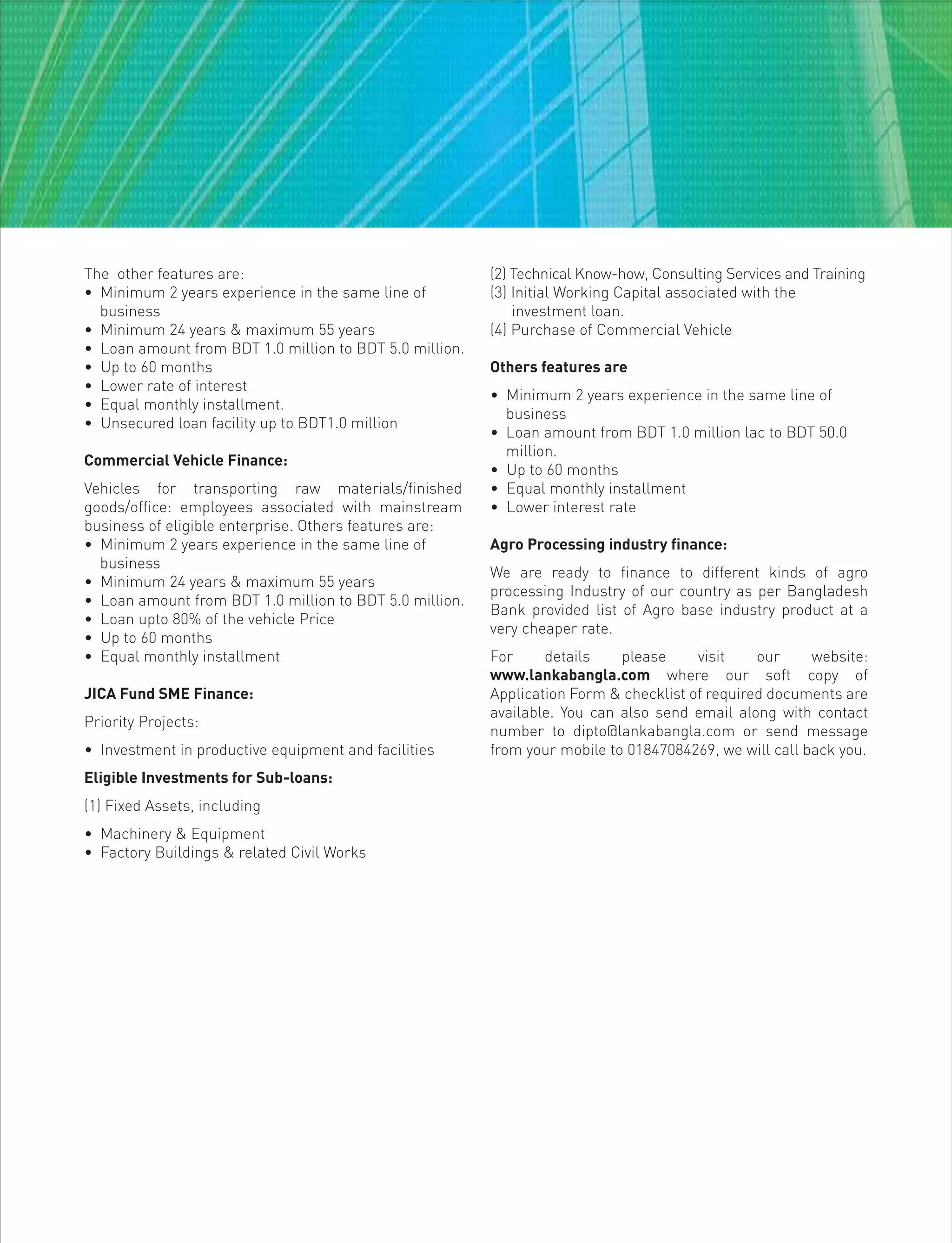 The other features are:
• Minimum 2 years experience in the same line of
business
• Minimum 24 years & maximum 55 years
• Loan amount from BDT 1.0 million to BDT 5.0 million.
• Up to 60 months
• Lower rate of interest
• Equal monthly installment.
• Unsecured loan facility up to BDT1.0 million
Commercial Vehicle Finance:
Vehicles for transporting raw materials/finished
goods/office: employees associated with mainstream
business of eligible enterprise. Others features are:
• Minimum 2 years experience in the same line of
business
• Minimum 24 years & maximum 55 years
• Loan amount from BDT 1.0 million to BDT 5.0 million.
• Loan upto 80% of the vehicle Price
• Up to 60 months
• Equal monthly installment
JICA Fund SME Finance:
Priority Projects:
• Investment in productive equipment and facilities
Eligible Investments for Sub-loans:
(1) Fixed Assets, including
• Machinery & Equipment
• Factory Buildings & related Civil Works
(2) Technical Know-how, Consulting Services and Training
(3) Initial Working Capital associated with the
investment loan.
(4) Purchase of Commercial Vehicle
Others features are
• Minimum 2 years experience in the same line of
business
• Loan amount from BDT 1.0 million lac to BDT 50.0
million.
• Up to 60 months
• Equal monthly installment
• Lower interest rate
Agro Processing industry finance:
We are ready to finance to different kinds of agro
processing Industry of our country as per Bangladesh
Bank provided list of Agro base industry product at a
very cheaper rate.
For details please visit our website:
www.lankabangla.com where our soft copy of
Application Form & checklist of required documents are
available. You can also send email along with contact
number to dipto@lankabangla.com or send message
from your mobile to 01847084269, we will call back you.
 
