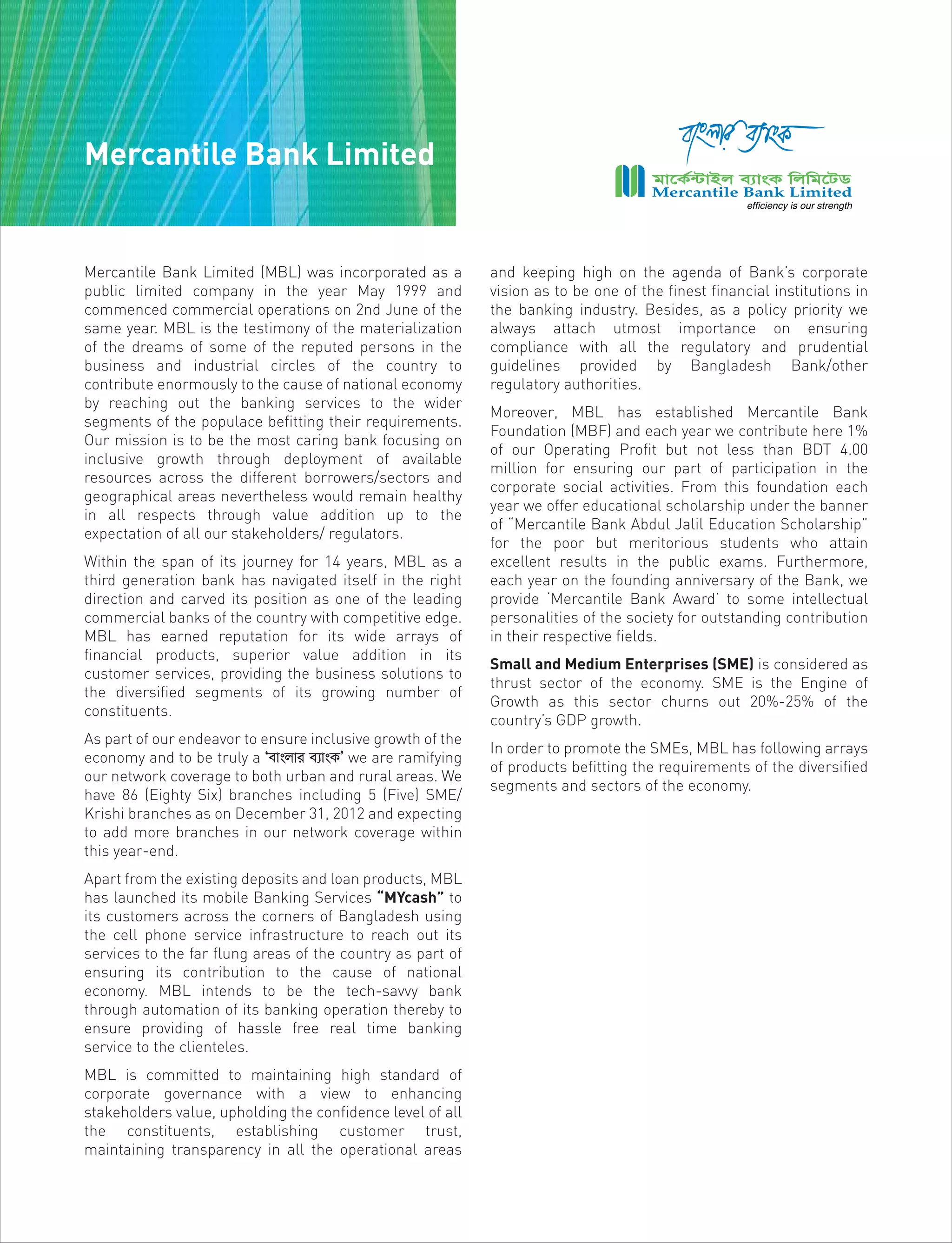 Mercantile Bank Limited (MBL) was incorporated as a
public limited company in the year May 1999 and
commenced commercial operations on 2nd June of the
same year. MBL is the testimony of the materialization
of the dreams of some of the reputed persons in the
business and industrial circles of the country to
contribute enormously to the cause of national economy
by reaching out the banking services to the wider
segments of the populace befitting their requirements.
Our mission is to be the most caring bank focusing on
inclusive growth through deployment of available
resources across the different borrowers/sectors and
geographical areas nevertheless would remain healthy
in all respects through value addition up to the
expectation of all our stakeholders/ regulators.
Within the span of its journey for 14 years, MBL as a
third generation bank has navigated itself in the right
direction and carved its position as one of the leading
commercial banks of the country with competitive edge.
MBL has earned reputation for its wide arrays of
financial products, superior value addition in its
customer services, providing the business solutions to
the diversified segments of its growing number of
constituents.
As part of our endeavor to ensure inclusive growth of the
economy and to be truly a Ôevsjvi e¨vsKÕ we are ramifying
our network coverage to both urban and rural areas. We
have 86 (Eighty Six) branches including 5 (Five) SME/
Krishi branches as on December 31, 2012 and expecting
to add more branches in our network coverage within
this year-end.
Apart from the existing deposits and loan products, MBL
has launched its mobile Banking Services “MYcash” to
its customers across the corners of Bangladesh using
the cell phone service infrastructure to reach out its
services to the far flung areas of the country as part of
ensuring its contribution to the cause of national
economy. MBL intends to be the tech-savvy bank
through automation of its banking operation thereby to
ensure providing of hassle free real time banking
service to the clienteles.
MBL is committed to maintaining high standard of
corporate governance with a view to enhancing
stakeholders value, upholding the confidence level of all
the constituents, establishing customer trust,
maintaining transparency in all the operational areas
and keeping high on the agenda of Bank’s corporate
vision as to be one of the finest financial institutions in
the banking industry. Besides, as a policy priority we
always attach utmost importance on ensuring
compliance with all the regulatory and prudential
guidelines provided by Bangladesh Bank/other
regulatory authorities.
Moreover, MBL has established Mercantile Bank
Foundation (MBF) and each year we contribute here 1%
of our Operating Profit but not less than BDT 4.00
million for ensuring our part of participation in the
corporate social activities. From this foundation each
year we offer educational scholarship under the banner
of “Mercantile Bank Abdul Jalil Education Scholarship”
for the poor but meritorious students who attain
excellent results in the public exams. Furthermore,
each year on the founding anniversary of the Bank, we
provide ‘Mercantile Bank Award’ to some intellectual
personalities of the society for outstanding contribution
in their respective fields.
Small and Medium Enterprises (SME) is considered as
thrust sector of the economy. SME is the Engine of
Growth as this sector churns out 20%-25% of the
country’s GDP growth.
In order to promote the SMEs, MBL has following arrays
of products befitting the requirements of the diversified
segments and sectors of the economy.
Mercantile Bank Limited
 