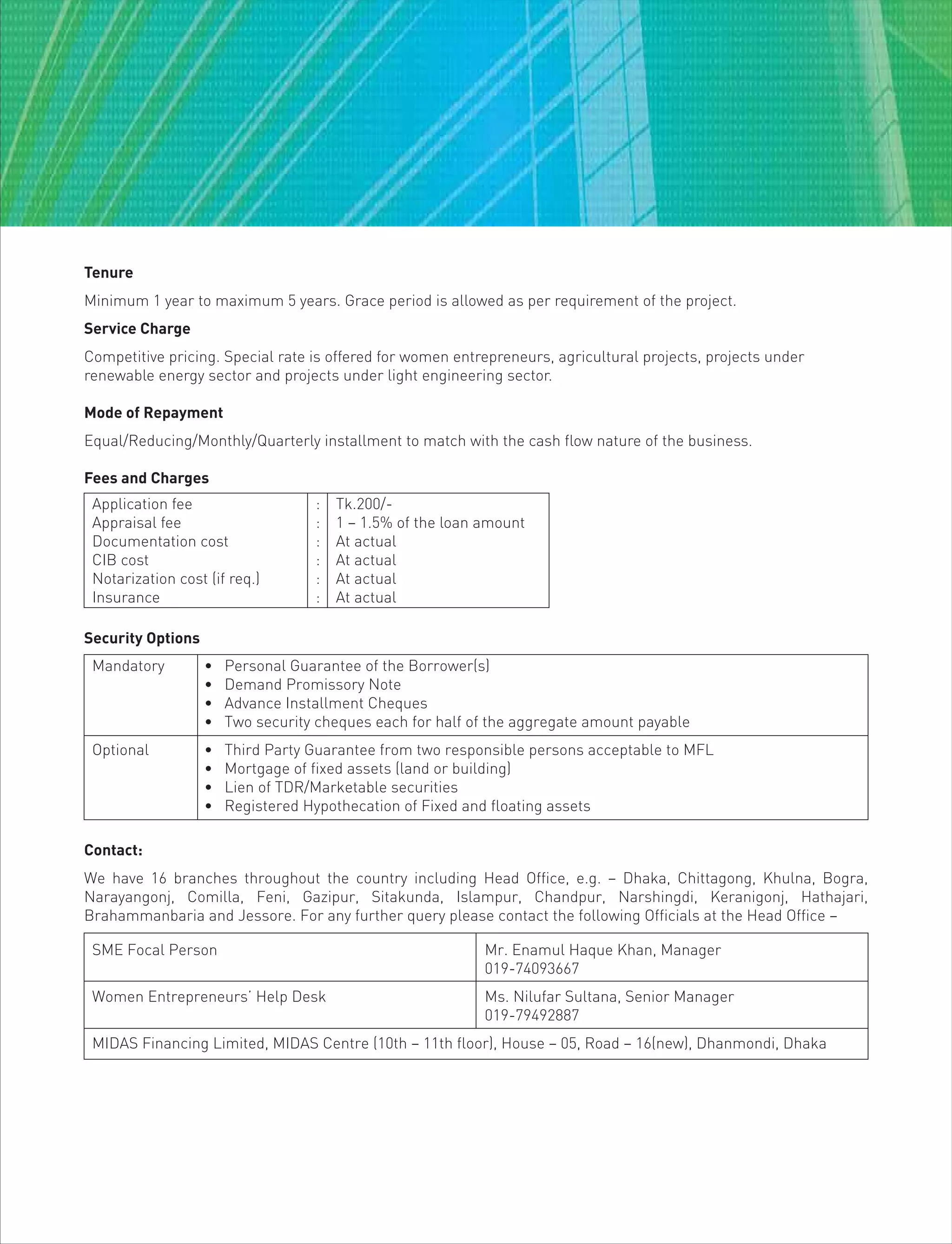 Tenure
Minimum 1 year to maximum 5 years. Grace period is allowed as per requirement of the project.
Service Charge
Competitive pricing. Special rate is offered for women entrepreneurs, agricultural projects, projects under
renewable energy sector and projects under light engineering sector.
Mode of Repayment
Equal/Reducing/Monthly/Quarterly installment to match with the cash flow nature of the business.
Fees and Charges
Application fee : Tk.200/-
Appraisal fee : 1 – 1.5% of the loan amount
Documentation cost : At actual
CIB cost : At actual
Notarization cost (if req.) : At actual
Insurance : At actual
Contact:
We have 16 branches throughout the country including Head Office, e.g. – Dhaka, Chittagong, Khulna, Bogra,
Narayangonj, Comilla, Feni, Gazipur, Sitakunda, Islampur, Chandpur, Narshingdi, Keranigonj, Hathajari,
Brahammanbaria and Jessore. For any further query please contact the following Officials at the Head Office –
SME Focal Person Mr. Enamul Haque Khan, Manager
019-74093667
Women Entrepreneurs’ Help Desk Ms. Nilufar Sultana, Senior Manager
019-79492887
MIDAS Financing Limited, MIDAS Centre (10th – 11th floor), House – 05, Road – 16(new), Dhanmondi, Dhaka
Mandatory • Personal Guarantee of the Borrower(s)
• Demand Promissory Note
• Advance Installment Cheques
• Two security cheques each for half of the aggregate amount payable
Optional • Third Party Guarantee from two responsible persons acceptable to MFL
• Mortgage of fixed assets (land or building)
• Lien of TDR/Marketable securities
• Registered Hypothecation of Fixed and floating assets
Security Options
 