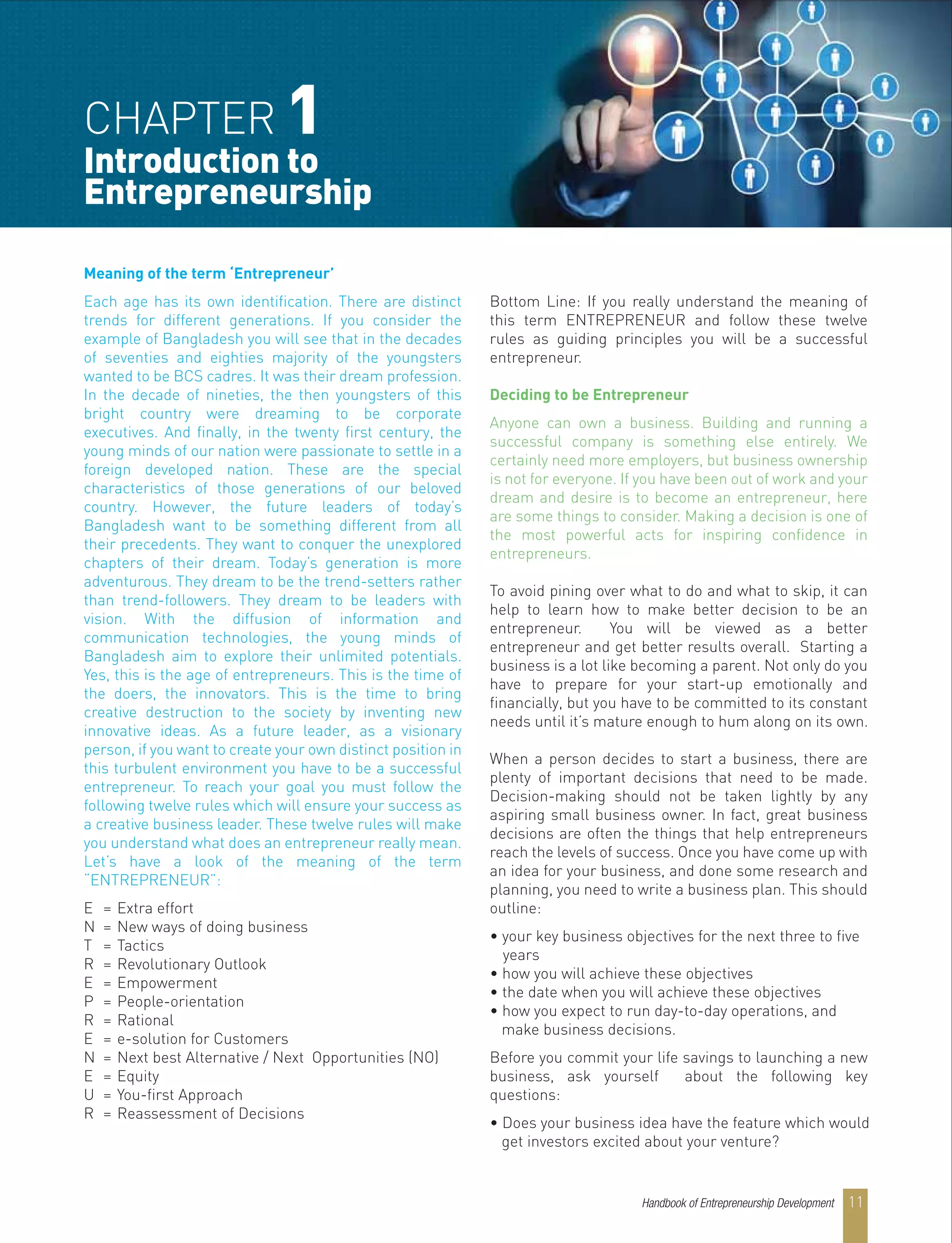Meaning of the term ‘Entrepreneur’
Each age has its own identification. There are distinct
trends for different generations. If you consider the
example of Bangladesh you will see that in the decades
of seventies and eighties majority of the youngsters
wanted to be BCS cadres. It was their dream profession.
In the decade of nineties, the then youngsters of this
bright country were dreaming to be corporate
executives. And finally, in the twenty first century, the
young minds of our nation were passionate to settle in a
foreign developed nation. These are the special
characteristics of those generations of our beloved
country. However, the future leaders of today’s
Bangladesh want to be something different from all
their precedents. They want to conquer the unexplored
chapters of their dream. Today’s generation is more
adventurous. They dream to be the trend-setters rather
than trend-followers. They dream to be leaders with
vision. With the diffusion of information and
communication technologies, the young minds of
Bangladesh aim to explore their unlimited potentials.
Yes, this is the age of entrepreneurs. This is the time of
the doers, the innovators. This is the time to bring
creative destruction to the society by inventing new
innovative ideas. As a future leader, as a visionary
person, if you want to create your own distinct position in
this turbulent environment you have to be a successful
entrepreneur. To reach your goal you must follow the
following twelve rules which will ensure your success as
a creative business leader. These twelve rules will make
you understand what does an entrepreneur really mean.
Let’s have a look of the meaning of the term
“ENTREPRENEUR”:
E = Extra effort
N = New ways of doing business
T = Tactics
R = Revolutionary Outlook
E = Empowerment
P = People-orientation
R = Rational
E = e-solution for Customers
N = Next best Alternative / Next Opportunities (NO)
E = Equity
U = You-first Approach
R = Reassessment of Decisions
Bottom Line: If you really understand the meaning of
this term ENTREPRENEUR and follow these twelve
rules as guiding principles you will be a successful
entrepreneur.
Deciding to be Entrepreneur
Anyone can own a business. Building and running a
successful company is something else entirely. We
certainly need more employers, but business ownership
is not for everyone. If you have been out of work and your
dream and desire is to become an entrepreneur, here
are some things to consider. Making a decision is one of
the most powerful acts for inspiring confidence in
entrepreneurs.
To avoid pining over what to do and what to skip, it can
help to learn how to make better decision to be an
entrepreneur. You will be viewed as a better
entrepreneur and get better results overall. Starting a
business is a lot like becoming a parent. Not only do you
have to prepare for your start-up emotionally and
financially, but you have to be committed to its constant
needs until it’s mature enough to hum along on its own.
When a person decides to start a business, there are
plenty of important decisions that need to be made.
Decision-making should not be taken lightly by any
aspiring small business owner. In fact, great business
decisions are often the things that help entrepreneurs
reach the levels of success. Once you have come up with
an idea for your business, and done some research and
planning, you need to write a business plan. This should
outline:
• your key business objectives for the next three to five
years
• how you will achieve these objectives
• the date when you will achieve these objectives
• how you expect to run day-to-day operations, and
make business decisions.
Before you commit your life savings to launching a new
business, ask yourself about the following key
questions:
• Does your business idea have the feature which would
get investors excited about your venture?
CHAPTER 1
Introduction to
Entrepreneurship
Handbook of Entrepreneurship Development 11
 