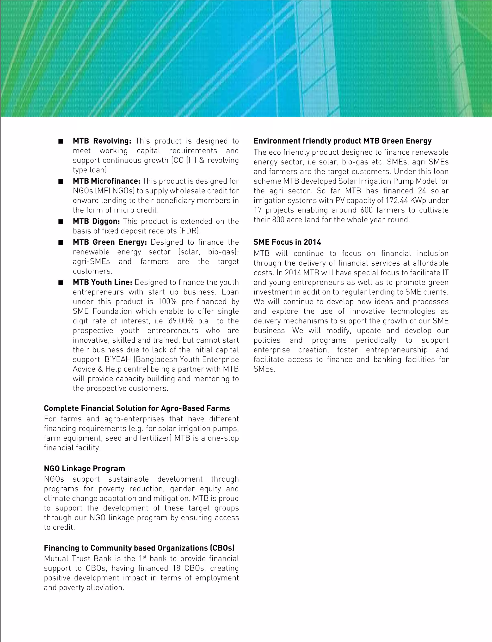  MTB Revolving: This product is designed to
meet working capital requirements and
support continuous growth (CC (H) & revolving
type loan).
 MTB Microfinance: This product is designed for
NGOs (MFI NGOs) to supply wholesale credit for
onward lending to their beneficiary members in
the form of micro credit.
 MTB Diggon: This product is extended on the
basis of fixed deposit receipts (FDR).
 MTB Green Energy: Designed to finance the
renewable energy sector (solar, bio-gas);
agri-SMEs and farmers are the target
customers.
 MTB Youth Line: Designed to finance the youth
entrepreneurs with start up business. Loan
under this product is 100% pre-financed by
SME Foundation which enable to offer single
digit rate of interest, i.e @9.00% p.a to the
prospective youth entrepreneurs who are
innovative, skilled and trained, but cannot start
their business due to lack of the initial capital
support. B’YEAH (Bangladesh Youth Enterprise
Advice & Help centre) being a partner with MTB
will provide capacity building and mentoring to
the prospective customers.
Complete Financial Solution for Agro-Based Farms
For farms and agro-enterprises that have different
financing requirements (e.g. for solar irrigation pumps,
farm equipment, seed and fertilizer) MTB is a one-stop
financial facility.
NGO Linkage Program
NGOs support sustainable development through
programs for poverty reduction, gender equity and
climate change adaptation and mitigation. MTB is proud
to support the development of these target groups
through our NGO linkage program by ensuring access
to credit.
Financing to Community based Organizations (CBOs)
Mutual Trust Bank is the 1st
bank to provide financial
support to CBOs, having financed 18 CBOs, creating
positive development impact in terms of employment
and poverty alleviation.
Environment friendly product MTB Green Energy
The eco friendly product designed to finance renewable
energy sector, i.e solar, bio-gas etc. SMEs, agri SMEs
and farmers are the target customers. Under this loan
scheme MTB developed Solar Irrigation Pump Model for
the agri sector. So far MTB has financed 24 solar
irrigation systems with PV capacity of 172.44 KWp under
17 projects enabling around 600 farmers to cultivate
their 800 acre land for the whole year round.
SME Focus in 2014
MTB will continue to focus on financial inclusion
through the delivery of financial services at affordable
costs. In 2014 MTB will have special focus to facilitate IT
and young entrepreneurs as well as to promote green
investment in addition to regular lending to SME clients.
We will continue to develop new ideas and processes
and explore the use of innovative technologies as
delivery mechanisms to support the growth of our SME
business. We will modify, update and develop our
policies and programs periodically to support
enterprise creation, foster entrepreneurship and
facilitate access to finance and banking facilities for
SMEs.
 