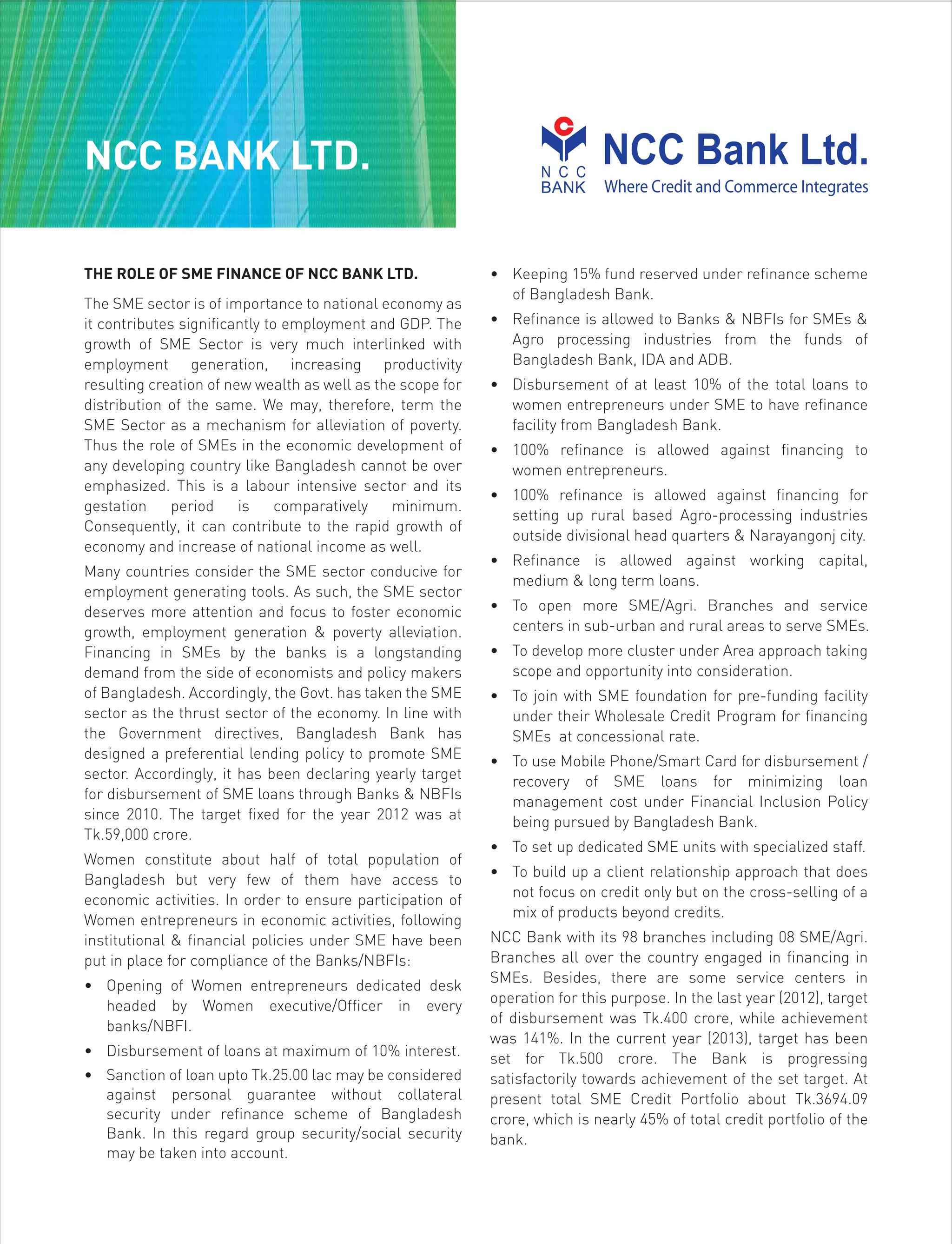 THE ROLE OF SME FINANCE OF NCC BANK LTD.
The SME sector is of importance to national economy as
it contributes significantly to employment and GDP. The
growth of SME Sector is very much interlinked with
employment generation, increasing productivity
resulting creation of new wealth as well as the scope for
distribution of the same. We may, therefore, term the
SME Sector as a mechanism for alleviation of poverty.
Thus the role of SMEs in the economic development of
any developing country like Bangladesh cannot be over
emphasized. This is a labour intensive sector and its
gestation period is comparatively minimum.
Consequently, it can contribute to the rapid growth of
economy and increase of national income as well.
Many countries consider the SME sector conducive for
employment generating tools. As such, the SME sector
deserves more attention and focus to foster economic
growth, employment generation & poverty alleviation.
Financing in SMEs by the banks is a longstanding
demand from the side of economists and policy makers
of Bangladesh. Accordingly, the Govt. has taken the SME
sector as the thrust sector of the economy. In line with
the Government directives, Bangladesh Bank has
designed a preferential lending policy to promote SME
sector. Accordingly, it has been declaring yearly target
for disbursement of SME loans through Banks & NBFIs
since 2010. The target fixed for the year 2012 was at
Tk.59,000 crore.
Women constitute about half of total population of
Bangladesh but very few of them have access to
economic activities. In order to ensure participation of
Women entrepreneurs in economic activities, following
institutional & financial policies under SME have been
put in place for compliance of the Banks/NBFIs:
• Opening of Women entrepreneurs dedicated desk
headed by Women executive/Officer in every
banks/NBFI.
• Disbursement of loans at maximum of 10% interest.
• Sanction of loan upto Tk.25.00 lac may be considered
against personal guarantee without collateral
security under refinance scheme of Bangladesh
Bank. In this regard group security/social security
may be taken into account.
• Keeping 15% fund reserved under refinance scheme
of Bangladesh Bank.
• Refinance is allowed to Banks & NBFIs for SMEs &
Agro processing industries from the funds of
Bangladesh Bank, IDA and ADB.
• Disbursement of at least 10% of the total loans to
women entrepreneurs under SME to have refinance
facility from Bangladesh Bank.
• 100% refinance is allowed against financing to
women entrepreneurs.
• 100% refinance is allowed against financing for
setting up rural based Agro-processing industries
outside divisional head quarters & Narayangonj city.
• Refinance is allowed against working capital,
medium & long term loans.
• To open more SME/Agri. Branches and service
centers in sub-urban and rural areas to serve SMEs.
• To develop more cluster under Area approach taking
scope and opportunity into consideration.
• To join with SME foundation for pre-funding facility
under their Wholesale Credit Program for financing
SMEs at concessional rate.
• To use Mobile Phone/Smart Card for disbursement /
recovery of SME loans for minimizing loan
management cost under Financial Inclusion Policy
being pursued by Bangladesh Bank.
• To set up dedicated SME units with specialized staff.
• To build up a client relationship approach that does
not focus on credit only but on the cross-selling of a
mix of products beyond credits.
NCC Bank with its 98 branches including 08 SME/Agri.
Branches all over the country engaged in financing in
SMEs. Besides, there are some service centers in
operation for this purpose. In the last year (2012), target
of disbursement was Tk.400 crore, while achievement
was 141%. In the current year (2013), target has been
set for Tk.500 crore. The Bank is progressing
satisfactorily towards achievement of the set target. At
present total SME Credit Portfolio about Tk.3694.09
crore, which is nearly 45% of total credit portfolio of the
bank.
NCC BANK LTD.
 