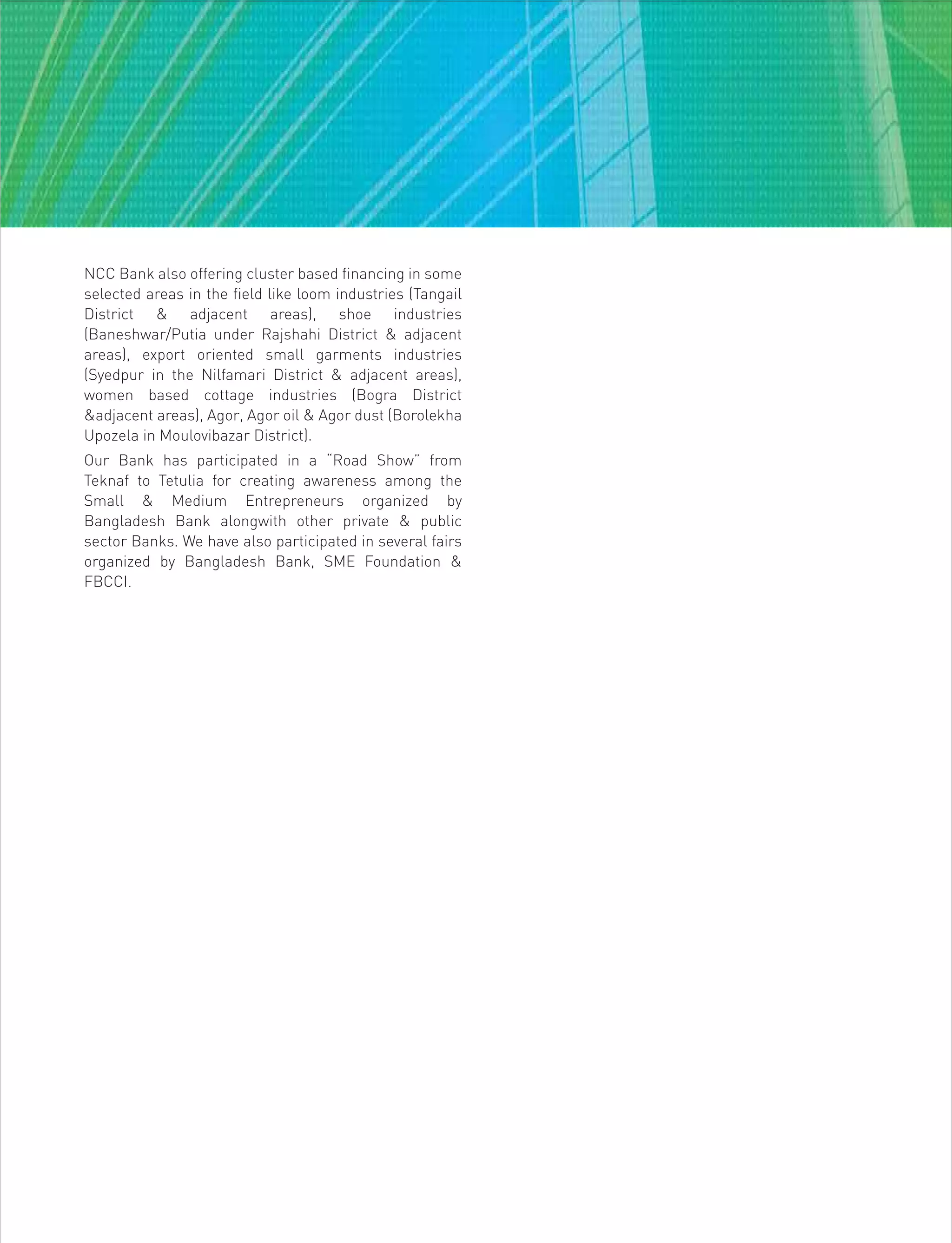 NCC Bank also offering cluster based financing in some
selected areas in the field like loom industries (Tangail
District & adjacent areas), shoe industries
(Baneshwar/Putia under Rajshahi District & adjacent
areas), export oriented small garments industries
(Syedpur in the Nilfamari District & adjacent areas),
women based cottage industries (Bogra District
&adjacent areas), Agor, Agor oil & Agor dust (Borolekha
Upozela in Moulovibazar District).
Our Bank has participated in a “Road Show” from
Teknaf to Tetulia for creating awareness among the
Small & Medium Entrepreneurs organized by
Bangladesh Bank alongwith other private & public
sector Banks. We have also participated in several fairs
organized by Bangladesh Bank, SME Foundation &
FBCCI.
 
