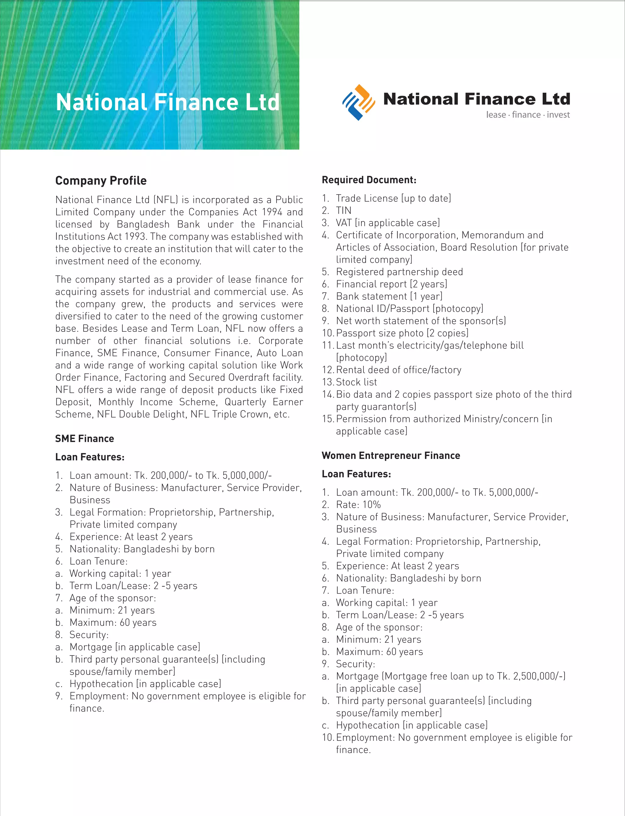 Company Profile
National Finance Ltd (NFL) is incorporated as a Public
Limited Company under the Companies Act 1994 and
licensed by Bangladesh Bank under the Financial
Institutions Act 1993. The company was established with
the objective to create an institution that will cater to the
investment need of the economy.
The company started as a provider of lease finance for
acquiring assets for industrial and commercial use. As
the company grew, the products and services were
diversified to cater to the need of the growing customer
base. Besides Lease and Term Loan, NFL now offers a
number of other financial solutions i.e. Corporate
Finance, SME Finance, Consumer Finance, Auto Loan
and a wide range of working capital solution like Work
Order Finance, Factoring and Secured Overdraft facility.
NFL offers a wide range of deposit products like Fixed
Deposit, Monthly Income Scheme, Quarterly Earner
Scheme, NFL Double Delight, NFL Triple Crown, etc.
SME Finance
Loan Features:
1. Loan amount: Tk. 200,000/- to Tk. 5,000,000/-
2. Nature of Business: Manufacturer, Service Provider,
Business
3. Legal Formation: Proprietorship, Partnership,
Private limited company
4. Experience: At least 2 years
5. Nationality: Bangladeshi by born
6. Loan Tenure:
a. Working capital: 1 year
b. Term Loan/Lease: 2 -5 years
7. Age of the sponsor:
a. Minimum: 21 years
b. Maximum: 60 years
8. Security:
a. Mortgage [in applicable case]
b. Third party personal guarantee(s) [including
spouse/family member]
c. Hypothecation [in applicable case]
9. Employment: No government employee is eligible for
finance.
Required Document:
1. Trade License [up to date]
2. TIN
3. VAT [in applicable case]
4. Certificate of Incorporation, Memorandum and
Articles of Association, Board Resolution [for private
limited company]
5. Registered partnership deed
6. Financial report [2 years]
7. Bank statement [1 year]
8. National ID/Passport [photocopy]
9. Net worth statement of the sponsor(s)
10.Passport size photo [2 copies]
11.Last month’s electricity/gas/telephone bill
[photocopy]
12.Rental deed of office/factory
13.Stock list
14.Bio data and 2 copies passport size photo of the third
party guarantor(s)
15.Permission from authorized Ministry/concern [in
applicable case]
Women Entrepreneur Finance
Loan Features:
1. Loan amount: Tk. 200,000/- to Tk. 5,000,000/-
2. Rate: 10%
3. Nature of Business: Manufacturer, Service Provider,
Business
4. Legal Formation: Proprietorship, Partnership,
Private limited company
5. Experience: At least 2 years
6. Nationality: Bangladeshi by born
7. Loan Tenure:
a. Working capital: 1 year
b. Term Loan/Lease: 2 -5 years
8. Age of the sponsor:
a. Minimum: 21 years
b. Maximum: 60 years
9. Security:
a. Mortgage (Mortgage free loan up to Tk. 2,500,000/-)
[in applicable case]
b. Third party personal guarantee(s) [including
spouse/family member]
c. Hypothecation [in applicable case]
10.Employment: No government employee is eligible for
finance.
National Finance Ltd
 