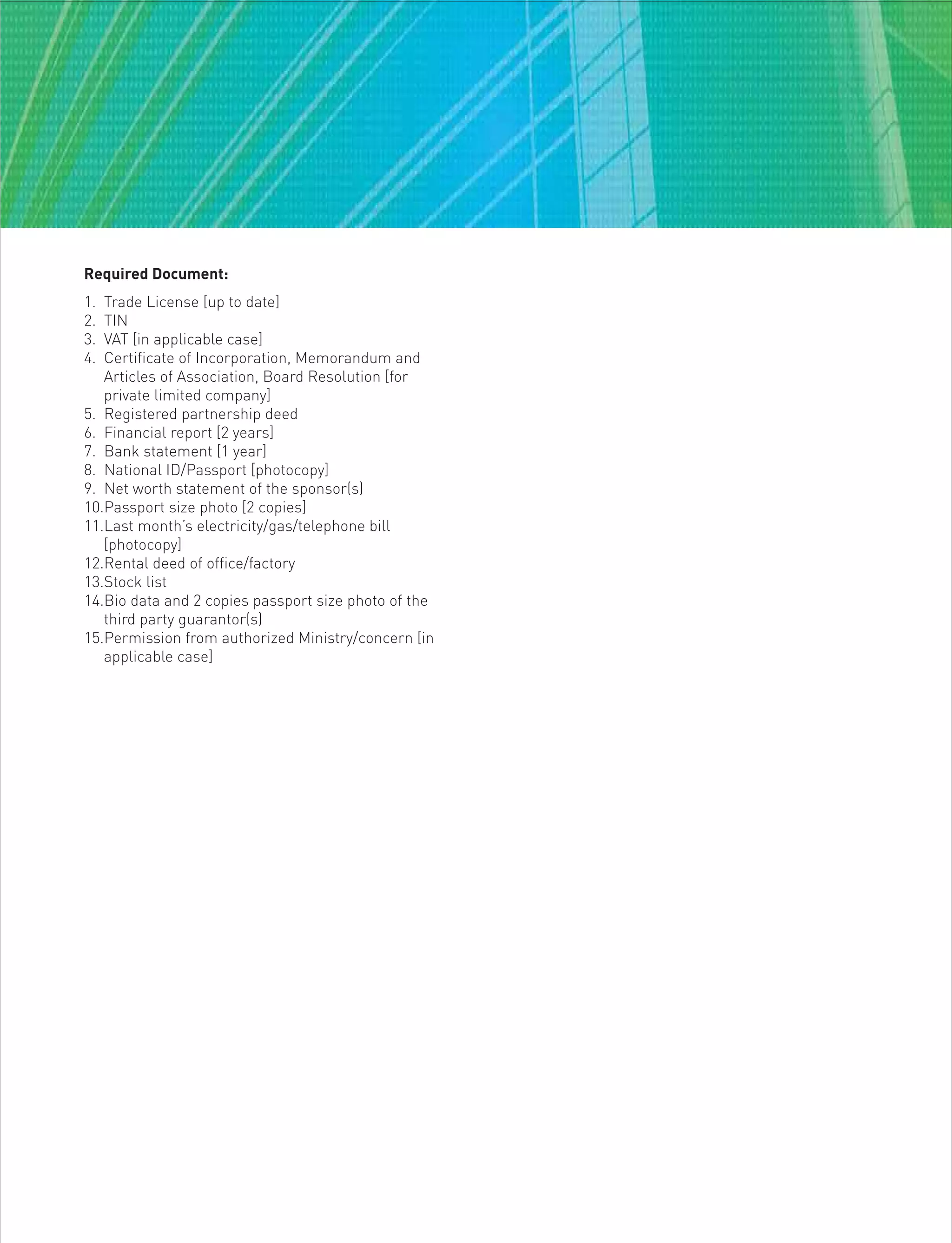 Required Document:
1. Trade License [up to date]
2. TIN
3. VAT [in applicable case]
4. Certificate of Incorporation, Memorandum and
Articles of Association, Board Resolution [for
private limited company]
5. Registered partnership deed
6. Financial report [2 years]
7. Bank statement [1 year]
8. National ID/Passport [photocopy]
9. Net worth statement of the sponsor(s)
10.Passport size photo [2 copies]
11.Last month’s electricity/gas/telephone bill
[photocopy]
12.Rental deed of office/factory
13.Stock list
14.Bio data and 2 copies passport size photo of the
third party guarantor(s)
15.Permission from authorized Ministry/concern [in
applicable case]
 