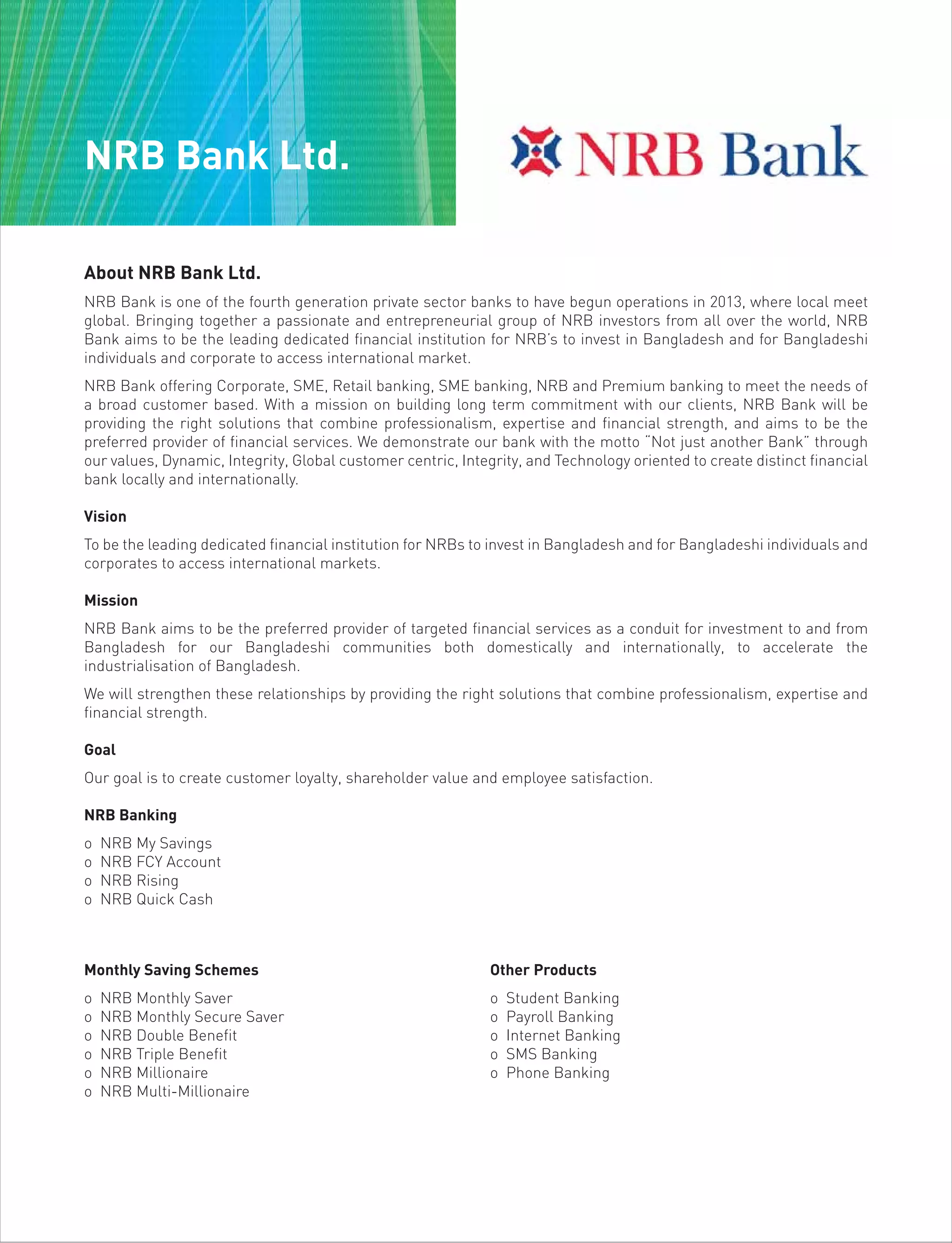 About NRB Bank Ltd.
NRB Bank is one of the fourth generation private sector banks to have begun operations in 2013, where local meet
global. Bringing together a passionate and entrepreneurial group of NRB investors from all over the world, NRB
Bank aims to be the leading dedicated financial institution for NRB’s to invest in Bangladesh and for Bangladeshi
individuals and corporate to access international market.
NRB Bank offering Corporate, SME, Retail banking, SME banking, NRB and Premium banking to meet the needs of
a broad customer based. With a mission on building long term commitment with our clients, NRB Bank will be
providing the right solutions that combine professionalism, expertise and financial strength, and aims to be the
preferred provider of financial services. We demonstrate our bank with the motto “Not just another Bank” through
our values, Dynamic, Integrity, Global customer centric, Integrity, and Technology oriented to create distinct financial
bank locally and internationally.
Vision
To be the leading dedicated financial institution for NRBs to invest in Bangladesh and for Bangladeshi individuals and
corporates to access international markets.
Mission
NRB Bank aims to be the preferred provider of targeted financial services as a conduit for investment to and from
Bangladesh for our Bangladeshi communities both domestically and internationally, to accelerate the
industrialisation of Bangladesh.
We will strengthen these relationships by providing the right solutions that combine professionalism, expertise and
financial strength.
Goal
Our goal is to create customer loyalty, shareholder value and employee satisfaction.
NRB Banking
o NRB My Savings
o NRB FCY Account
o NRB Rising
o NRB Quick Cash
Monthly Saving Schemes
o NRB Monthly Saver
o NRB Monthly Secure Saver
o NRB Double Benefit
o NRB Triple Benefit
o NRB Millionaire
o NRB Multi-Millionaire
Other Products
o Student Banking
o Payroll Banking
o Internet Banking
o SMS Banking
o Phone Banking
NRB Bank Ltd.
 