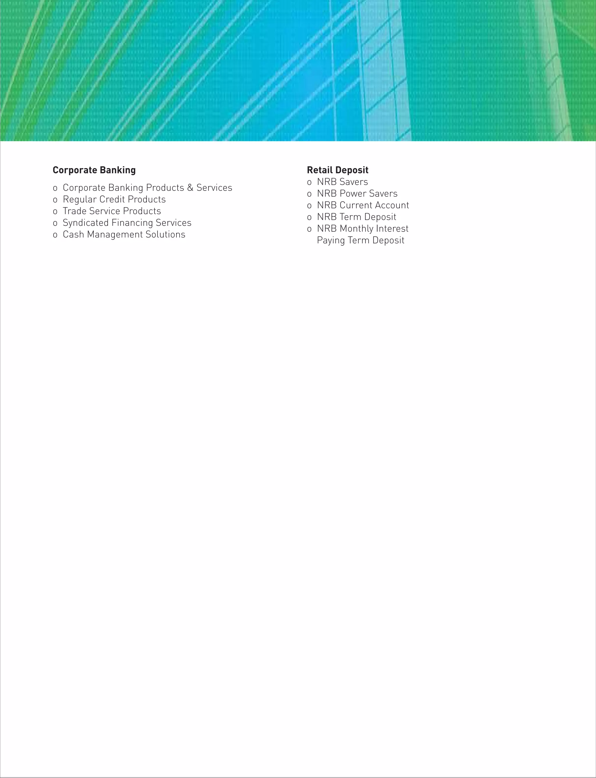Corporate Banking
o Corporate Banking Products & Services
o Regular Credit Products
o Trade Service Products
o Syndicated Financing Services
o Cash Management Solutions
Retail Deposit
o NRB Savers
o NRB Power Savers
o NRB Current Account
o NRB Term Deposit
o NRB Monthly Interest
Paying Term Deposit
 