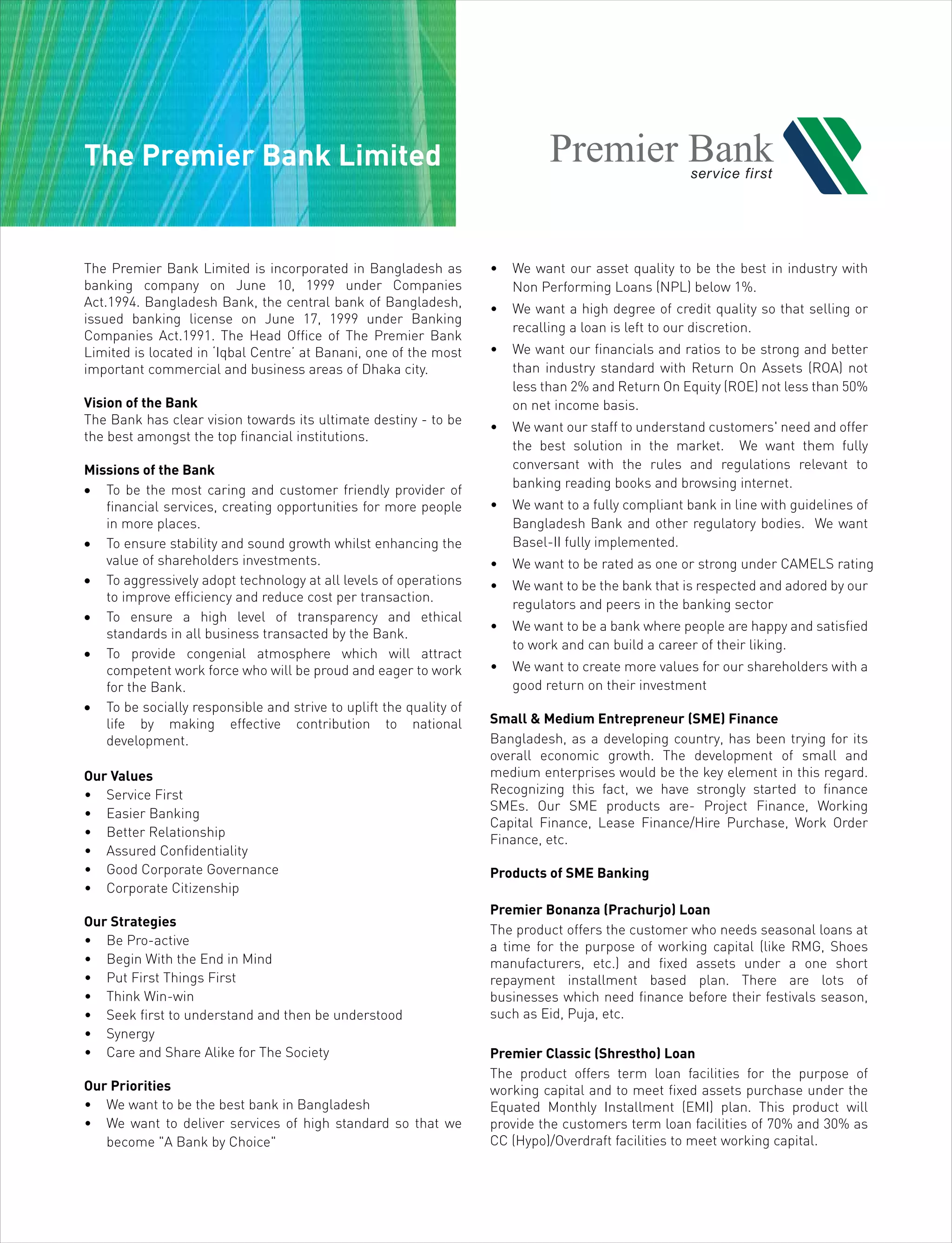The Premier Bank Limited
The Premier Bank Limited is incorporated in Bangladesh as
banking company on June 10, 1999 under Companies
Act.1994. Bangladesh Bank, the central bank of Bangladesh,
issued banking license on June 17, 1999 under Banking
Companies Act.1991. The Head Office of The Premier Bank
Limited is located in ‘Iqbal Centre’ at Banani, one of the most
important commercial and business areas of Dhaka city.
Vision of the Bank
The Bank has clear vision towards its ultimate destiny - to be
the best amongst the top financial institutions.
Missions of the Bank
• To be the most caring and customer friendly provider of
financial services, creating opportunities for more people
in more places.
• To ensure stability and sound growth whilst enhancing the
value of shareholders investments.
• To aggressively adopt technology at all levels of operations
to improve efficiency and reduce cost per transaction.
• To ensure a high level of transparency and ethical
standards in all business transacted by the Bank.
• To provide congenial atmosphere which will attract
competent work force who will be proud and eager to work
for the Bank.
• To be socially responsible and strive to uplift the quality of
life by making effective contribution to national
development.
Our Values
• Service First
• Easier Banking
• Better Relationship
• Assured Confidentiality
• Good Corporate Governance
• Corporate Citizenship
Our Strategies
• Be Pro-active
• Begin With the End in Mind
• Put First Things First
• Think Win-win
• Seek first to understand and then be understood
• Synergy
• Care and Share Alike for The Society
Our Priorities
• We want to be the best bank in Bangladesh
• We want to deliver services of high standard so that we
become "A Bank by Choice"
• We want our asset quality to be the best in industry with
Non Performing Loans (NPL) below 1%.
• We want a high degree of credit quality so that selling or
recalling a loan is left to our discretion.
• We want our financials and ratios to be strong and better
than industry standard with Return On Assets (ROA) not
less than 2% and Return On Equity (ROE) not less than 50%
on net income basis.
• We want our staff to understand customers' need and offer
the best solution in the market. We want them fully
conversant with the rules and regulations relevant to
banking reading books and browsing internet.
• We want to a fully compliant bank in line with guidelines of
Bangladesh Bank and other regulatory bodies. We want
Basel-II fully implemented.
• We want to be rated as one or strong under CAMELS rating
• We want to be the bank that is respected and adored by our
regulators and peers in the banking sector
• We want to be a bank where people are happy and satisfied
to work and can build a career of their liking.
• We want to create more values for our shareholders with a
good return on their investment
Small & Medium Entrepreneur (SME) Finance
Bangladesh, as a developing country, has been trying for its
overall economic growth. The development of small and
medium enterprises would be the key element in this regard.
Recognizing this fact, we have strongly started to finance
SMEs. Our SME products are- Project Finance, Working
Capital Finance, Lease Finance/Hire Purchase, Work Order
Finance, etc.
Products of SME Banking
Premier Bonanza (Prachurjo) Loan
The product offers the customer who needs seasonal loans at
a time for the purpose of working capital (like RMG, Shoes
manufacturers, etc.) and fixed assets under a one short
repayment installment based plan. There are lots of
businesses which need finance before their festivals season,
such as Eid, Puja, etc.
Premier Classic (Shrestho) Loan
The product offers term loan facilities for the purpose of
working capital and to meet fixed assets purchase under the
Equated Monthly Installment (EMI) plan. This product will
provide the customers term loan facilities of 70% and 30% as
CC (Hypo)/Overdraft facilities to meet working capital.
 