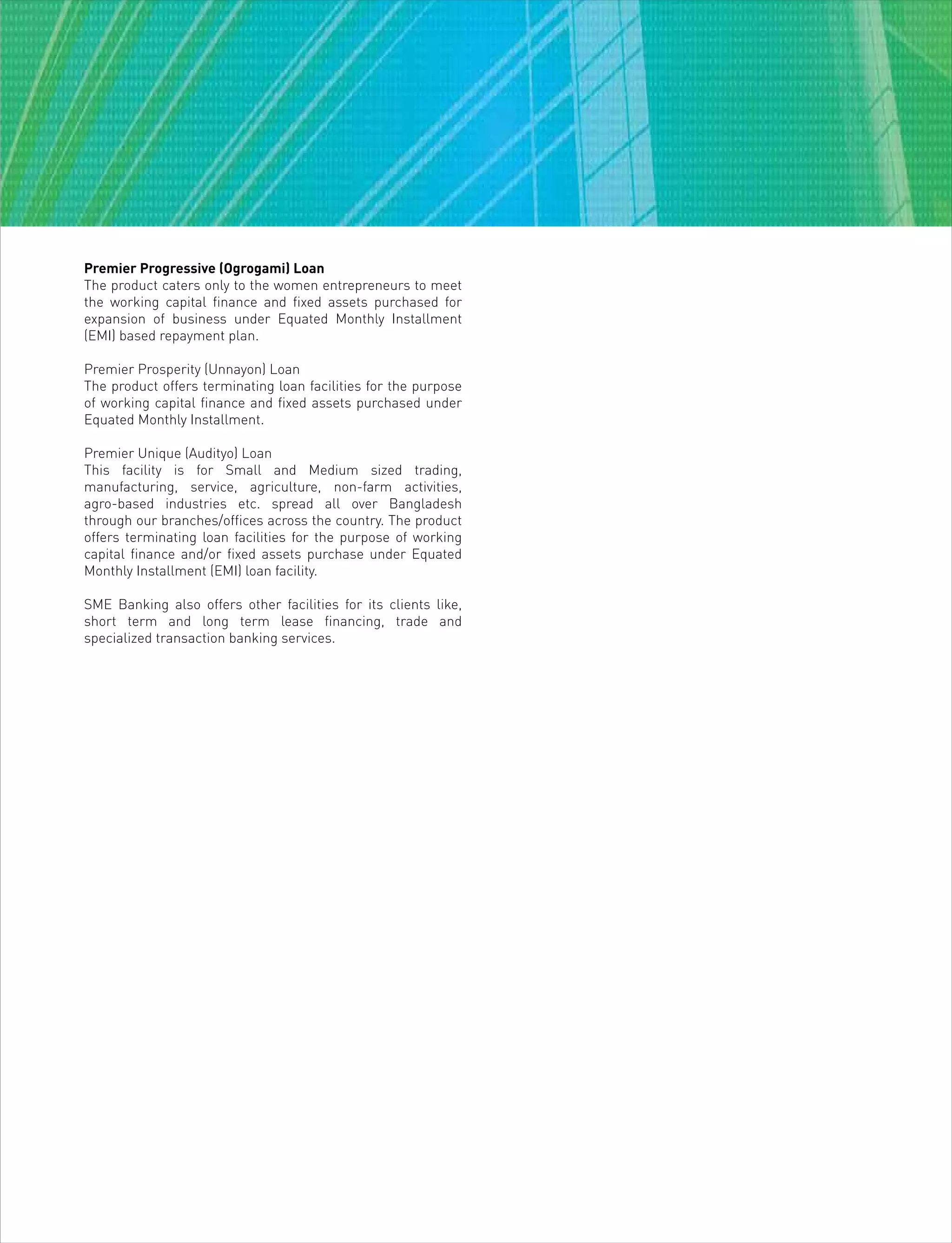 Premier Progressive (Ogrogami) Loan
The product caters only to the women entrepreneurs to meet
the working capital finance and fixed assets purchased for
expansion of business under Equated Monthly Installment
(EMI) based repayment plan.
Premier Prosperity (Unnayon) Loan
The product offers terminating loan facilities for the purpose
of working capital finance and fixed assets purchased under
Equated Monthly Installment.
Premier Unique (Audityo) Loan
This facility is for Small and Medium sized trading,
manufacturing, service, agriculture, non-farm activities,
agro-based industries etc. spread all over Bangladesh
through our branches/offices across the country. The product
offers terminating loan facilities for the purpose of working
capital finance and/or fixed assets purchase under Equated
Monthly Installment (EMI) loan facility.
SME Banking also offers other facilities for its clients like,
short term and long term lease financing, trade and
specialized transaction banking services.
 