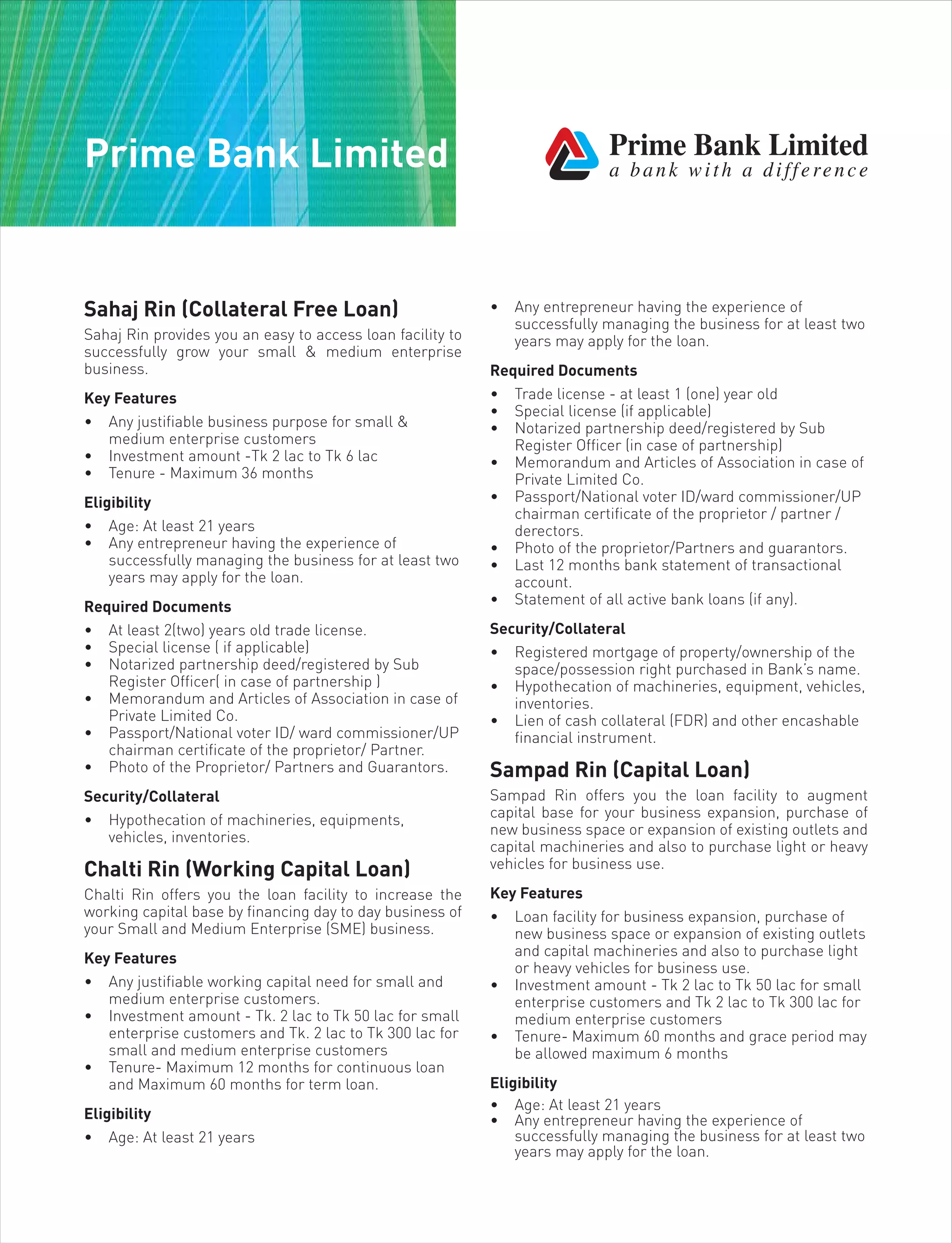 Prime Bank Limited
Sahaj Rin (Collateral Free Loan)
Sahaj Rin provides you an easy to access loan facility to
successfully grow your small & medium enterprise
business.
Key Features
• Any justifiable business purpose for small &
medium enterprise customers
• Investment amount -Tk 2 lac to Tk 6 lac
• Tenure - Maximum 36 months
Eligibility
• Age: At least 21 years
• Any entrepreneur having the experience of
successfully managing the business for at least two
years may apply for the loan.
Required Documents
• At least 2(two) years old trade license.
• Special license ( if applicable)
• Notarized partnership deed/registered by Sub
Register Officer( in case of partnership )
• Memorandum and Articles of Association in case of
Private Limited Co.
• Passport/National voter ID/ ward commissioner/UP
chairman certificate of the proprietor/ Partner.
• Photo of the Proprietor/ Partners and Guarantors.
Security/Collateral
• Hypothecation of machineries, equipments,
vehicles, inventories.
Chalti Rin (Working Capital Loan)
Chalti Rin offers you the loan facility to increase the
working capital base by financing day to day business of
your Small and Medium Enterprise (SME) business.
Key Features
• Any justifiable working capital need for small and
medium enterprise customers.
• Investment amount - Tk. 2 lac to Tk 50 lac for small
enterprise customers and Tk. 2 lac to Tk 300 lac for
small and medium enterprise customers
• Tenure- Maximum 12 months for continuous loan
and Maximum 60 months for term loan.
Eligibility
• Age: At least 21 years
• Any entrepreneur having the experience of
successfully managing the business for at least two
years may apply for the loan.
Required Documents
• Trade license - at least 1 (one) year old
• Special license (if applicable)
• Notarized partnership deed/registered by Sub
Register Officer (in case of partnership)
• Memorandum and Articles of Association in case of
Private Limited Co.
• Passport/National voter ID/ward commissioner/UP
chairman certificate of the proprietor / partner /
derectors.
• Photo of the proprietor/Partners and guarantors.
• Last 12 months bank statement of transactional
account.
• Statement of all active bank loans (if any).
Security/Collateral
• Registered mortgage of property/ownership of the
space/possession right purchased in Bank’s name.
• Hypothecation of machineries, equipment, vehicles,
inventories.
• Lien of cash collateral (FDR) and other encashable
financial instrument.
Sampad Rin (Capital Loan)
Sampad Rin offers you the loan facility to augment
capital base for your business expansion, purchase of
new business space or expansion of existing outlets and
capital machineries and also to purchase light or heavy
vehicles for business use.
Key Features
• Loan facility for business expansion, purchase of
new business space or expansion of existing outlets
and capital machineries and also to purchase light
or heavy vehicles for business use.
• Investment amount - Tk 2 lac to Tk 50 lac for small
enterprise customers and Tk 2 lac to Tk 300 lac for
medium enterprise customers
• Tenure- Maximum 60 months and grace period may
be allowed maximum 6 months
Eligibility
• Age: At least 21 years
• Any entrepreneur having the experience of
successfully managing the business for at least two
years may apply for the loan.
 