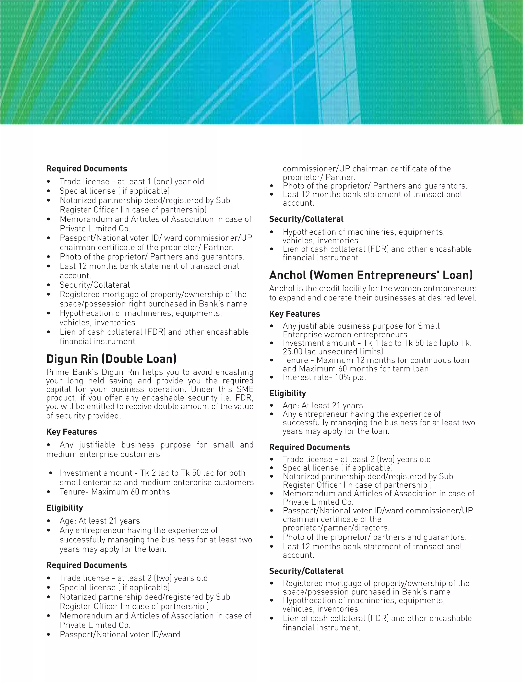 Required Documents
• Trade license - at least 1 (one) year old
• Special license ( if applicable)
• Notarized partnership deed/registered by Sub
Register Officer (in case of partnership)
• Memorandum and Articles of Association in case of
Private Limited Co.
• Passport/National voter ID/ ward commissioner/UP
chairman certificate of the proprietor/ Partner.
• Photo of the proprietor/ Partners and guarantors.
• Last 12 months bank statement of transactional
account.
• Security/Collateral
• Registered mortgage of property/ownership of the
space/possession right purchased in Bank’s name
• Hypothecation of machineries, equipments,
vehicles, inventories
• Lien of cash collateral (FDR) and other encashable
financial instrument
Digun Rin (Double Loan)
Prime Bank's Digun Rin helps you to avoid encashing
your long held saving and provide you the required
capital for your business operation. Under this SME
product, if you offer any encashable security i.e. FDR,
you will be entitled to receive double amount of the value
of security provided.
Key Features
• Any justifiable business purpose for small and
medium enterprise customers
• Investment amount - Tk 2 lac to Tk 50 lac for both
small enterprise and medium enterprise customers
• Tenure- Maximum 60 months
Eligibility
• Age: At least 21 years
• Any entrepreneur having the experience of
successfully managing the business for at least two
years may apply for the loan.
Required Documents
• Trade license - at least 2 (two) years old
• Special license ( if applicable)
• Notarized partnership deed/registered by Sub
Register Officer (in case of partnership )
• Memorandum and Articles of Association in case of
Private Limited Co.
• Passport/National voter ID/ward
commissioner/UP chairman certificate of the
proprietor/ Partner.
• Photo of the proprietor/ Partners and guarantors.
• Last 12 months bank statement of transactional
account.
Security/Collateral
• Hypothecation of machineries, equipments,
vehicles, inventories
• Lien of cash collateral (FDR) and other encashable
financial instrument
Anchol (Women Entrepreneurs' Loan)
Anchol is the credit facility for the women entrepreneurs
to expand and operate their businesses at desired level.
Key Features
• Any justifiable business purpose for Small
Enterprise women entrepreneurs
• Investment amount - Tk 1 lac to Tk 50 lac (upto Tk.
25.00 lac unsecured limits)
• Tenure - Maximum 12 months for continuous loan
and Maximum 60 months for term loan
• Interest rate- 10% p.a.
Eligibility
• Age: At least 21 years
• Any entrepreneur having the experience of
successfully managing the business for at least two
years may apply for the loan.
Required Documents
• Trade license - at least 2 (two) years old
• Special license ( if applicable)
• Notarized partnership deed/registered by Sub
Register Officer (in case of partnership )
• Memorandum and Articles of Association in case of
Private Limited Co.
• Passport/National voter ID/ward commissioner/UP
chairman certificate of the
proprietor/partner/directors.
• Photo of the proprietor/ partners and guarantors.
• Last 12 months bank statement of transactional
account.
Security/Collateral
• Registered mortgage of property/ownership of the
space/possession purchased in Bank’s name
• Hypothecation of machineries, equipments,
vehicles, inventories
• Lien of cash collateral (FDR) and other encashable
financial instrument.
 