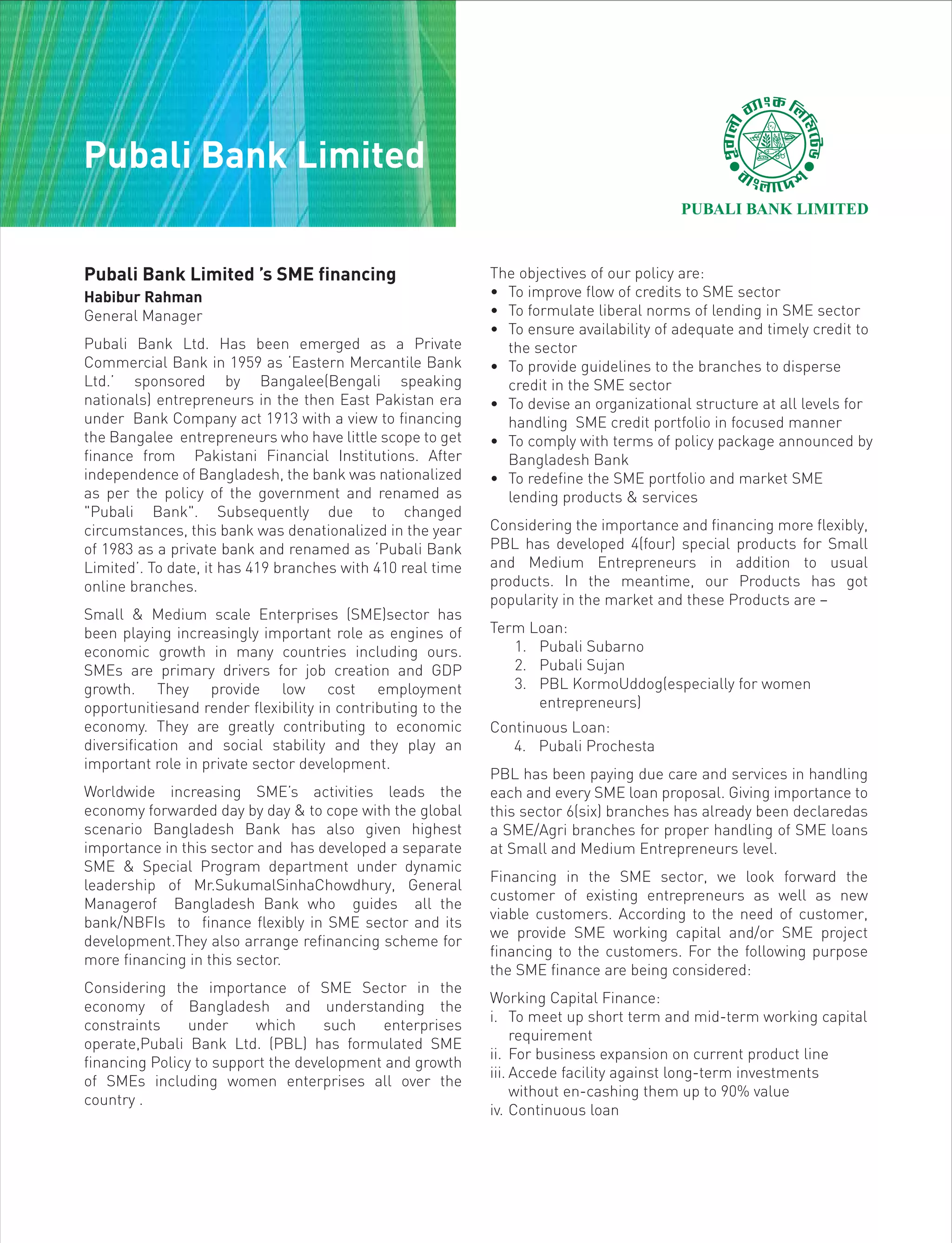 Pubali Bank Limited ’s SME financing
Habibur Rahman
General Manager
Pubali Bank Ltd. Has been emerged as a Private
Commercial Bank in 1959 as ‘Eastern Mercantile Bank
Ltd.’ sponsored by Bangalee(Bengali speaking
nationals) entrepreneurs in the then East Pakistan era
under Bank Company act 1913 with a view to financing
the Bangalee entrepreneurs who have little scope to get
finance from Pakistani Financial Institutions. After
independence of Bangladesh, the bank was nationalized
as per the policy of the government and renamed as
"Pubali Bank". Subsequently due to changed
circumstances, this bank was denationalized in the year
of 1983 as a private bank and renamed as ‘Pubali Bank
Limited’. To date, it has 419 branches with 410 real time
online branches.
Small & Medium scale Enterprises (SME)sector has
been playing increasingly important role as engines of
economic growth in many countries including ours.
SMEs are primary drivers for job creation and GDP
growth. They provide low cost employment
opportunitiesand render flexibility in contributing to the
economy. They are greatly contributing to economic
diversification and social stability and they play an
important role in private sector development.
Worldwide increasing SME’s activities leads the
economy forwarded day by day & to cope with the global
scenario Bangladesh Bank has also given highest
importance in this sector and has developed a separate
SME & Special Program department under dynamic
leadership of Mr.SukumalSinhaChowdhury, General
Managerof Bangladesh Bank who guides all the
bank/NBFIs to finance flexibly in SME sector and its
development.They also arrange refinancing scheme for
more financing in this sector.
Considering the importance of SME Sector in the
economy of Bangladesh and understanding the
constraints under which such enterprises
operate,Pubali Bank Ltd. (PBL) has formulated SME
financing Policy to support the development and growth
of SMEs including women enterprises all over the
country .
The objectives of our policy are:
• To improve flow of credits to SME sector
• To formulate liberal norms of lending in SME sector
• To ensure availability of adequate and timely credit to
the sector
• To provide guidelines to the branches to disperse
credit in the SME sector
• To devise an organizational structure at all levels for
handling SME credit portfolio in focused manner
• To comply with terms of policy package announced by
Bangladesh Bank
• To redefine the SME portfolio and market SME
lending products & services
Considering the importance and financing more flexibly,
PBL has developed 4(four) special products for Small
and Medium Entrepreneurs in addition to usual
products. In the meantime, our Products has got
popularity in the market and these Products are –
Term Loan:
1. Pubali Subarno
2. Pubali Sujan
3. PBL KormoUddog(especially for women
entrepreneurs)
Continuous Loan:
4. Pubali Prochesta
PBL has been paying due care and services in handling
each and every SME loan proposal. Giving importance to
this sector 6(six) branches has already been declaredas
a SME/Agri branches for proper handling of SME loans
at Small and Medium Entrepreneurs level.
Financing in the SME sector, we look forward the
customer of existing entrepreneurs as well as new
viable customers. According to the need of customer,
we provide SME working capital and/or SME project
financing to the customers. For the following purpose
the SME finance are being considered:
Working Capital Finance:
i. To meet up short term and mid-term working capital
requirement
ii. For business expansion on current product line
iii. Accede facility against long-term investments
without en-cashing them up to 90% value
iv. Continuous loan
Pubali Bank Limited
 