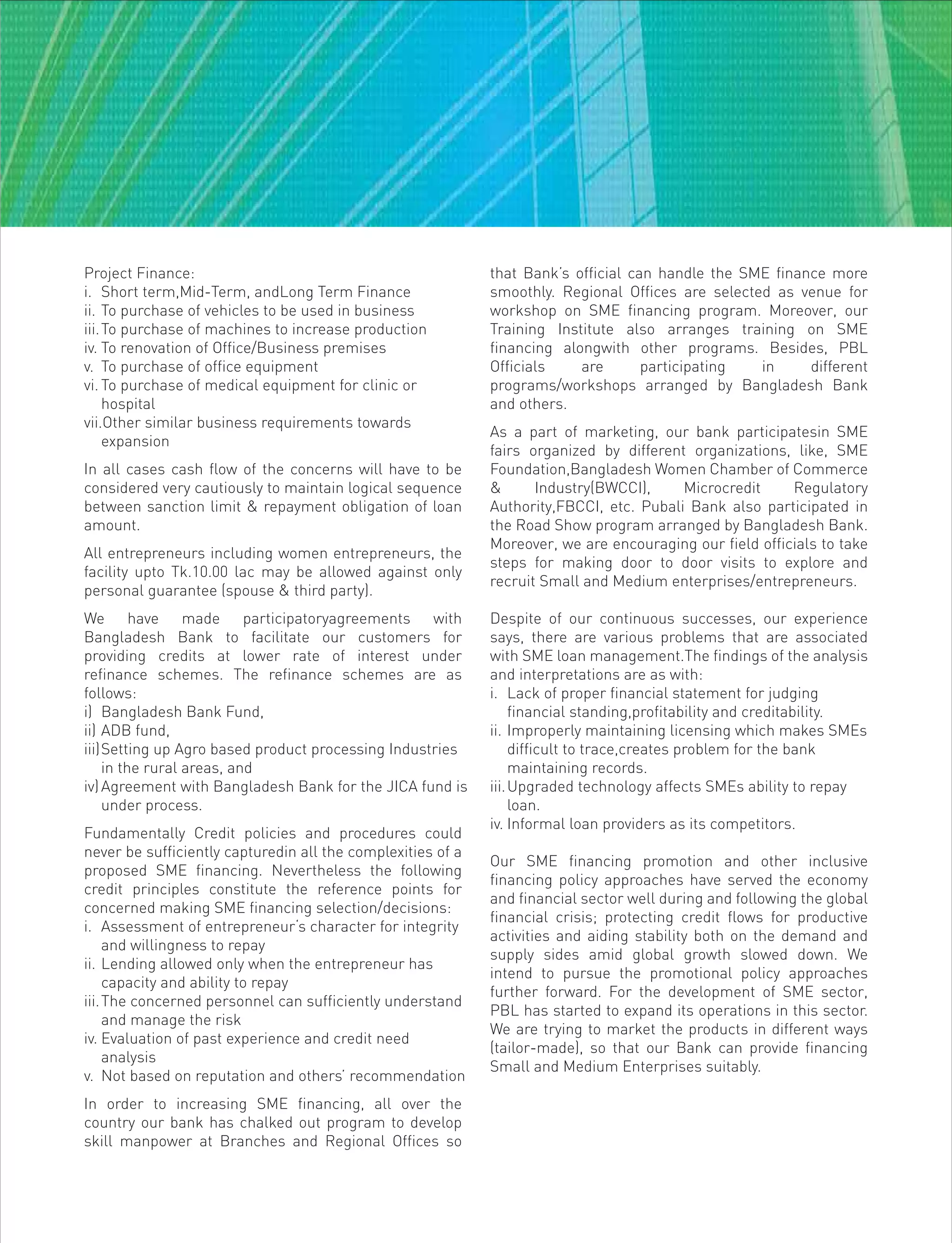 Project Finance:
i. Short term,Mid-Term, andLong Term Finance
ii. To purchase of vehicles to be used in business
iii.To purchase of machines to increase production
iv. To renovation of Office/Business premises
v. To purchase of office equipment
vi. To purchase of medical equipment for clinic or
hospital
vii.Other similar business requirements towards
expansion
In all cases cash flow of the concerns will have to be
considered very cautiously to maintain logical sequence
between sanction limit & repayment obligation of loan
amount.
All entrepreneurs including women entrepreneurs, the
facility upto Tk.10.00 lac may be allowed against only
personal guarantee (spouse & third party).
We have made participatoryagreements with
Bangladesh Bank to facilitate our customers for
providing credits at lower rate of interest under
refinance schemes. The refinance schemes are as
follows:
i) Bangladesh Bank Fund,
ii) ADB fund,
iii)Setting up Agro based product processing Industries
in the rural areas, and
iv)Agreement with Bangladesh Bank for the JICA fund is
under process.
Fundamentally Credit policies and procedures could
never be sufficiently capturedin all the complexities of a
proposed SME financing. Nevertheless the following
credit principles constitute the reference points for
concerned making SME financing selection/decisions:
i. Assessment of entrepreneur‘s character for integrity
and willingness to repay
ii. Lending allowed only when the entrepreneur has
capacity and ability to repay
iii.The concerned personnel can sufficiently understand
and manage the risk
iv. Evaluation of past experience and credit need
analysis
v. Not based on reputation and others’ recommendation
In order to increasing SME financing, all over the
country our bank has chalked out program to develop
skill manpower at Branches and Regional Offices so
that Bank’s official can handle the SME finance more
smoothly. Regional Offices are selected as venue for
workshop on SME financing program. Moreover, our
Training Institute also arranges training on SME
financing alongwith other programs. Besides, PBL
Officials are participating in different
programs/workshops arranged by Bangladesh Bank
and others.
As a part of marketing, our bank participatesin SME
fairs organized by different organizations, like, SME
Foundation,Bangladesh Women Chamber of Commerce
& Industry(BWCCI), Microcredit Regulatory
Authority,FBCCI, etc. Pubali Bank also participated in
the Road Show program arranged by Bangladesh Bank.
Moreover, we are encouraging our field officials to take
steps for making door to door visits to explore and
recruit Small and Medium enterprises/entrepreneurs.
Despite of our continuous successes, our experience
says, there are various problems that are associated
with SME loan management.The findings of the analysis
and interpretations are as with:
i. Lack of proper financial statement for judging
financial standing,profitability and creditability.
ii. Improperly maintaining licensing which makes SMEs
difficult to trace,creates problem for the bank
maintaining records.
iii.Upgraded technology affects SMEs ability to repay
loan.
iv. Informal loan providers as its competitors.
Our SME financing promotion and other inclusive
financing policy approaches have served the economy
and financial sector well during and following the global
financial crisis; protecting credit flows for productive
activities and aiding stability both on the demand and
supply sides amid global growth slowed down. We
intend to pursue the promotional policy approaches
further forward. For the development of SME sector,
PBL has started to expand its operations in this sector.
We are trying to market the products in different ways
(tailor-made), so that our Bank can provide financing
Small and Medium Enterprises suitably.
 