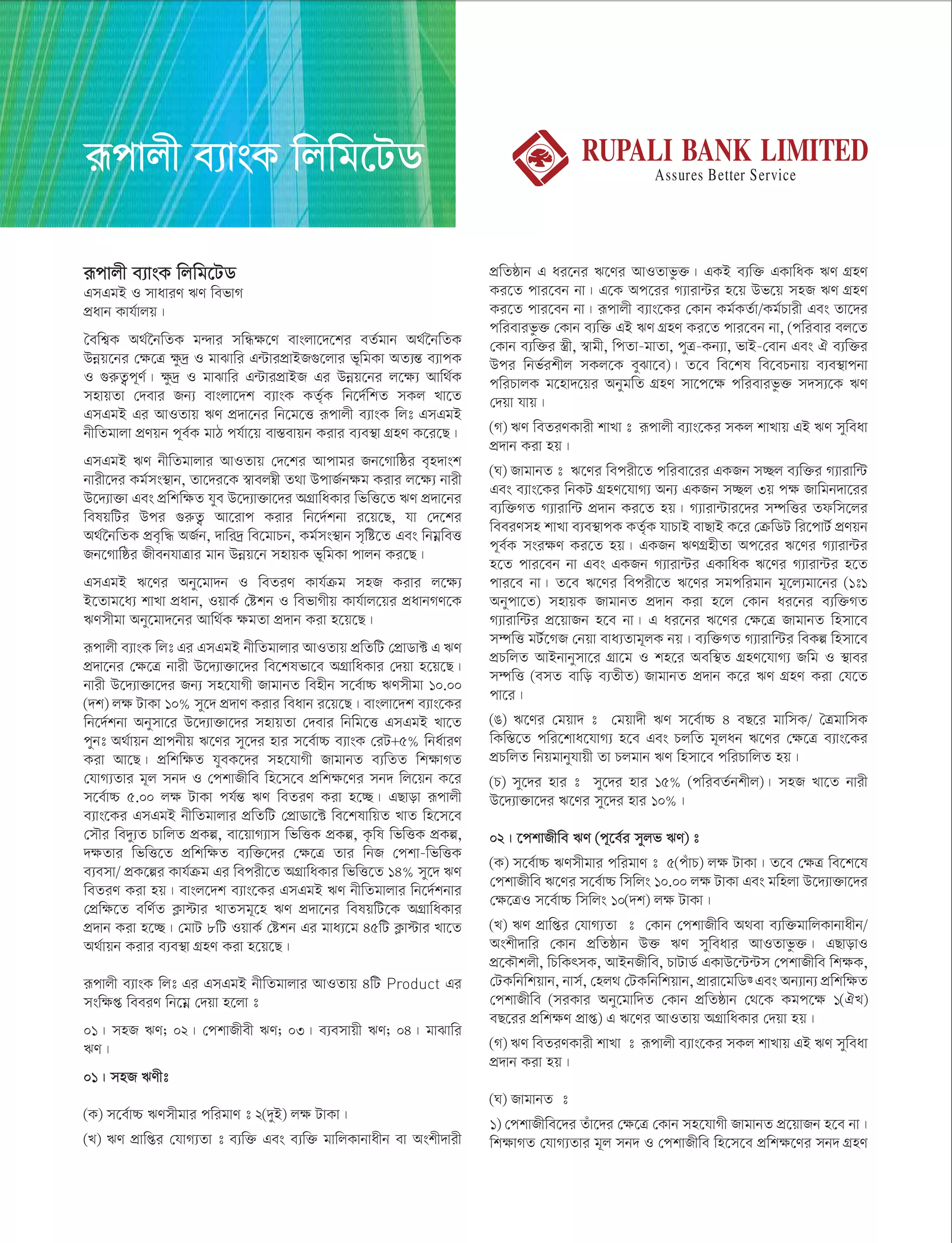 iƒcvjx e¨vsK wjwg‡UW
GmGgB I mvaviY FY wefvM
cÖavb Kvh©vjq|
ˆewk¦K A_©‰bwZK g›`vi mwÜÿ‡Y evsjv‡`‡ki eZ©gvb A_©‰bwZK
Dbœq‡bi †ÿ‡Î ÿz`ª I gvSvwi G›UvicÖvBR¸‡jvi f~wgKv AZ¨šÍ e¨vcK
I ¸iæZ¡c~Y©| ÿz`ª I gvSvwi G›UvicÖvBR Gi Dbœq‡bi j‡ÿ¨ Avw_©K
mnvqZv †`evi Rb¨ evsjv‡`k e¨vsK KZ©„K wb‡`©wkZ mKj Lv‡Z
GmGgB Gi AvIZvq FY cÖ`v‡bi wb‡g‡Ë iƒcvjx e¨vsK wjt GmGgB
bxwZgvjv cÖYqb c~e©K gvV ch©v‡q ev¯Íevqb Kivi e¨e¯’v MÖnY K‡i‡Q|
GmGgB FY bxwZgvjvi AvIZvq †`‡ki Avcvgi Rb‡Mvwôi e„n`vsk
bvix‡`i Kg©ms¯’vb, Zv‡`i‡K ¯^vej¤^x Z_v DcvR©bÿg Kivi j‡ÿ¨ bvix
D‡`¨v³v Ges cÖwkwÿZ hye D‡`¨v³v‡`i AMÖvwaKvi wfwË‡Z FY cÖ`v‡bi
welqwUi Dci ¸iæZ¡ Av‡ivc Kivi wb‡`©kbv i‡q‡Q, hv †`‡ki
A_©‰bwZK cÖe„w× AR©b, `vwi`ª we‡gvPb, Kg©ms¯’vb m„wó‡Z Ges wbgœweË
Rb‡Mvwôi RxebhvÎvi gvb Dbœq‡b mnvqK f~wgKv cvjb Ki‡Q|
GmGgB F‡Yi Aby‡gv`b I weZiY Kvh©µg mnR Kivi j‡ÿ¨
B‡Zvg‡a¨ kvLv cÖavb, IqvK© †ókb I wefvMxq Kvh©vj‡qi cÖavbMY‡K
FYmxgv Aby‡gv`‡bi Avw_©K ÿgZv cÖ`vb Kiv n‡q‡Q|
iƒcvjx e¨vsK wjt Gi GmGgB bxwZgvjvi AvIZvq cÖwZwU †cÖvWv± G FY
cÖ`v‡bi †ÿ‡Î bvix D‡`¨v³v‡`i we‡klfv‡e AMÖvwaKvi †`qv n‡q‡Q|
bvix D‡`¨v³v‡`i Rb¨ mn‡hvMx RvgvbZ wenxb m‡e©v”P FYmxgv 10.00
(`k) jÿ UvKv 10% my‡` cÖ`vY Kivi weavb i‡q‡Q| evsjv‡`k e¨vs‡Ki
wb‡`©kbv Abymv‡i D‡`¨v³v‡`i mnvqZv †`evi wbwg‡Ë GmGgB Lv‡Z
cybt A_©vqb cÖvcbxq F‡Yi my‡`i nvi m‡e©v”P e¨vsK †iU+5% wba©viY
Kiv Av‡Q| cÖwkwÿZ hyeK‡`i mn‡hvMx RvgvbZ e¨wZZ wkÿvMZ
†hvM¨Zvi g~j mb` I †ckvRxwe wn‡m‡e cÖwkÿ‡Yi mb` wj‡qb K‡i
m‡e©v”P 5.00 jÿ UvKv ch©šÍ FY weZiY Kiv n‡”Q| GQvov iƒcvjx
e¨vs‡Ki GmGgB bxwZgvjvi cÖwZwU †cÖvWv‡± we‡klvwqZ LvZ wn‡m‡e
†mŠi we`y¨Z PvwjZ cÖKí, ev‡qvM¨vm wfwËK cÖKí, K…wl wfwËK cÖKí,
`ÿZvi wfwË‡Z cÖwkwÿZ e¨w³‡`i †ÿ‡Î Zvi wbR †ckv-wfwËK
e¨emv/ cÖK‡íi Kvh©µg Gi wecix‡Z AMÖvwaKvi wfwË‡Z 14% my‡` FY
weZiY Kiv nq| evsj‡`k e¨vs‡Ki GmGgB FY bxwZgvjvi wb‡`©kbvi
†cÖwÿ‡Z ewY©Z K¬v÷vi LvZmg~‡n FY cÖ`v‡bi welqwU‡K AMÖvwaKvi
cÖ`vb Kiv n‡”Q| †gvU 8wU IqvK© †ókb Gi gva¨‡g 45wU K¬v÷vi Lv‡Z
A_©vqb Kivi e¨e¯’v MÖnY Kiv n‡q‡Q|
iƒcvjx e¨vsK wjt Gi GmGgB bxwZgvjvi AvIZvq 4wU Product Gi
mswÿß weeiY wb‡gœ †`qv n‡jv t
01| mnR FY; 02| †ckvRxex FY; 03| e¨emvqx FY; 04| gvSvwi
FY|
01| mnR FYxt
(K) m‡e©v”P FYmxgvi cwigvY t 2(`yB) jÿ UvKv|
(L) FY cÖvwßi †hvM¨Zv t e¨w³ Ges e¨w³ gvwjKvbvaxb ev Askx`vix
cÖwZôvb G ai‡bi F‡Yi AvIZvfz³| GKB e¨w³ GKvwaK FY MÖnY
Ki‡Z cvi‡eb bv| G‡K Ac‡ii M¨viv›Ui n‡q Df‡q mnR FY MÖnY
Ki‡Z cvi‡eb bv| iƒcvjx e¨vs‡Ki †Kvb Kg©KZ©v/Kg©Pvix Ges Zv‡`i
cwievifz³ †Kvb e¨w³ GB FY MÖnY Ki‡Z cvi‡eb bv, (cwievi ej‡Z
†Kvb e¨w³i ¯¿x, ¯^vgx, wcZv-gvZv, cyÎ-Kb¨v, fvB-†evb Ges H e¨w³i
Dci wbf©ikxj mKj‡K eySv‡e)| Z‡e we‡kl we‡ePbvq e¨e¯’vcbv
cwiPvjK g‡nv`‡qi AbygwZ MÖnY mv‡c‡ÿ cwievifz³ m`m¨‡K FY
†`qv hvq|
(M) FY weZiYKvix kvLv t iƒcvjx e¨vs‡Ki mKj kvLvq GB FY myweav
cÖ`vb Kiv nq|
(N) RvgvbZ t F‡Yi wecix‡Z cwiev‡ii GKRb m”Qj e¨w³i M¨vivw›U
Ges e¨vs‡Ki wbKU MÖnY‡hvM¨ Ab¨ GKRb m”Qj 3q cÿ Rvwgb`v‡ii
e¨w³MZ M¨vivw›U cÖ`vb Ki‡Z nq| M¨viv›Uvi‡`i m¤úwËi Zdwm‡ji
weeiYmn kvLv e¨e¯’vcK KZ©„K hvPvB evQvB K‡i †µwWU wi‡cvU© cÖYqb
c~e©K msiÿY Ki‡Z nq| GKRb FYMÖnxZv Ac‡ii F‡Yi M¨viv›Ui
n‡Z cvi‡eb bv Ges GKRb M¨viv›Ui GKvwaK F‡Yi M¨viv›Ui n‡Z
cvi‡e bv| Z‡e F‡Yi wecix‡Z F‡Yi mgcwigvb g~‡j¨gv‡bi (1t1
Abycv‡Z) mnvqK RvgvbZ cÖ`vb Kiv n‡j †Kvb ai‡bi e¨w³MZ
M¨vivw›Ui cÖ‡qvRb n‡e bv| G ai‡bi F‡Yi †ÿ‡Î RvgvbZ wnmv‡e
m¤úwË gU©‡MR †bqv eva¨Zvg~jK bq| e¨w³MZ M¨vivw›Ui weKí wnmv‡e
cÖPwjZ AvBbvbymv‡i MÖv‡g I kn‡i Aew¯’Z MÖÖnY‡hvM¨ Rwg I ¯’vei
m¤úwË (emZ evwo e¨ZxZ) RvgvbZ cÖ`vb K‡i FY MÖnY Kiv †h‡Z
cv‡i|
(O) F‡Yi †gqv` t †gqv`x FY m‡e©v”P 4 eQ‡i gvwmK/ ˆÎgvwmK
wKw¯Í‡Z cwi‡kva‡hvM¨ n‡e Ges PjwZ g~jab F‡Yi †ÿ‡Î e¨vs‡Ki
cÖPwjZ wbqgvbyhvqx Zv Pjgvb FY wnmv‡e cwiPvwjZ nq|
(P) my‡`i nvi t my‡`i nvi 15% (cwieZ©bkxj)| mnR Lv‡Z bvix
D‡`¨v³v‡`i F‡Yi my‡`i nvi 10%|
02| ‡ckvRxwe FY (c~‡e©i myjf FY) t
(K) m‡e©v”P FYmxgvi cwigvY t 5(cuvP) jÿ UvKv| Z‡e †ÿÎ we‡k‡l
†ckvRxwe F‡Yi m‡e©v”P wmwjs 10.00 jÿ UvKv Ges gwnjv D‡`¨v³v‡`i
†ÿ‡ÎI m‡e©v”P wmwjs 10(`k) jÿ UvKv|
(L) FY cÖvwßi †hvM¨Zv t †Kvb †ckvRxwe A_ev e¨w³gvwjKvbvaxb/
Askx`vwi †Kvb cÖwZôvb D³ FY myweavi AvIZvfz³| GQvovI
cÖ‡KŠkjx, wPwKrmK, AvBbRxwe, PvUvW© GKvD‡›U›Um †ckvRxwe wkÿK,
†UKwbwkqvb, bvm©, †nj_ †UKwbwkqvb, cÖviv‡gwW• Ges Ab¨vb¨ cÖwkwÿZ
†ckvRxwe (miKvi Aby‡gvw`Z †Kvb cÖwZôvb †_‡K Kgc‡ÿ 1(HL)
eQ‡ii cÖwkÿY cÖvß) G F‡Yi AvIZvq AMÖvwaKvi †`qv nq|
(M) FY weZiYKvix kvLv t iƒcvjx e¨vs‡Ki mKj kvLvq GB FY myweav
cÖ`vb Kiv nq|
(N) RvgvbZ t
1) †ckvRxwe‡`i Zuv‡`i †ÿ‡Î †Kvb mn‡hvMx RvgvbZ cÖ‡qvRb n‡e bv|
wkÿvMZ †hvM¨Zvi g~j mb` I †ckvRxwe wn‡m‡e cÖwkÿ‡Yi mb` MÖnY
iƒcvjx e¨vsK wjwg‡UW
 