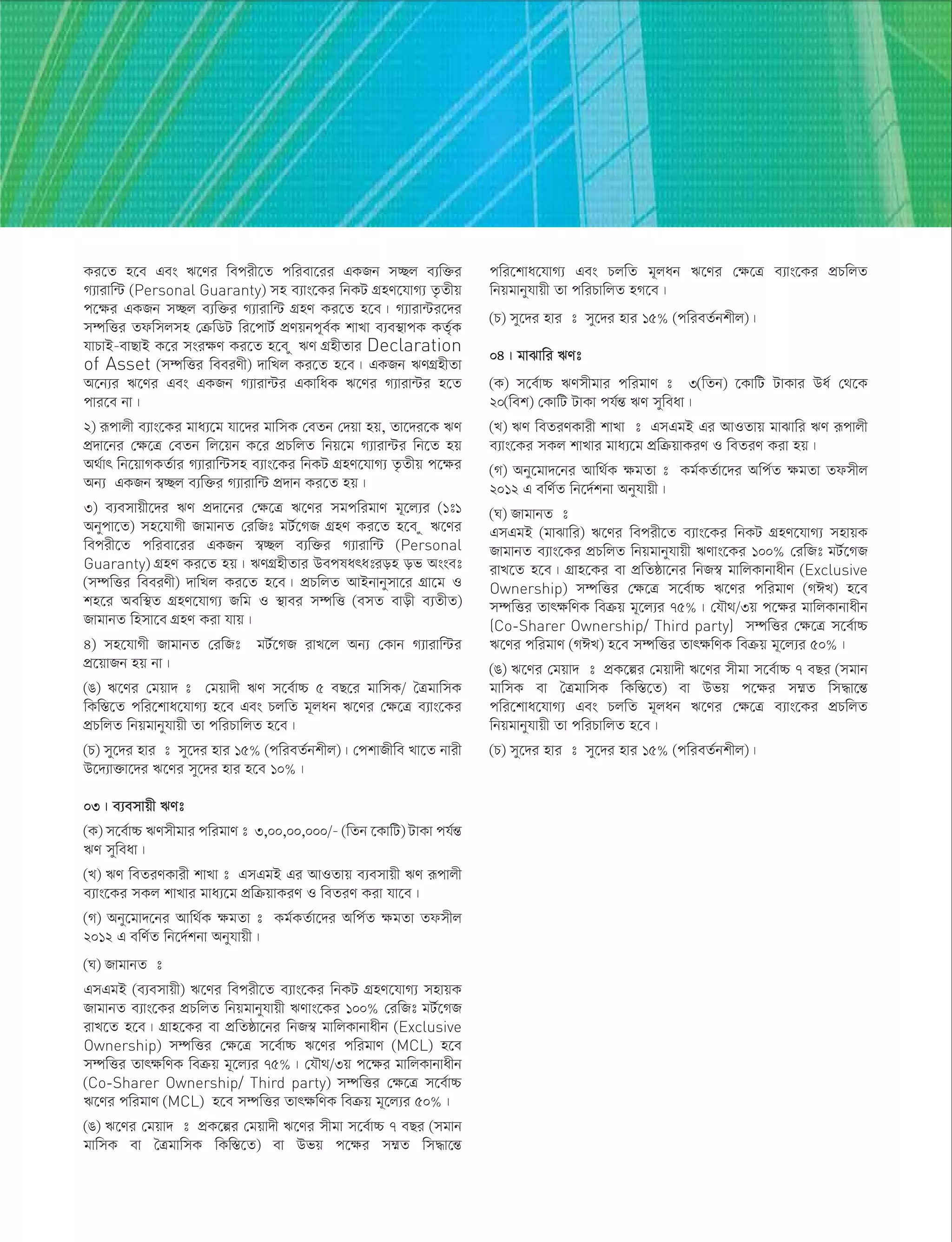 Ki‡Z n‡e Ges F‡Yi wecix‡Z cwiev‡ii GKRb m”Qj e¨w³i
M¨vivw›U (Personal Guaranty) mn e¨vs‡Ki wbKU MÖnY‡hvM¨ Z…Zxq
c‡ÿi GKRb m”Qj e¨w³i M¨vivw›U MÖnY Ki‡Z n‡e| M¨viv›Ui‡`i
m¤úwËi Zdwmjmn †µwWU wi‡cvU© cÖYqbc~e©K kvLv e¨e¯’vcK KZ©„K
hvPvB-evQvB K‡i msiÿY Ki‡Z n‡e z FY MÖnxZvi Declaration
of Asset (m¤úwËi weeiYx) `vwLj Ki‡Z n‡e| GKRb FYMÖnxZv
A‡b¨i F‡Yi Ges GKRb M¨viv›Ui GKvwaK F‡Yi M¨viv›Ui n‡Z
cvi‡e bv|
2) iƒcvjx e¨vs‡Ki gva¨‡g hv‡`i gvwmK †eZb †`qv nq, Zv‡`i‡K FY
cÖ`v‡bi †ÿ‡Î †eZb wj‡qb K‡i cÖPwjZ wbq‡g M¨viv›Ui wb‡Z nq
A_©vr wb‡qvMKZ©vi M¨vivw›Umn e¨vs‡Ki wbKU MÖnY‡hvM¨ Z…Zxq c‡ÿi
Ab¨ GKRb ¯^”Qj e¨w³i M¨vivw›U cÖ`vb Ki‡Z nq|
3) e¨emvqx‡`i FY cÖ`v‡bi †ÿ‡Î F‡Yi mgcwigvY g~‡j¨i (1t1
Abycv‡Z) mn‡hvMx RvgvbZ †iwRt gU©‡MR MÖnY Ki‡Z n‡e z F‡Yi
wecix‡Z cwiev‡ii GKRb ¯^”Qj e¨w³i M¨vivw›U (Personal
Guaranty) MÖnY Ki‡Z nq| FYMÖnxZvi Declaration of Asset
(m¤úwËi weeiYx) `vwLj Ki‡Z n‡e| cÖPwjZ AvBbvbymv‡i MÖv‡g I
kn‡i Aew¯’Z MÖnY‡hvM¨ Rwg I ¯’vei m¤úwË (emZ evox e¨ZxZ)
RvgvbZ wnmv‡e MÖnY Kiv hvq|
4) mn‡hvMx RvgvbZ †iwRt gU©‡MR ivL‡j Ab¨ †Kvb M¨vivw›Ui
cÖ‡qvRb nq bv|
(O) F‡Yi †gqv` t †gqv`x FY m‡e©v”P 5 eQ‡i gvwmK/ ˆÎgvwmK
wKw¯Í‡Z cwi‡kva‡hvM¨ n‡e Ges PjwZ g~jab F‡Yi †ÿ‡Î e¨vs‡Ki
cÖPwjZ wbqgvbyhvqx Zv cwiPvwjZ n‡e|
(P) my‡`i nvi t my‡`i nvi 15% (cwieZ©bkxj)| †ckvRxwe Lv‡Z bvix
D‡`¨v³v‡`i F‡Yi my‡`i nvi n‡e 10%|
03| e¨emvqx FYt
(K) m‡e©v”P FYmxgvi cwigvY t 3,00,00,000/- (wZb ‡KvwU) UvKv ch©šÍ
FY myweav|
(L) FY weZiYKvix kvLv t GmGgB Gi AvIZvq e¨emvqx FY iƒcvjx
e¨vs‡Ki mKj kvLvi gva¨‡g cÖwµqvKiY I weZiY Kiv hv‡e|
(M) Aby‡gv`‡bi Avw_©K ÿgZv t Kg©KZ©v‡`i Awc©Z ÿgZv Zdmxj
2012 G ewY©Z wb‡`©kbv Abyhvqx|
(N) RvgvbZ t
GmGgB (e¨emvqx) F‡Yi wecix‡Z e¨vs‡Ki wbKU MÖnY‡hvM¨ mnvqK
RvgvbZ e¨vs‡Ki cÖPwjZ wbqgvbyhvqx FYvs‡Ki 100% †iwRt gU©‡MR
ivL‡Z n‡e| MÖvn‡Ki ev cÖwZôv‡bi wbR¯^ gvwjKvbvaxb (Exclusive
Ownership) m¤úwËi †ÿ‡Î m‡e©v”P F‡Yi cwigvY (MCL) n‡e
m¤úwËi ZvrÿwYK weµq g~‡j¨i 75%| †hŠ_/3q c‡ÿi gvwjKvbvaxb
(Co-Sharer Ownership/ Third party) m¤úwËi †ÿ‡Î m‡e©v”P
F‡Yi cwigvY (MCL) n‡e m¤úwËi ZvrÿwYK weµq g~‡j¨i 50%|
(O) F‡Yi †gqv` t cÖK‡íi †gqv`x F‡Yi mxgv m‡e©v”P 7 eQi (mgvb
gvwmK ev ˆÎgvwmK wKw¯Í‡Z) ev Dfq c‡ÿi m¤§Z wm×v‡šÍ
cwi‡kva‡hvM¨ Ges PjwZ g~jab F‡Yi †ÿ‡Î e¨vs‡Ki cÖPwjZ
wbqgvbyhvqx Zv cwiPvwjZ nM‡e|
(P) my‡`i nvi t my‡`i nvi 15% (cwieZ©bkxj)|
04| gvSvwi FYt
(K) m‡e©v”P FYmxgvi cwigvY t 3(wZb) ‡KvwU UvKvi Da© †_‡K
20(wek) †KvwU UvKv ch©šÍ FY myweav|
(L) FY weZiYKvix kvLv t GmGgB Gi AvIZvq gvSvwi FY iƒcvjx
e¨vs‡Ki mKj kvLvi gva¨‡g cÖwµqvKiY I weZiY Kiv nq|
(M) Aby‡gv`‡bi Avw_©K ÿgZv t Kg©KZ©v‡`i Awc©Z ÿgZv Zdmxj
2012 G ewY©Z wb‡`©kbv Abyhvqx|
(N) RvgvbZ t
GmGgB (gvSvwi) F‡Yi wecix‡Z e¨vs‡Ki wbKU MÖnY‡hvM¨ mnvqK
RvgvbZ e¨vs‡Ki cÖPwjZ wbqgvbyhvqx FYvs‡Ki 100% †iwRt gU©‡MR
ivL‡Z n‡e| MÖvn‡Ki ev cÖwZôv‡bi wbR¯^ gvwjKvbvaxb (Exclusive
Ownership) m¤úwËi †ÿ‡Î m‡e©v”P F‡Yi cwigvY (MCL) n‡e
m¤úwËi ZvrÿwYK weµq g~‡j¨i 75%| †hŠ_/3q c‡ÿi gvwjKvbvaxb
(Co-Sharer Ownership/ Third party) m¤úwËi †ÿ‡Î m‡e©v”P
F‡Yi cwigvY (MCL) n‡e m¤úwËi ZvrÿwYK weµq g~‡j¨i 50%|
(O) F‡Yi †gqv` t cÖK‡íi †gqv`x F‡Yi mxgv m‡e©v”P 7 eQi (mgvb
gvwmK ev ˆÎgvwmK wKw¯Í‡Z) ev Dfq c‡ÿi m¤§Z wm×v‡šÍ
cwi‡kva‡hvM¨ Ges PjwZ g~jab F‡Yi †ÿ‡Î e¨vs‡Ki cÖPwjZ
wbqgvbyhvqx Zv cwiPvwjZ n‡e|
(P) my‡`i nvi t my‡`i nvi 15% (cwieZ©bkxj)|
 