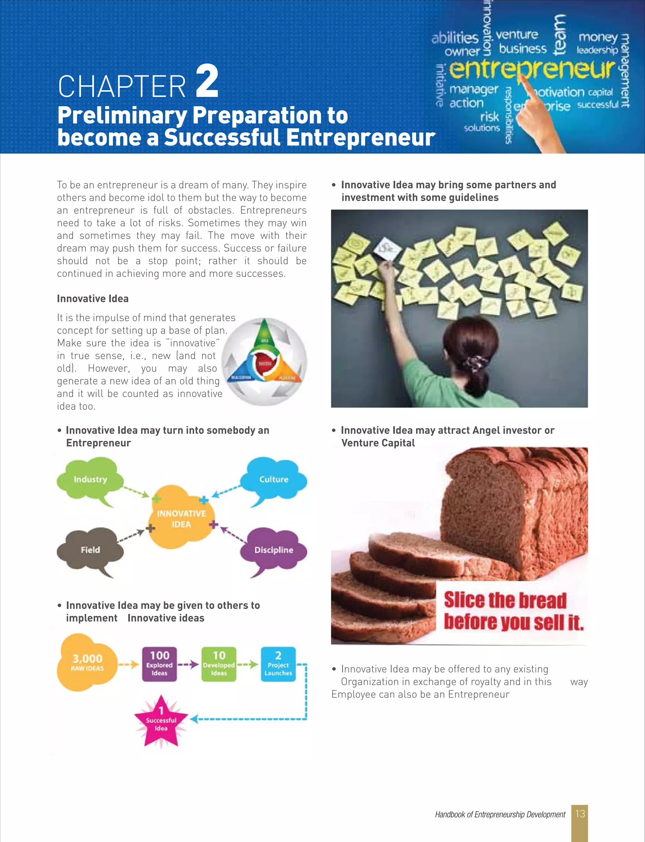 CHAPTER 2
Preliminary Preparation to
become a Successful Entrepreneur
To be an entrepreneur is a dream of many. They inspire
others and become idol to them but the way to become
an entrepreneur is full of obstacles. Entrepreneurs
need to take a lot of risks. Sometimes they may win
and sometimes they may fail. The move with their
dream may push them for success. Success or failure
should not be a stop point; rather it should be
continued in achieving more and more successes.
Innovative Idea
It is the impulse of mind that generates
concept for setting up a base of plan.
Make sure the idea is “innovative”
in true sense, i.e., new (and not
old). However, you may also
generate a new idea of an old thing
and it will be counted as innovative
idea too.
• Innovative Idea may turn into somebody an
Entrepreneur
• Innovative Idea may be given to others to
implement Innovative ideas
• Innovative Idea may bring some partners and
investment with some guidelines
• Innovative Idea may be offered to any existing
Organization in exchange of royalty and in this way
Employee can also be an Entrepreneur
• Innovative Idea may attract Angel investor or
Venture Capital
Handbook of Entrepreneurship Development 13
 