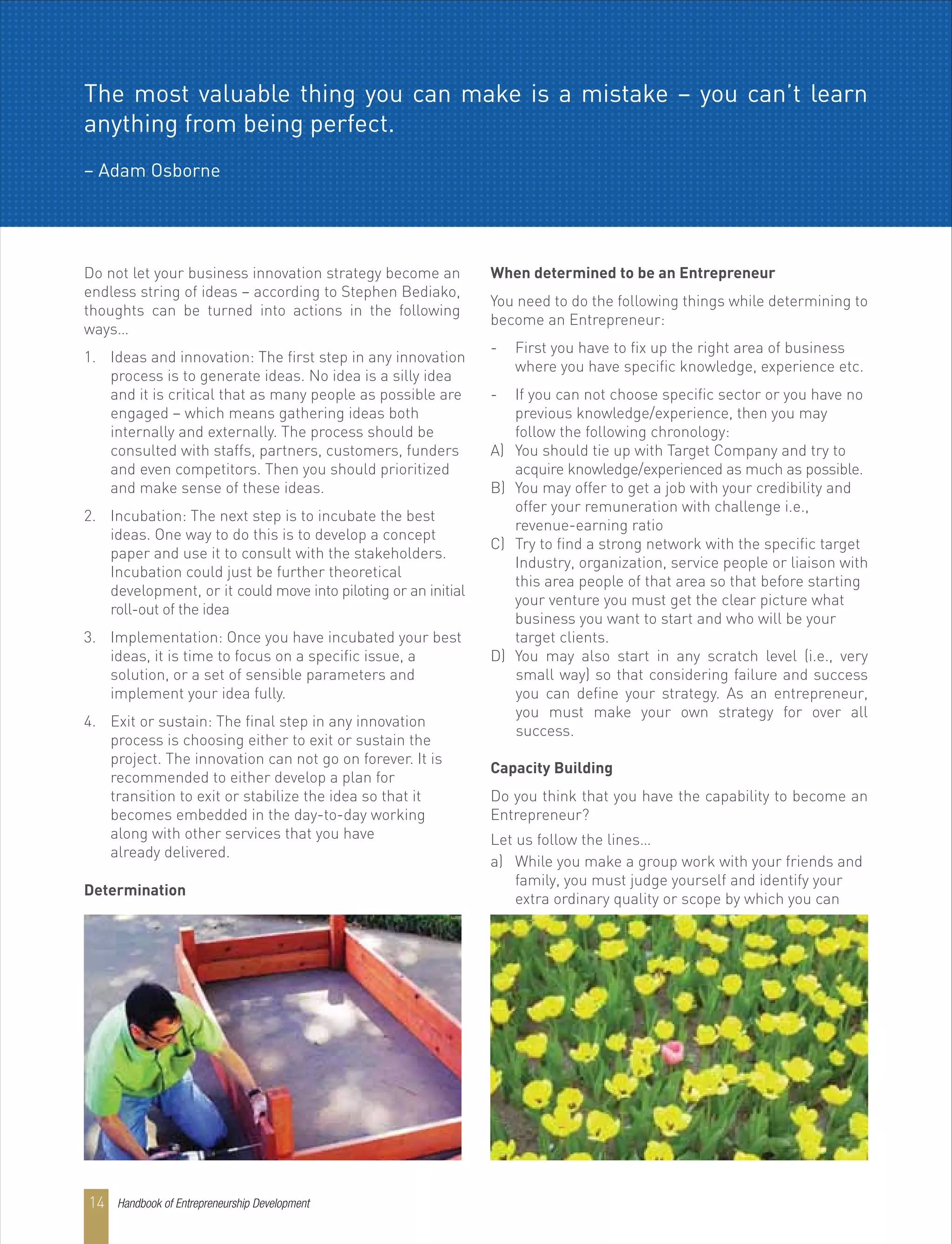 Do not let your business innovation strategy become an
endless string of ideas – according to Stephen Bediako,
thoughts can be turned into actions in the following
ways…
1. Ideas and innovation: The first step in any innovation
process is to generate ideas. No idea is a silly idea
and it is critical that as many people as possible are
engaged – which means gathering ideas both
internally and externally. The process should be
consulted with staffs, partners, customers, funders
and even competitors. Then you should prioritized
and make sense of these ideas.
2. Incubation: The next step is to incubate the best
ideas. One way to do this is to develop a concept
paper and use it to consult with the stakeholders.
Incubation could just be further theoretical
development, or it could move into piloting or an initial
roll-out of the idea
3. Implementation: Once you have incubated your best
ideas, it is time to focus on a specific issue, a
solution, or a set of sensible parameters and
implement your idea fully.
4. Exit or sustain: The final step in any innovation
process is choosing either to exit or sustain the
project. The innovation can not go on forever. It is
recommended to either develop a plan for
transition to exit or stabilize the idea so that it
becomes embedded in the day-to-day working
along with other services that you have
already delivered.
Determination
When determined to be an Entrepreneur
You need to do the following things while determining to
become an Entrepreneur:
- First you have to fix up the right area of business
where you have specific knowledge, experience etc.
- If you can not choose specific sector or you have no
previous knowledge/experience, then you may
follow the following chronology:
A) You should tie up with Target Company and try to
acquire knowledge/experienced as much as possible.
B) You may offer to get a job with your credibility and
offer your remuneration with challenge i.e.,
revenue-earning ratio
C) Try to find a strong network with the specific target
Industry, organization, service people or liaison with
this area people of that area so that before starting
your venture you must get the clear picture what
business you want to start and who will be your
target clients.
D) You may also start in any scratch level (i.e., very
small way) so that considering failure and success
you can define your strategy. As an entrepreneur,
you must make your own strategy for over all
success.
Capacity Building
Do you think that you have the capability to become an
Entrepreneur?
Let us follow the lines…
a) While you make a group work with your friends and
family, you must judge yourself and identify your
extra ordinary quality or scope by which you can
The most valuable thing you can make is a mistake – you can’t learn
anything from being perfect.
– Adam Osborne
Handbook of Entrepreneurship Development14
 