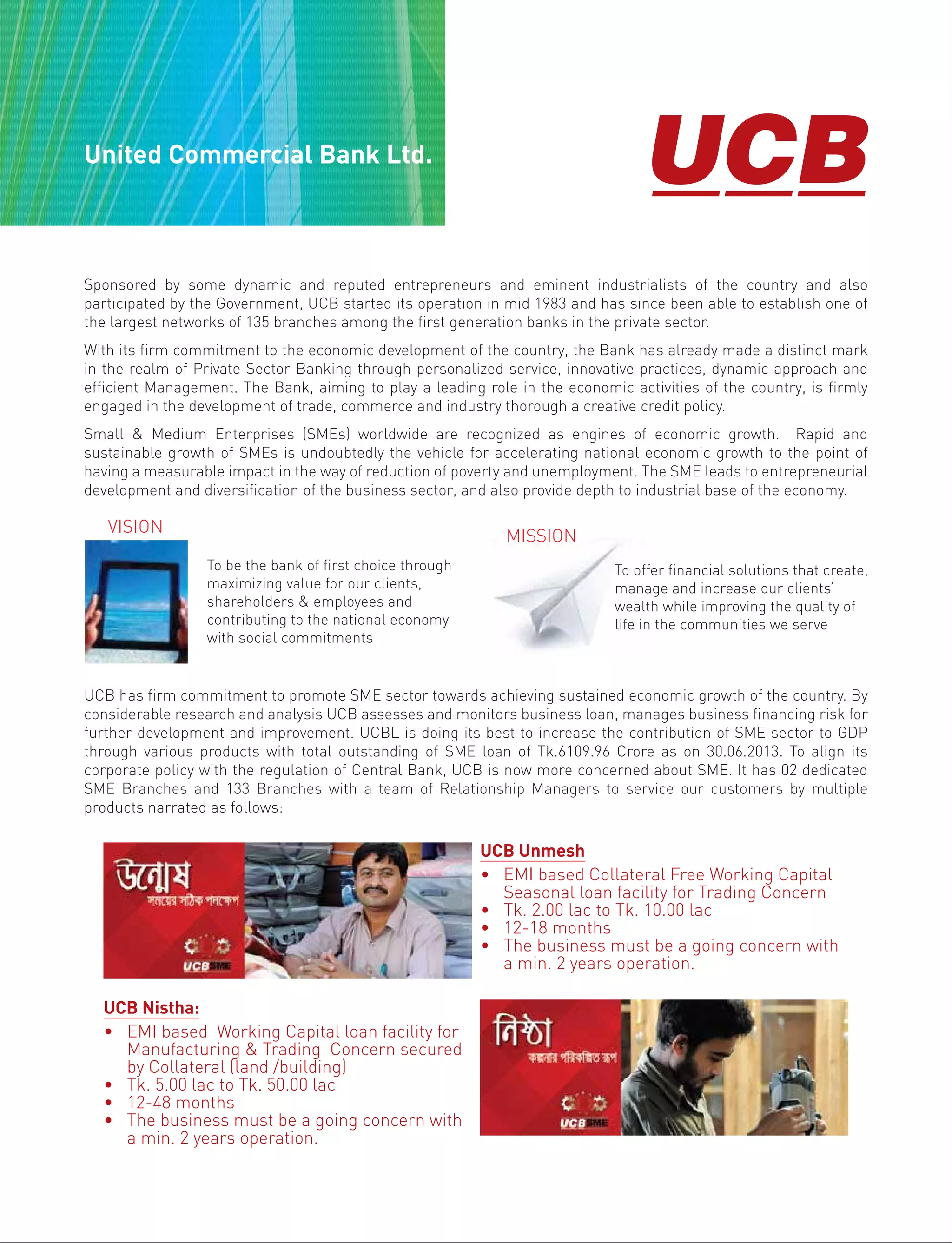 United Commercial Bank Ltd.
Sponsored by some dynamic and reputed entrepreneurs and eminent industrialists of the country and also
participated by the Government, UCB started its operation in mid 1983 and has since been able to establish one of
the largest networks of 135 branches among the first generation banks in the private sector.
With its firm commitment to the economic development of the country, the Bank has already made a distinct mark
in the realm of Private Sector Banking through personalized service, innovative practices, dynamic approach and
efficient Management. The Bank, aiming to play a leading role in the economic activities of the country, is firmly
engaged in the development of trade, commerce and industry thorough a creative credit policy.
Small & Medium Enterprises (SMEs) worldwide are recognized as engines of economic growth. Rapid and
sustainable growth of SMEs is undoubtedly the vehicle for accelerating national economic growth to the point of
having a measurable impact in the way of reduction of poverty and unemployment. The SME leads to entrepreneurial
development and diversification of the business sector, and also provide depth to industrial base of the economy.
UCB has firm commitment to promote SME sector towards achieving sustained economic growth of the country. By
considerable research and analysis UCB assesses and monitors business loan, manages business financing risk for
further development and improvement. UCBL is doing its best to increase the contribution of SME sector to GDP
through various products with total outstanding of SME loan of Tk.6109.96 Crore as on 30.06.2013. To align its
corporate policy with the regulation of Central Bank, UCB is now more concerned about SME. It has 02 dedicated
SME Branches and 133 Branches with a team of Relationship Managers to service our customers by multiple
products narrated as follows:
To be the bank of first choice through
maximizing value for our clients,
shareholders & employees and
contributing to the national economy
with social commitments
VISION
MISSION
To offer financial solutions that create,
manage and increase our clients’
wealth while improving the quality of
life in the communities we serve
UCB Unmesh
• EMI based Collateral Free Working Capital
Seasonal loan facility for Trading Concern
• Tk. 2.00 lac to Tk. 10.00 lac
• 12-18 months
• The business must be a going concern with
a min. 2 years operation.
UCB Nistha:
• EMI based Working Capital loan facility for
Manufacturing & Trading Concern secured
by Collateral (land /building)
• Tk. 5.00 lac to Tk. 50.00 lac
• 12-48 months
• The business must be a going concern with
a min. 2 years operation.
 