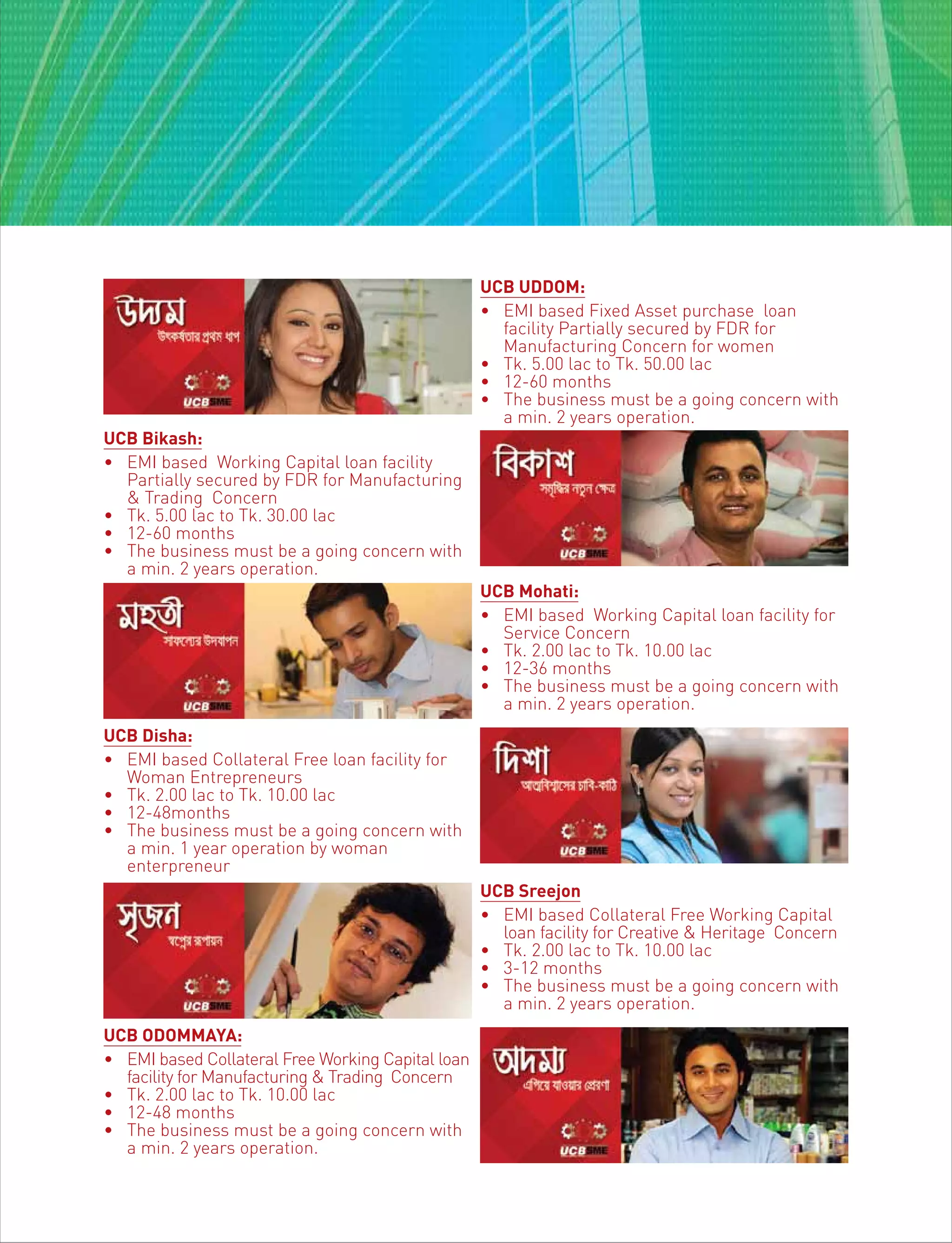 UCB UDDOM:
• EMI based Fixed Asset purchase loan
facility Partially secured by FDR for
Manufacturing Concern for women
• Tk. 5.00 lac to Tk. 50.00 lac
• 12-60 months
• The business must be a going concern with
a min. 2 years operation.
UCB Bikash:
• EMI based Working Capital loan facility
Partially secured by FDR for Manufacturing
& Trading Concern
• Tk. 5.00 lac to Tk. 30.00 lac
• 12-60 months
• The business must be a going concern with
a min. 2 years operation.
UCB Mohati:
• EMI based Working Capital loan facility for
Service Concern
• Tk. 2.00 lac to Tk. 10.00 lac
• 12-36 months
• The business must be a going concern with
a min. 2 years operation.
UCB Disha:
• EMI based Collateral Free loan facility for
Woman Entrepreneurs
• Tk. 2.00 lac to Tk. 10.00 lac
• 12-48months
• The business must be a going concern with
a min. 1 year operation by woman
enterpreneur
UCB Sreejon
• EMI based Collateral Free Working Capital
loan facility for Creative & Heritage Concern
• Tk. 2.00 lac to Tk. 10.00 lac
• 3-12 months
• The business must be a going concern with
a min. 2 years operation.
UCB ODOMMAYA:
• EMI based Collateral Free Working Capital loan
facility for Manufacturing & Trading Concern
• Tk. 2.00 lac to Tk. 10.00 lac
• 12-48 months
• The business must be a going concern with
a min. 2 years operation.
 