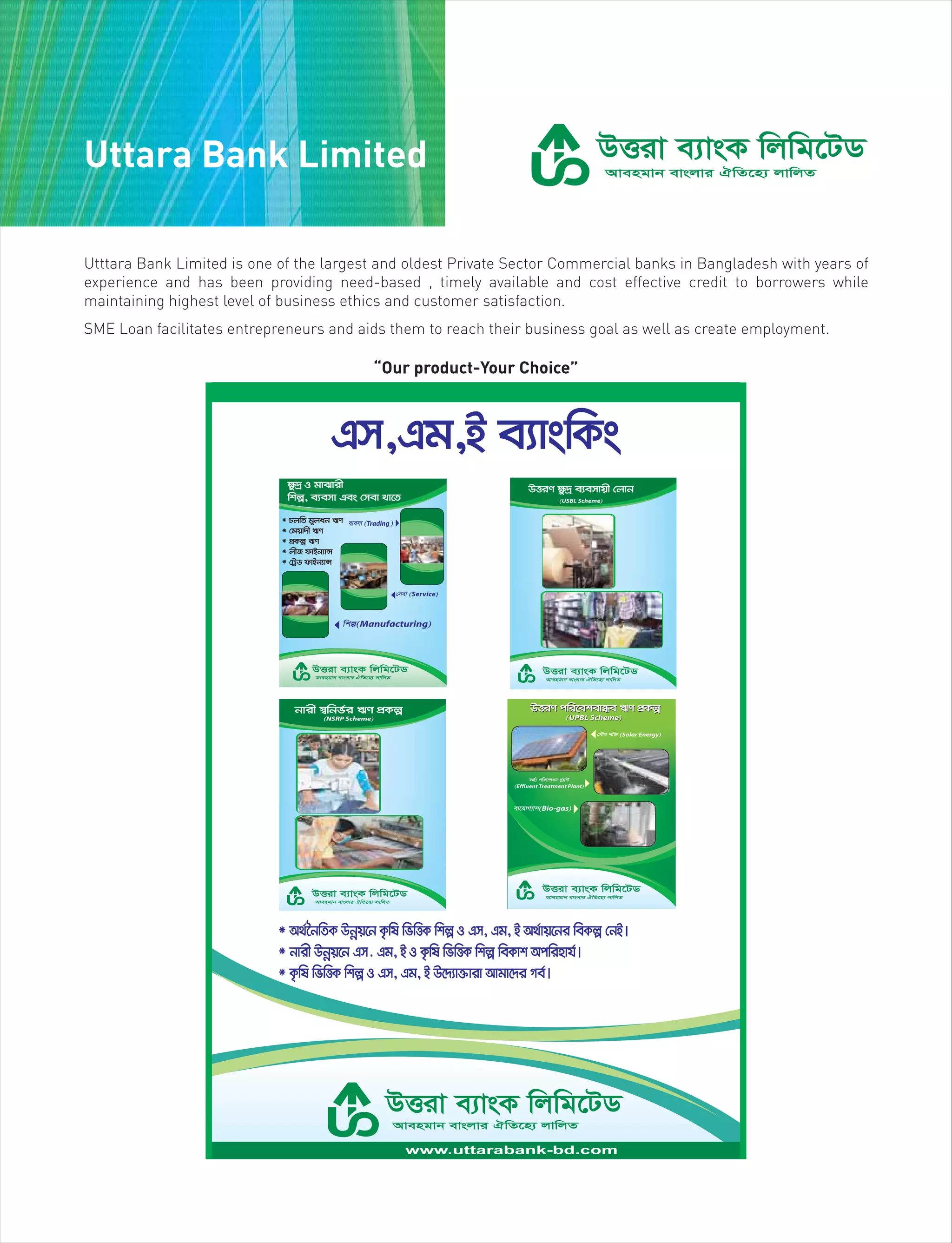 Uttara Bank Limited
“Our product-Your Choice”
Utttara Bank Limited is one of the largest and oldest Private Sector Commercial banks in Bangladesh with years of
experience and has been providing need-based , timely available and cost effective credit to borrowers while
maintaining highest level of business ethics and customer satisfaction.
SME Loan facilitates entrepreneurs and aids them to reach their business goal as well as create employment.
 