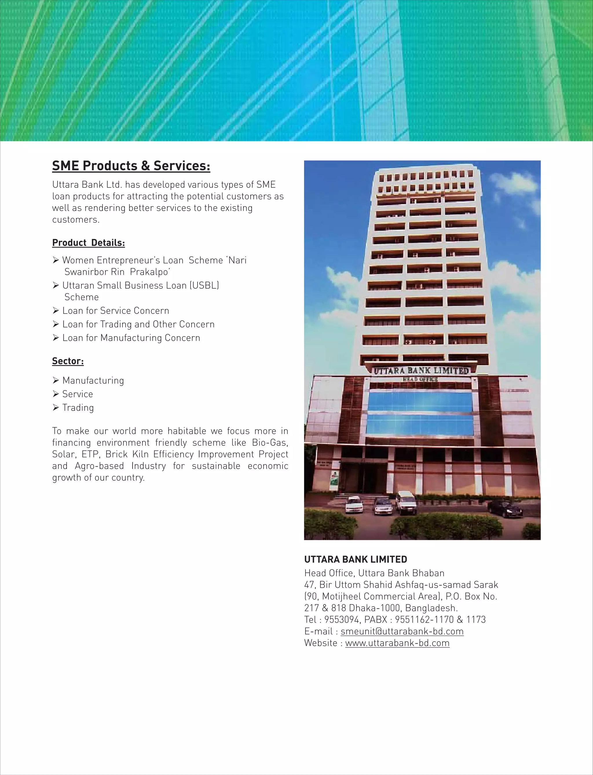 SME Products & Services:
Uttara Bank Ltd. has developed various types of SME
loan products for attracting the potential customers as
well as rendering better services to the existing
customers.
Product Details:
 Women Entrepreneur’s Loan Scheme ‘Nari
Swanirbor Rin Prakalpo’
 Uttaran Small Business Loan (USBL)
Scheme
 Loan for Service Concern
 Loan for Trading and Other Concern
 Loan for Manufacturing Concern
Sector:
 Manufacturing
 Service
 Trading
To make our world more habitable we focus more in
financing environment friendly scheme like Bio-Gas,
Solar, ETP, Brick Kiln Efficiency Improvement Project
and Agro-based Industry for sustainable economic
growth of our country.
UTTARA BANK LIMITED
Head Office, Uttara Bank Bhaban
47, Bir Uttom Shahid Ashfaq-us-samad Sarak
(90, Motijheel Commercial Area), P.O. Box No.
217 & 818 Dhaka-1000, Bangladesh.
Tel : 9553094, PABX : 9551162-1170 & 1173
E-mail : smeunit@uttarabank-bd.com
Website : www.uttarabank-bd.com
 