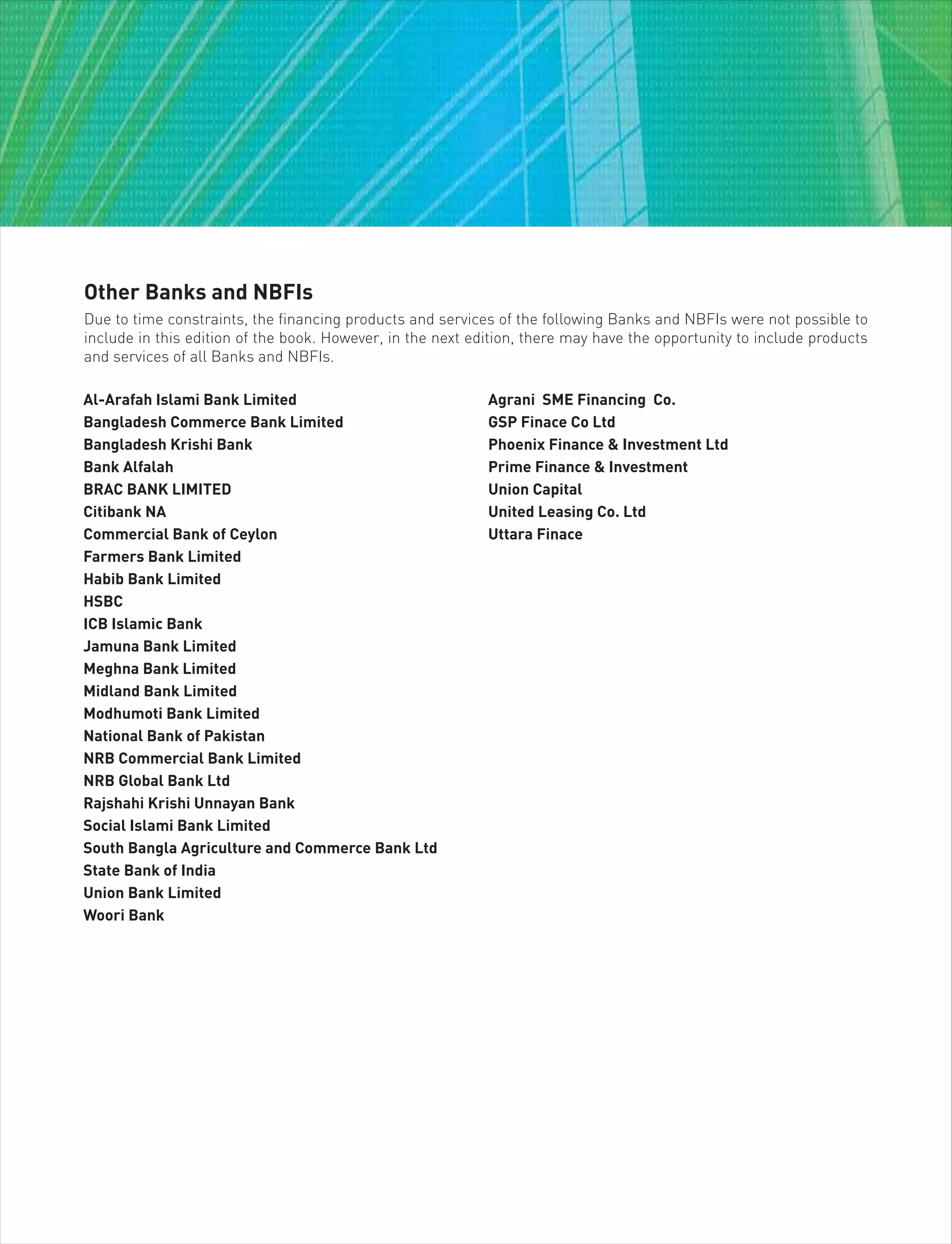 Other Banks and NBFIs
Due to time constraints, the financing products and services of the following Banks and NBFIs were not possible to
include in this edition of the book. However, in the next edition, there may have the opportunity to include products
and services of all Banks and NBFIs.
Al-Arafah Islami Bank Limited
Bangladesh Commerce Bank Limited
Bangladesh Krishi Bank
Bank Alfalah
BRAC BANK LIMITED
Citibank NA
Commercial Bank of Ceylon
Farmers Bank Limited
Habib Bank Limited
HSBC
ICB Islamic Bank
Jamuna Bank Limited
Meghna Bank Limited
Midland Bank Limited
Modhumoti Bank Limited
National Bank of Pakistan
NRB Commercial Bank Limited
NRB Global Bank Ltd
Rajshahi Krishi Unnayan Bank
Social Islami Bank Limited
South Bangla Agriculture and Commerce Bank Ltd
State Bank of India
Union Bank Limited
Woori Bank
Agrani SME Financing Co.
GSP Finace Co Ltd
Phoenix Finance & Investment Ltd
Prime Finance & Investment
Union Capital
United Leasing Co. Ltd
Uttara Finace
 