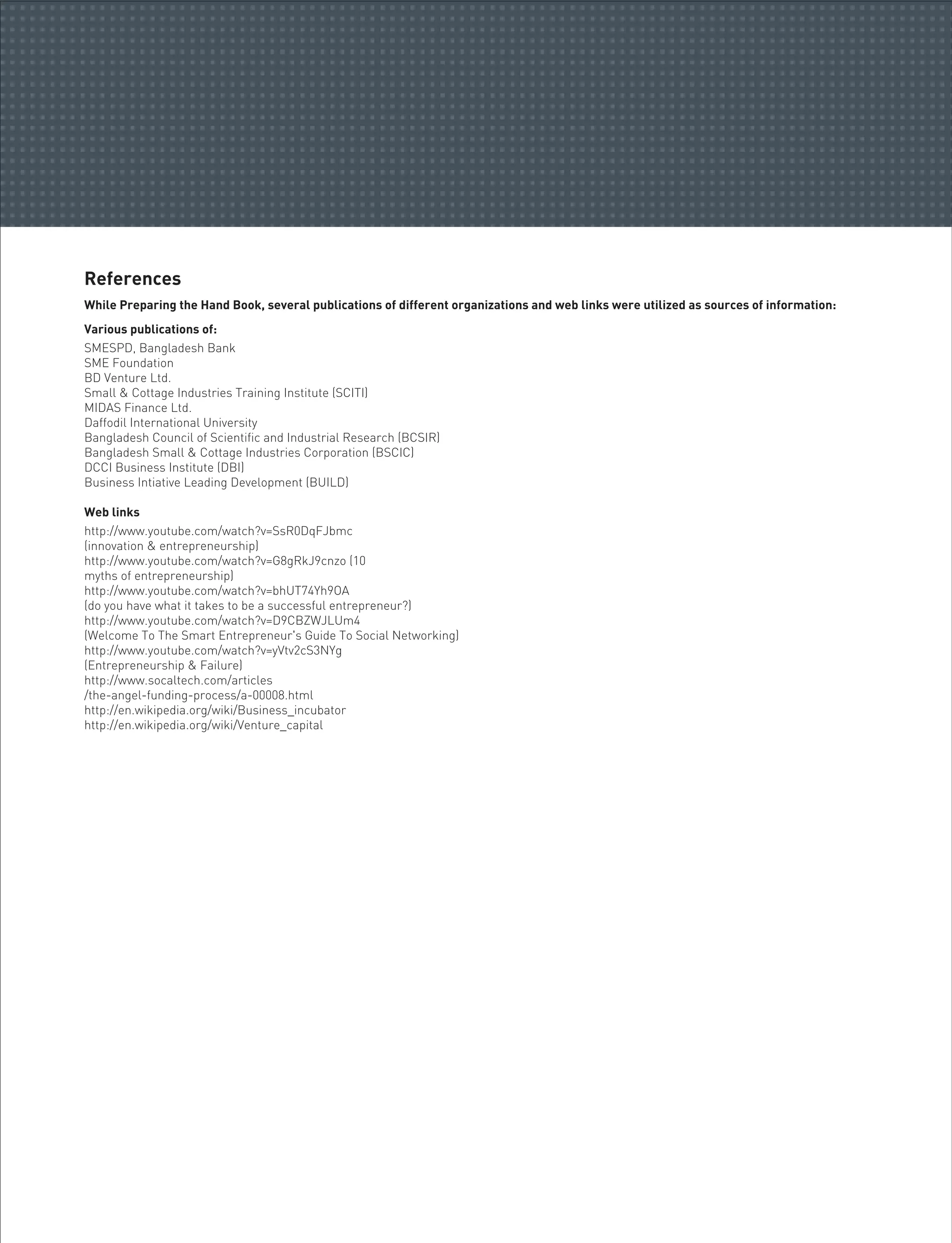 References
While Preparing the Hand Book, several publications of different organizations and web links were utilized as sources of information:
Various publications of:
SMESPD, Bangladesh Bank
SME Foundation
BD Venture Ltd.
Small & Cottage Industries Training Institute (SCITI)
MIDAS Finance Ltd.
Daffodil International University
Bangladesh Council of Scientific and Industrial Research (BCSIR)
Bangladesh Small & Cottage Industries Corporation (BSCIC)
DCCI Business Institute (DBI)
Business Intiative Leading Development (BUILD)
Web links
http://www.youtube.com/watch?v=SsR0DqFJbmc
(innovation & entrepreneurship)
http://www.youtube.com/watch?v=G8gRkJ9cnzo (10
myths of entrepreneurship)
http://www.youtube.com/watch?v=bhUT74Yh9OA
(do you have what it takes to be a successful entrepreneur?)
http://www.youtube.com/watch?v=D9CBZWJLUm4
(Welcome To The Smart Entrepreneur's Guide To Social Networking)
http://www.youtube.com/watch?v=yVtv2cS3NYg
(Entrepreneurship & Failure)
http://www.socaltech.com/articles
/the-angel-funding-process/a-00008.html
http://en.wikipedia.org/wiki/Business_incubator
http://en.wikipedia.org/wiki/Venture_capital
 