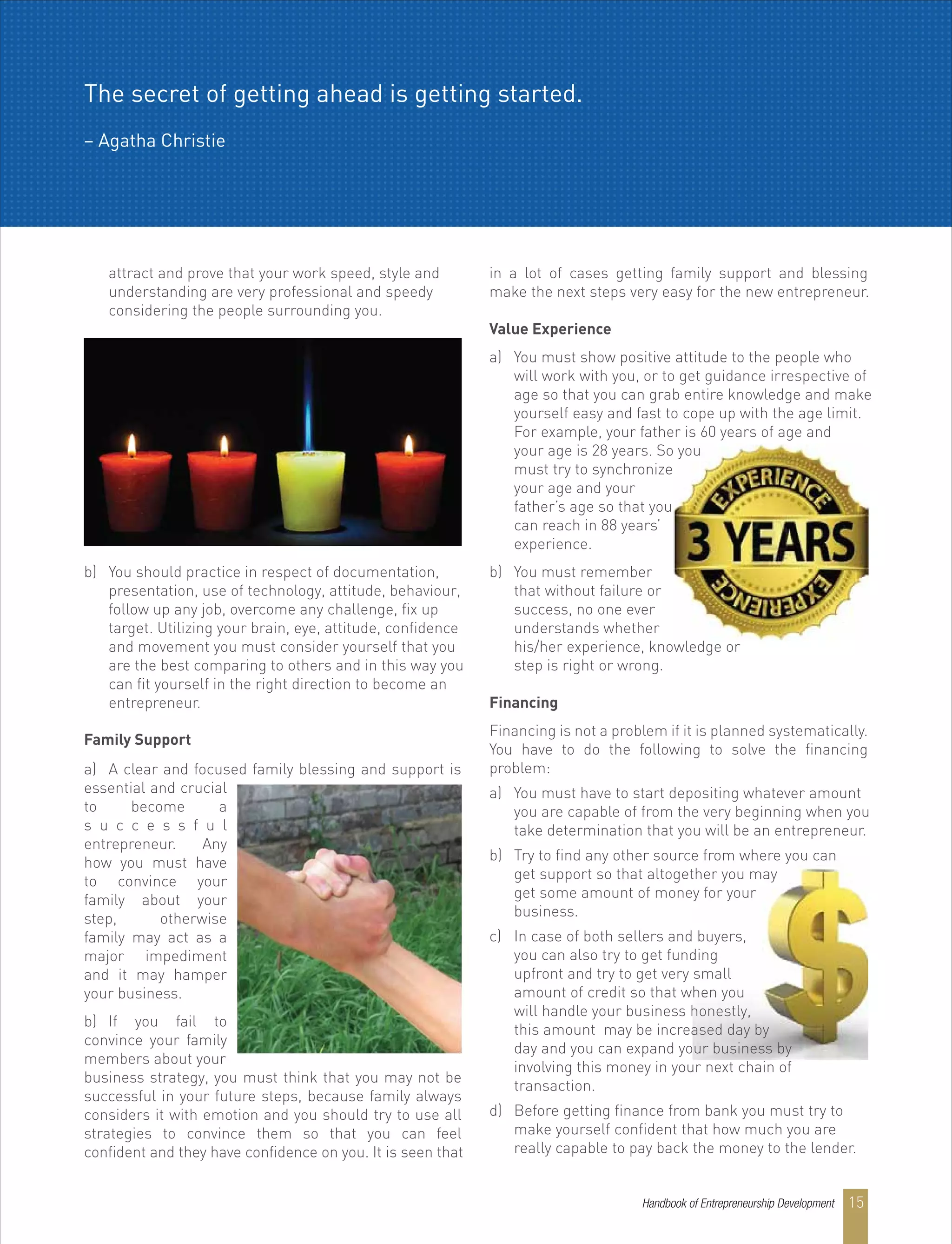 attract and prove that your work speed, style and
understanding are very professional and speedy
considering the people surrounding you.
b) You should practice in respect of documentation,
presentation, use of technology, attitude, behaviour,
follow up any job, overcome any challenge, fix up
target. Utilizing your brain, eye, attitude, confidence
and movement you must consider yourself that you
are the best comparing to others and in this way you
can fit yourself in the right direction to become an
entrepreneur.
in a lot of cases getting family support and blessing
make the next steps very easy for the new entrepreneur.
Value Experience
a) You must show positive attitude to the people who
will work with you, or to get guidance irrespective of
age so that you can grab entire knowledge and make
yourself easy and fast to cope up with the age limit.
For example, your father is 60 years of age and
your age is 28 years. So you
must try to synchronize
your age and your
father’s age so that you
can reach in 88 years’
experience.
b) You must remember
that without failure or
success, no one ever
understands whether
his/her experience, knowledge or
step is right or wrong.
Financing
Financing is not a problem if it is planned systematically.
You have to do the following to solve the financing
problem:
a) You must have to start depositing whatever amount
you are capable of from the very beginning when you
take determination that you will be an entrepreneur.
b) Try to find any other source from where you can
get support so that altogether you may
get some amount of money for your
business.
c) In case of both sellers and buyers,
you can also try to get funding
upfront and try to get very small
amount of credit so that when you
will handle your business honestly,
this amount may be increased day by
day and you can expand your business by
involving this money in your next chain of
transaction.
d) Before getting finance from bank you must try to
make yourself confident that how much you are
really capable to pay back the money to the lender.
a) A clear and focused family blessing and support is
essential and crucial
to become a
s u c c e s s f u l
entrepreneur. Any
how you must have
to convince your
family about your
step, otherwise
family may act as a
major impediment
and it may hamper
your business.
b) If you fail to
convince your family
members about your
business strategy, you must think that you may not be
successful in your future steps, because family always
considers it with emotion and you should try to use all
strategies to convince them so that you can feel
confident and they have confidence on you. It is seen that
Family Support
The secret of getting ahead is getting started.
– Agatha Christie
Handbook of Entrepreneurship Development 15
 