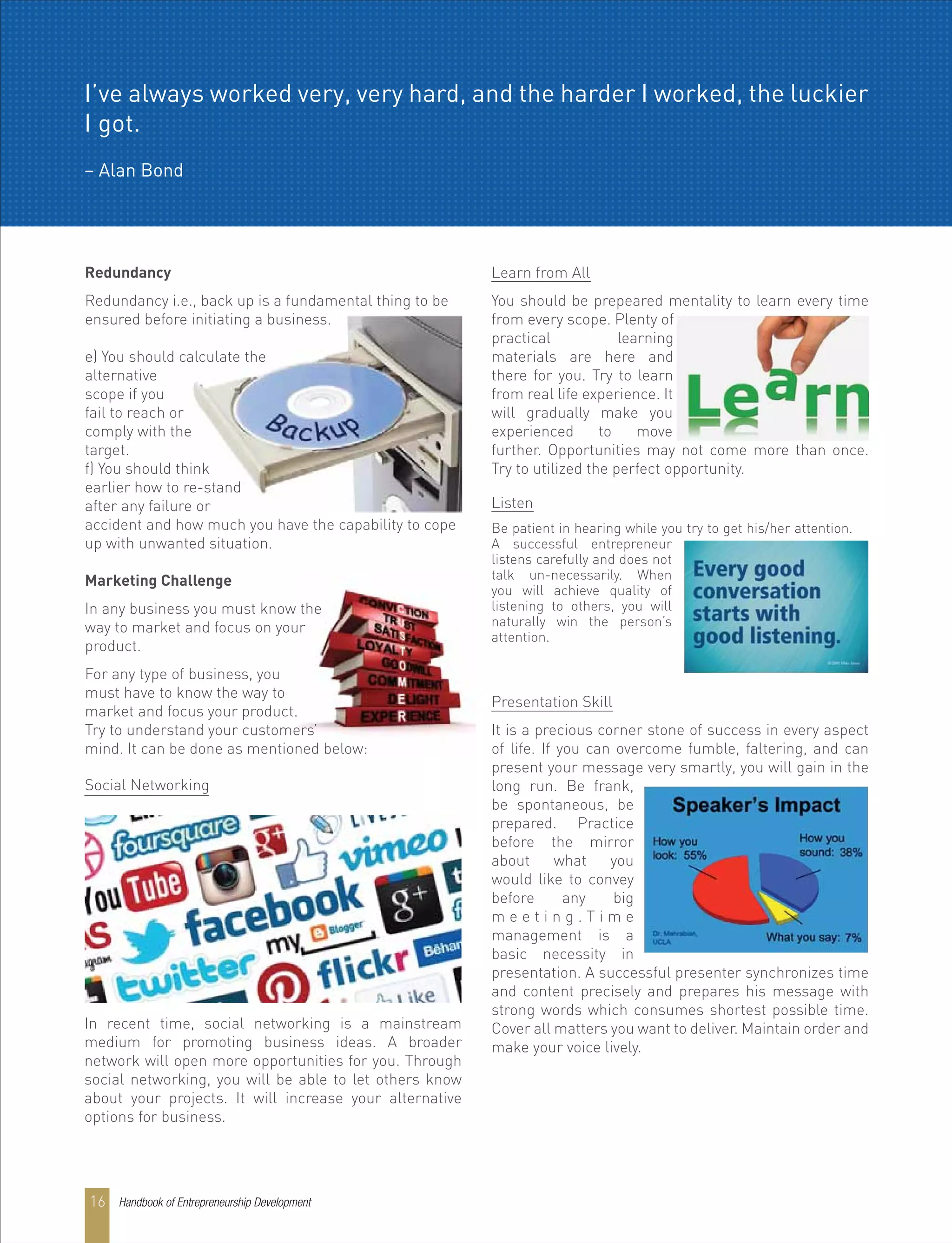 Redundancy
Redundancy i.e., back up is a fundamental thing to be
ensured before initiating a business.
e) You should calculate the
alternative
scope if you
fail to reach or
comply with the
target.
f) You should think
earlier how to re-stand
after any failure or
accident and how much you have the capability to cope
up with unwanted situation.
Marketing Challenge
In any business you must know the
way to market and focus on your
product.
For any type of business, you
must have to know the way to
market and focus your product.
Try to understand your customers’
mind. It can be done as mentioned below:
In recent time, social networking is a mainstream
medium for promoting business ideas. A broader
network will open more opportunities for you. Through
social networking, you will be able to let others know
about your projects. It will increase your alternative
options for business.
Social Networking
Learn from All
You should be prepeared mentality to learn every time
from every scope. Plenty of
practical learning
materials are here and
there for you. Try to learn
from real life experience. It
will gradually make you
experienced to move
further. Opportunities may not come more than once.
Try to utilized the perfect opportunity.
Listen
Be patient in hearing while you try to get his/her attention.
A successful entrepreneur
listens carefully and does not
talk un-necessarily. When
you will achieve quality of
listening to others, you will
naturally win the person’s
attention.
Presentation Skill
It is a precious corner stone of success in every aspect
of life. If you can overcome fumble, faltering, and can
present your message very smartly, you will gain in the
long run. Be frank,
be spontaneous, be
prepared. Practice
before the mirror
about what you
would like to convey
before any big
m e e t i n g . T i m e
management is a
basic necessity in
presentation. A successful presenter synchronizes time
and content precisely and prepares his message with
strong words which consumes shortest possible time.
Cover all matters you want to deliver. Maintain order and
make your voice lively.
Handbook of Entrepreneurship Development16
I’ve always worked very, very hard, and the harder I worked, the luckier
I got.
– Alan Bond
 