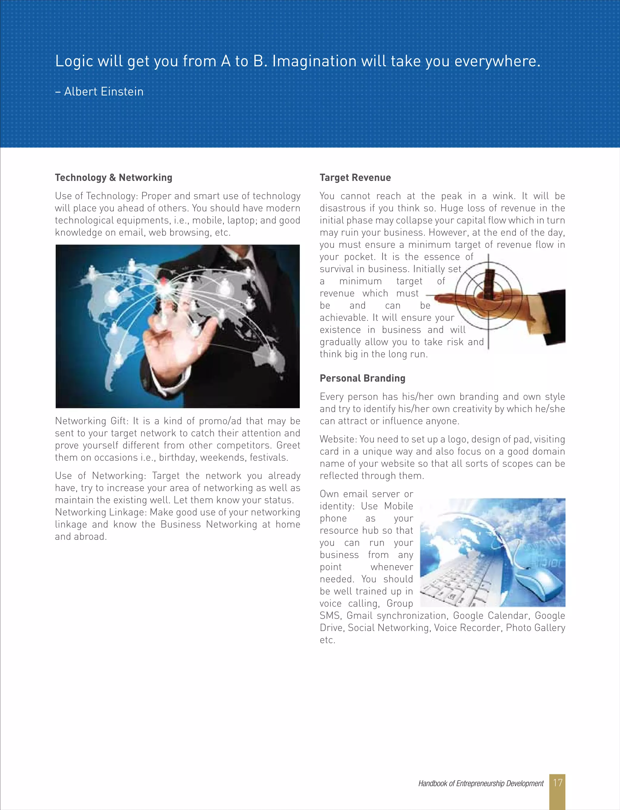 Technology & Networking
Use of Technology: Proper and smart use of technology
will place you ahead of others. You should have modern
technological equipments, i.e., mobile, laptop; and good
knowledge on email, web browsing, etc.
Networking Gift: It is a kind of promo/ad that may be
sent to your target network to catch their attention and
prove yourself different from other competitors. Greet
them on occasions i.e., birthday, weekends, festivals.
Use of Networking: Target the network you already
have, try to increase your area of networking as well as
maintain the existing well. Let them know your status.
Networking Linkage: Make good use of your networking
linkage and know the Business Networking at home
and abroad.
Target Revenue
You cannot reach at the peak in a wink. It will be
disastrous if you think so. Huge loss of revenue in the
initial phase may collapse your capital flow which in turn
may ruin your business. However, at the end of the day,
you must ensure a minimum target of revenue flow in
your pocket. It is the essence of
survival in business. Initially set
a minimum target of
revenue which must
be and can be
achievable. It will ensure your
existence in business and will
gradually allow you to take risk and
think big in the long run.
Personal Branding
Every person has his/her own branding and own style
and try to identify his/her own creativity by which he/she
can attract or influence anyone.
Website: You need to set up a logo, design of pad, visiting
card in a unique way and also focus on a good domain
name of your website so that all sorts of scopes can be
reflected through them.
Own email server or
identity: Use Mobile
phone as your
resource hub so that
you can run your
business from any
point whenever
needed. You should
be well trained up in
voice calling, Group
SMS, Gmail synchronization, Google Calendar, Google
Drive, Social Networking, Voice Recorder, Photo Gallery
etc.
Handbook of Entrepreneurship Development 17
Logic will get you from A to B. Imagination will take you everywhere.
– Albert Einstein
 