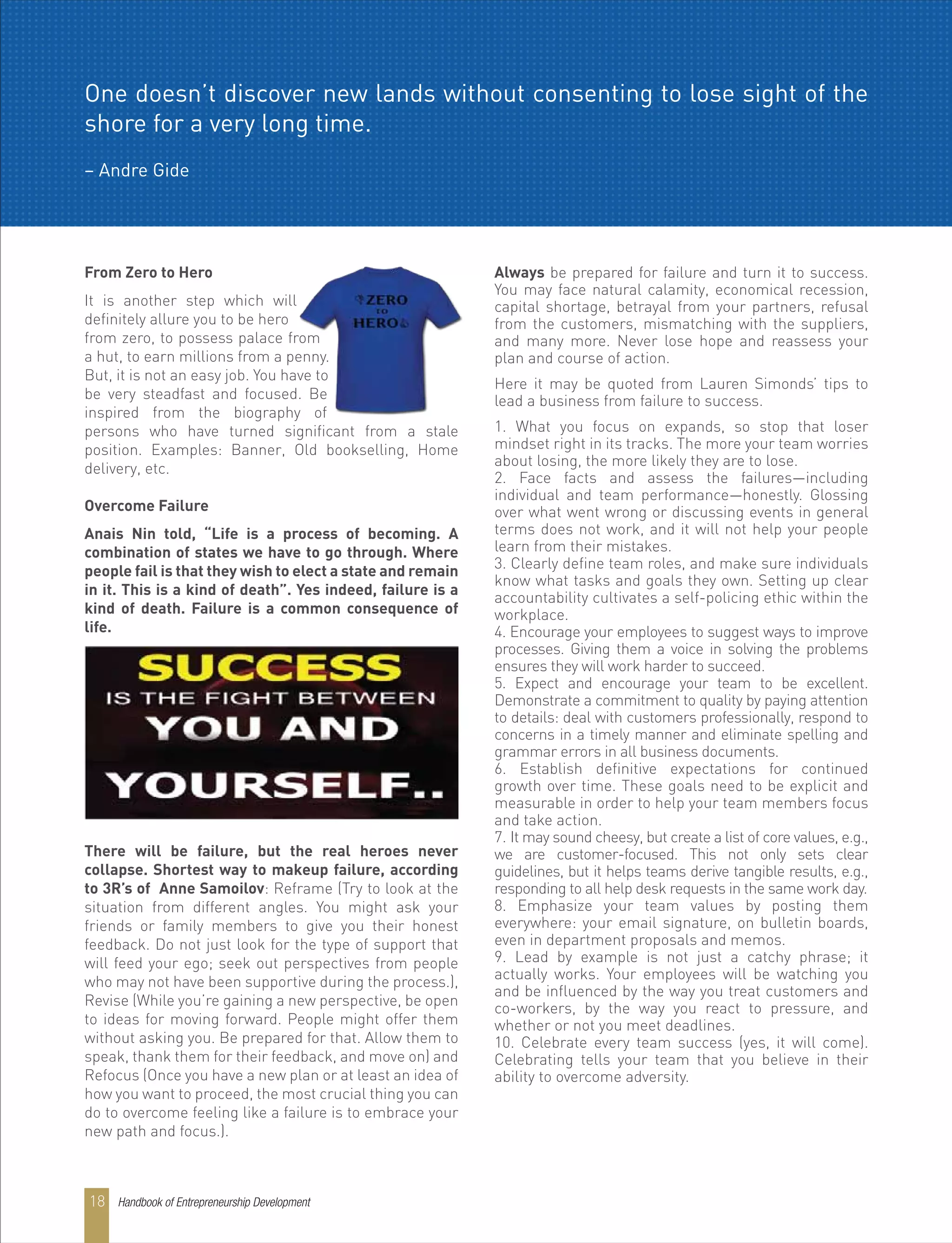 From Zero to Hero
It is another step which will
definitely allure you to be hero
from zero, to possess palace from
a hut, to earn millions from a penny.
But, it is not an easy job. You have to
be very steadfast and focused. Be
inspired from the biography of
persons who have turned significant from a stale
position. Examples: Banner, Old bookselling, Home
delivery, etc.
Overcome Failure
Anais Nin told, “Life is a process of becoming. A
combination of states we have to go through. Where
people fail is that they wish to elect a state and remain
in it. This is a kind of death”. Yes indeed, failure is a
kind of death. Failure is a common consequence of
life.
There will be failure, but the real heroes never
collapse. Shortest way to makeup failure, according
to 3R’s of Anne Samoilov: Reframe (Try to look at the
situation from different angles. You might ask your
friends or family members to give you their honest
feedback. Do not just look for the type of support that
will feed your ego; seek out perspectives from people
who may not have been supportive during the process.),
Revise (While you’re gaining a new perspective, be open
to ideas for moving forward. People might offer them
without asking you. Be prepared for that. Allow them to
speak, thank them for their feedback, and move on) and
Refocus (Once you have a new plan or at least an idea of
how you want to proceed, the most crucial thing you can
do to overcome feeling like a failure is to embrace your
new path and focus.).
Always be prepared for failure and turn it to success.
You may face natural calamity, economical recession,
capital shortage, betrayal from your partners, refusal
from the customers, mismatching with the suppliers,
and many more. Never lose hope and reassess your
plan and course of action.
Here it may be quoted from Lauren Simonds’ tips to
lead a business from failure to success.
1. What you focus on expands, so stop that loser
mindset right in its tracks. The more your team worries
about losing, the more likely they are to lose.
2. Face facts and assess the failures—including
individual and team performance—honestly. Glossing
over what went wrong or discussing events in general
terms does not work, and it will not help your people
learn from their mistakes.
3. Clearly define team roles, and make sure individuals
know what tasks and goals they own. Setting up clear
accountability cultivates a self-policing ethic within the
workplace.
4. Encourage your employees to suggest ways to improve
processes. Giving them a voice in solving the problems
ensures they will work harder to succeed.
5. Expect and encourage your team to be excellent.
Demonstrate a commitment to quality by paying attention
to details: deal with customers professionally, respond to
concerns in a timely manner and eliminate spelling and
grammar errors in all business documents.
6. Establish definitive expectations for continued
growth over time. These goals need to be explicit and
measurable in order to help your team members focus
and take action.
7. It may sound cheesy, but create a list of core values, e.g.,
we are customer-focused. This not only sets clear
guidelines, but it helps teams derive tangible results, e.g.,
responding to all help desk requests in the same work day.
8. Emphasize your team values by posting them
everywhere: your email signature, on bulletin boards,
even in department proposals and memos.
9. Lead by example is not just a catchy phrase; it
actually works. Your employees will be watching you
and be influenced by the way you treat customers and
co-workers, by the way you react to pressure, and
whether or not you meet deadlines.
10. Celebrate every team success (yes, it will come).
Celebrating tells your team that you believe in their
ability to overcome adversity.
One doesn’t discover new lands without consenting to lose sight of the
shore for a very long time.
– Andre Gide
Handbook of Entrepreneurship Development18
 