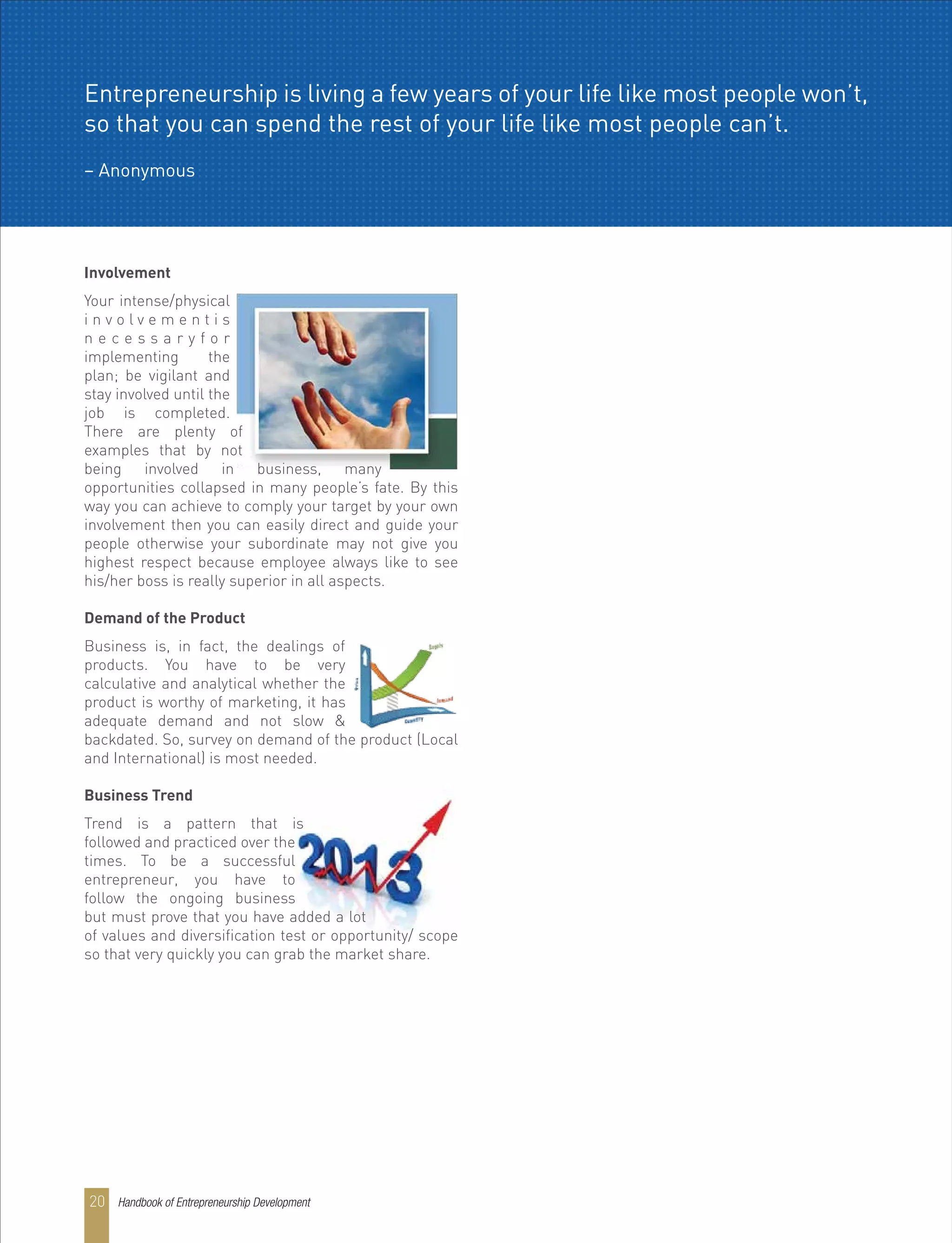 Involvement
Your intense/physical
i n v o l v e m e n t i s
n e c e s s a r y f o r
implementing the
plan; be vigilant and
stay involved until the
job is completed.
There are plenty of
examples that by not
being involved in business, many
opportunities collapsed in many people’s fate. By this
way you can achieve to comply your target by your own
involvement then you can easily direct and guide your
people otherwise your subordinate may not give you
highest respect because employee always like to see
his/her boss is really superior in all aspects.
Demand of the Product
Business is, in fact, the dealings of
products. You have to be very
calculative and analytical whether the
product is worthy of marketing, it has
adequate demand and not slow &
backdated. So, survey on demand of the product (Local
and International) is most needed.
Business Trend
Trend is a pattern that is
followed and practiced over the
times. To be a successful
entrepreneur, you have to
follow the ongoing business
but must prove that you have added a lot
of values and diversification test or opportunity/ scope
so that very quickly you can grab the market share.
Entrepreneurship is living a few years of your life like most people won’t,
so that you can spend the rest of your life like most people can’t.
– Anonymous
Handbook of Entrepreneurship Development20
 