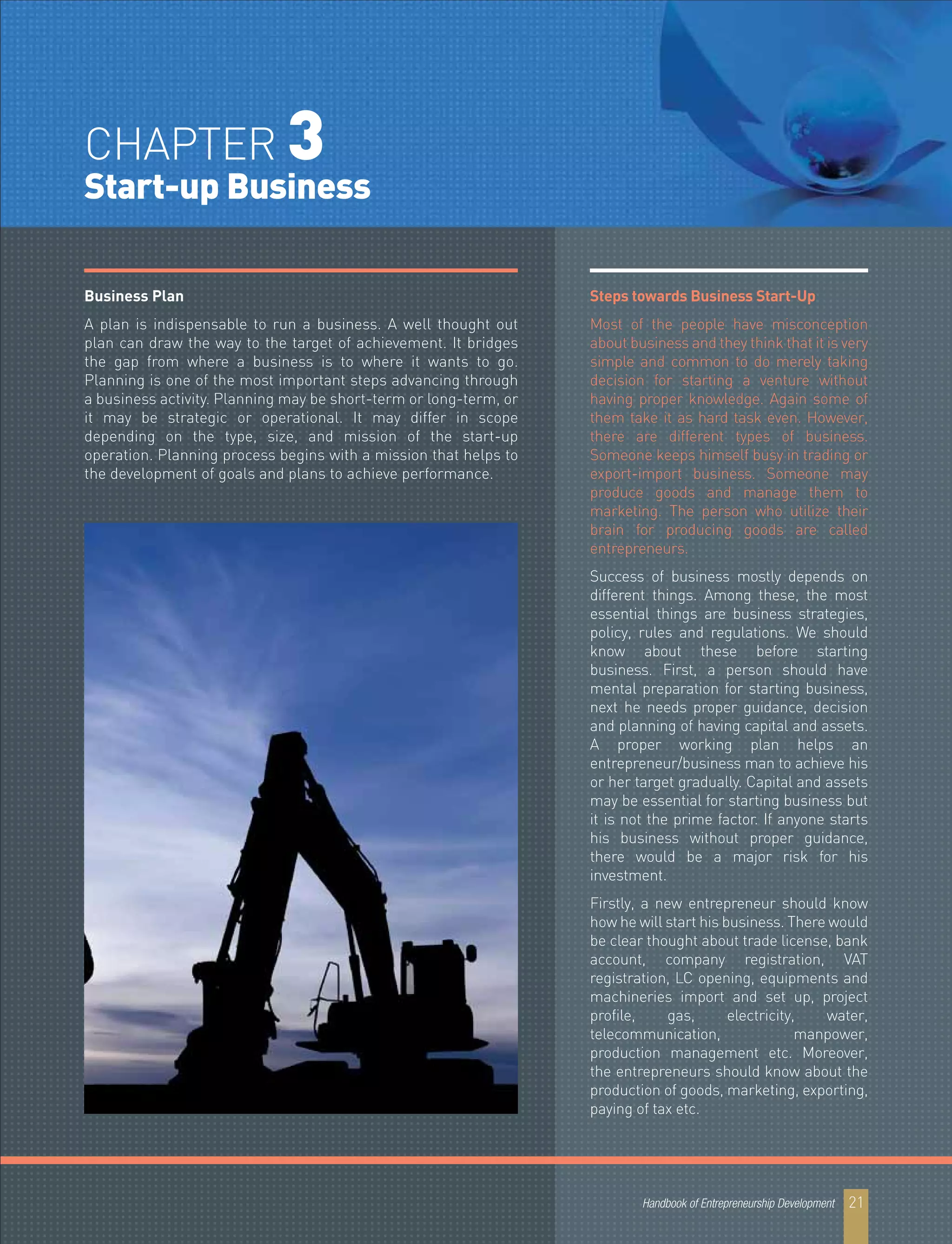 Business Plan
A plan is indispensable to run a business. A well thought out
plan can draw the way to the target of achievement. It bridges
the gap from where a business is to where it wants to go.
Planning is one of the most important steps advancing through
a business activity. Planning may be short-term or long-term, or
it may be strategic or operational. It may differ in scope
depending on the type, size, and mission of the start-up
operation. Planning process begins with a mission that helps to
the development of goals and plans to achieve performance.
Steps towards Business Start-Up
Most of the people have misconception
about business and they think that it is very
simple and common to do merely taking
decision for starting a venture without
having proper knowledge. Again some of
them take it as hard task even. However,
there are different types of business.
Someone keeps himself busy in trading or
export-import business. Someone may
produce goods and manage them to
marketing. The person who utilize their
brain for producing goods are called
entrepreneurs.
Success of business mostly depends on
different things. Among these, the most
essential things are business strategies,
policy, rules and regulations. We should
know about these before starting
business. First, a person should have
mental preparation for starting business,
next he needs proper guidance, decision
and planning of having capital and assets.
A proper working plan helps an
entrepreneur/business man to achieve his
or her target gradually. Capital and assets
may be essential for starting business but
it is not the prime factor. If anyone starts
his business without proper guidance,
there would be a major risk for his
investment.
Firstly, a new entrepreneur should know
how he will start his business. There would
be clear thought about trade license, bank
account, company registration, VAT
registration, LC opening, equipments and
machineries import and set up, project
profile, gas, electricity, water,
telecommunication, manpower,
production management etc. Moreover,
the entrepreneurs should know about the
production of goods, marketing, exporting,
paying of tax etc.
Handbook of Entrepreneurship Development 21
CHAPTER 3
Start-up Business
 