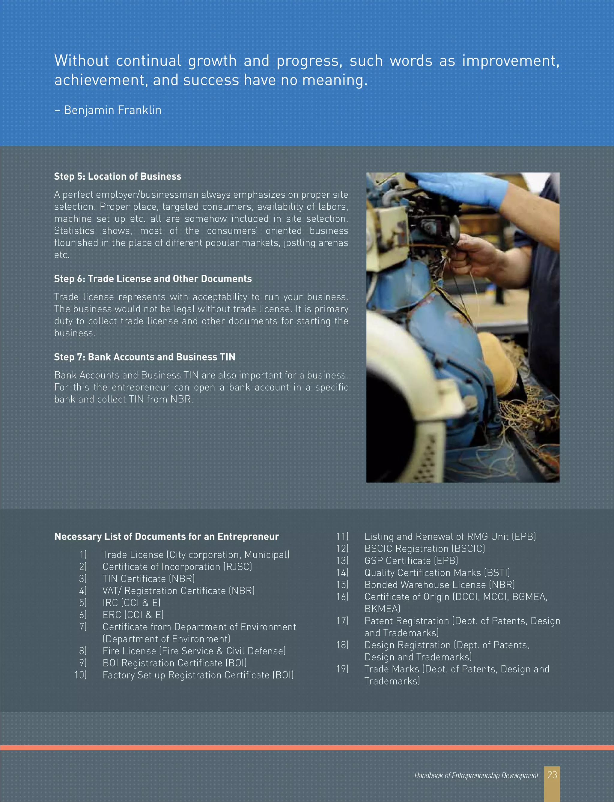 Step 5: Location of Business
A perfect employer/businessman always emphasizes on proper site
selection. Proper place, targeted consumers, availability of labors,
machine set up etc. all are somehow included in site selection.
Statistics shows, most of the consumers’ oriented business
flourished in the place of different popular markets, jostling arenas
etc.
Step 6: Trade License and Other Documents
Trade license represents with acceptability to run your business.
The business would not be legal without trade license. It is primary
duty to collect trade license and other documents for starting the
business.
Step 7: Bank Accounts and Business TIN
Bank Accounts and Business TIN are also important for a business.
For this the entrepreneur can open a bank account in a specific
bank and collect TIN from NBR.
Necessary List of Documents for an Entrepreneur
1) Trade License (City corporation, Municipal)
2) Certificate of Incorporation (RJSC)
3) TIN Certificate (NBR)
4) VAT/ Registration Certificate (NBR)
5) IRC (CCI & E)
6) ERC (CCI & E)
7) Certificate from Department of Environment
(Department of Environment)
8) Fire License (Fire Service & Civil Defense)
9) BOI Registration Certificate (BOI)
10) Factory Set up Registration Certificate (BOI)
11) Listing and Renewal of RMG Unit (EPB)
12) BSCIC Registration (BSCIC)
13) GSP Certificate (EPB)
14) Quality Certification Marks (BSTI)
15) Bonded Warehouse License (NBR)
16) Certificate of Origin (DCCI, MCCI, BGMEA,
BKMEA)
17) Patent Registration (Dept. of Patents, Design
and Trademarks)
18) Design Registration (Dept. of Patents,
Design and Trademarks)
19) Trade Marks (Dept. of Patents, Design and
Trademarks)
Handbook of Entrepreneurship Development 23
Without continual growth and progress, such words as improvement,
achievement, and success have no meaning.
– Benjamin Franklin
 