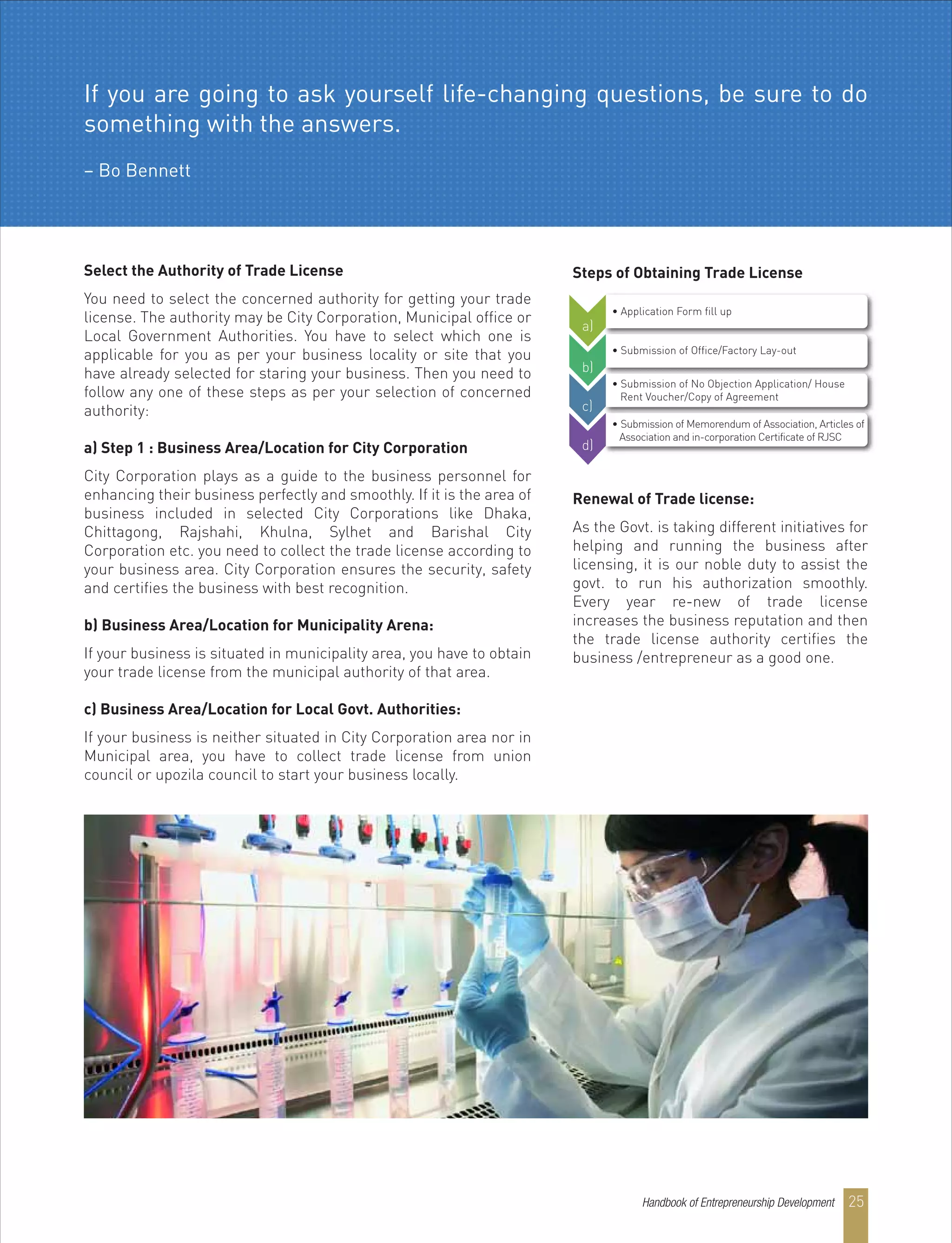 Select the Authority of Trade License
You need to select the concerned authority for getting your trade
license. The authority may be City Corporation, Municipal office or
Local Government Authorities. You have to select which one is
applicable for you as per your business locality or site that you
have already selected for staring your business. Then you need to
follow any one of these steps as per your selection of concerned
authority:
a) Step 1 : Business Area/Location for City Corporation
City Corporation plays as a guide to the business personnel for
enhancing their business perfectly and smoothly. If it is the area of
business included in selected City Corporations like Dhaka,
Chittagong, Rajshahi, Khulna, Sylhet and Barishal City
Corporation etc. you need to collect the trade license according to
your business area. City Corporation ensures the security, safety
and certifies the business with best recognition.
b) Business Area/Location for Municipality Arena:
If your business is situated in municipality area, you have to obtain
your trade license from the municipal authority of that area.
c) Business Area/Location for Local Govt. Authorities:
If your business is neither situated in City Corporation area nor in
Municipal area, you have to collect trade license from union
council or upozila council to start your business locally.
Steps of Obtaining Trade License
Renewal of Trade license:
As the Govt. is taking different initiatives for
helping and running the business after
licensing, it is our noble duty to assist the
govt. to run his authorization smoothly.
Every year re-new of trade license
increases the business reputation and then
the trade license authority certifies the
business /entrepreneur as a good one.
• Application Form fill up
• Submission of Office/Factory Lay-out
• Submission of No Objection Application/ House
Rent Voucher/Copy of Agreement
• Submission of Memorendum of Association, Articles of
Association and in-corporation Certificate of RJSC
a)
b)
c)
d)
If you are going to ask yourself life-changing questions, be sure to do
something with the answers.
– Bo Bennett
Handbook of Entrepreneurship Development 25
 