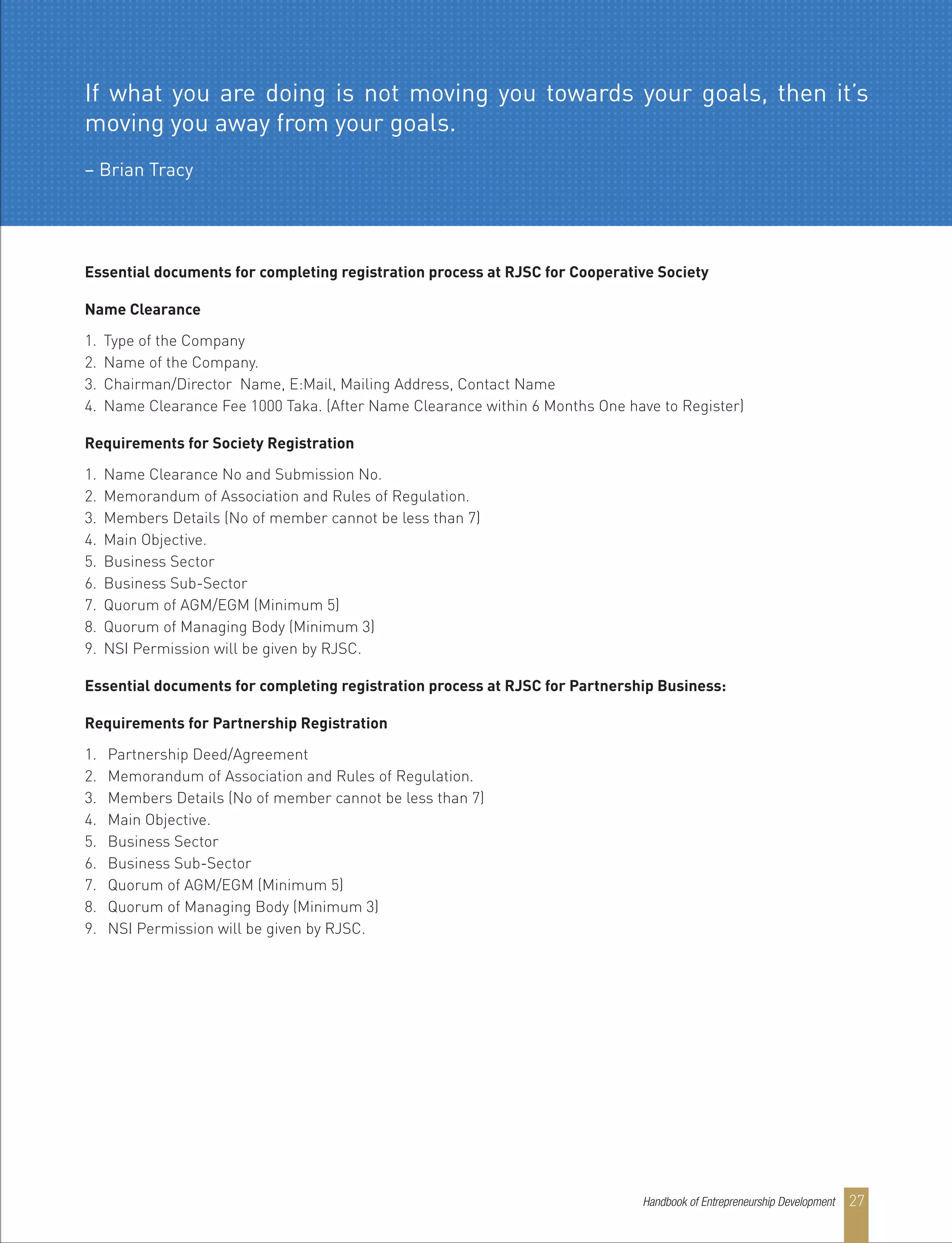 Essential documents for completing registration process at RJSC for Cooperative Society
Name Clearance
1. Type of the Company
2. Name of the Company.
3. Chairman/Director Name, E:Mail, Mailing Address, Contact Name
4. Name Clearance Fee 1000 Taka. (After Name Clearance within 6 Months One have to Register)
Requirements for Society Registration
1. Name Clearance No and Submission No.
2. Memorandum of Association and Rules of Regulation.
3. Members Details (No of member cannot be less than 7)
4. Main Objective.
5. Business Sector
6. Business Sub-Sector
7. Quorum of AGM/EGM (Minimum 5)
8. Quorum of Managing Body (Minimum 3)
9. NSI Permission will be given by RJSC.
Essential documents for completing registration process at RJSC for Partnership Business:
Requirements for Partnership Registration
1. Partnership Deed/Agreement
2. Memorandum of Association and Rules of Regulation.
3. Members Details (No of member cannot be less than 7)
4. Main Objective.
5. Business Sector
6. Business Sub-Sector
7. Quorum of AGM/EGM (Minimum 5)
8. Quorum of Managing Body (Minimum 3)
9. NSI Permission will be given by RJSC.
If what you are doing is not moving you towards your goals, then it’s
moving you away from your goals.
– Brian Tracy
Handbook of Entrepreneurship Development 27
 