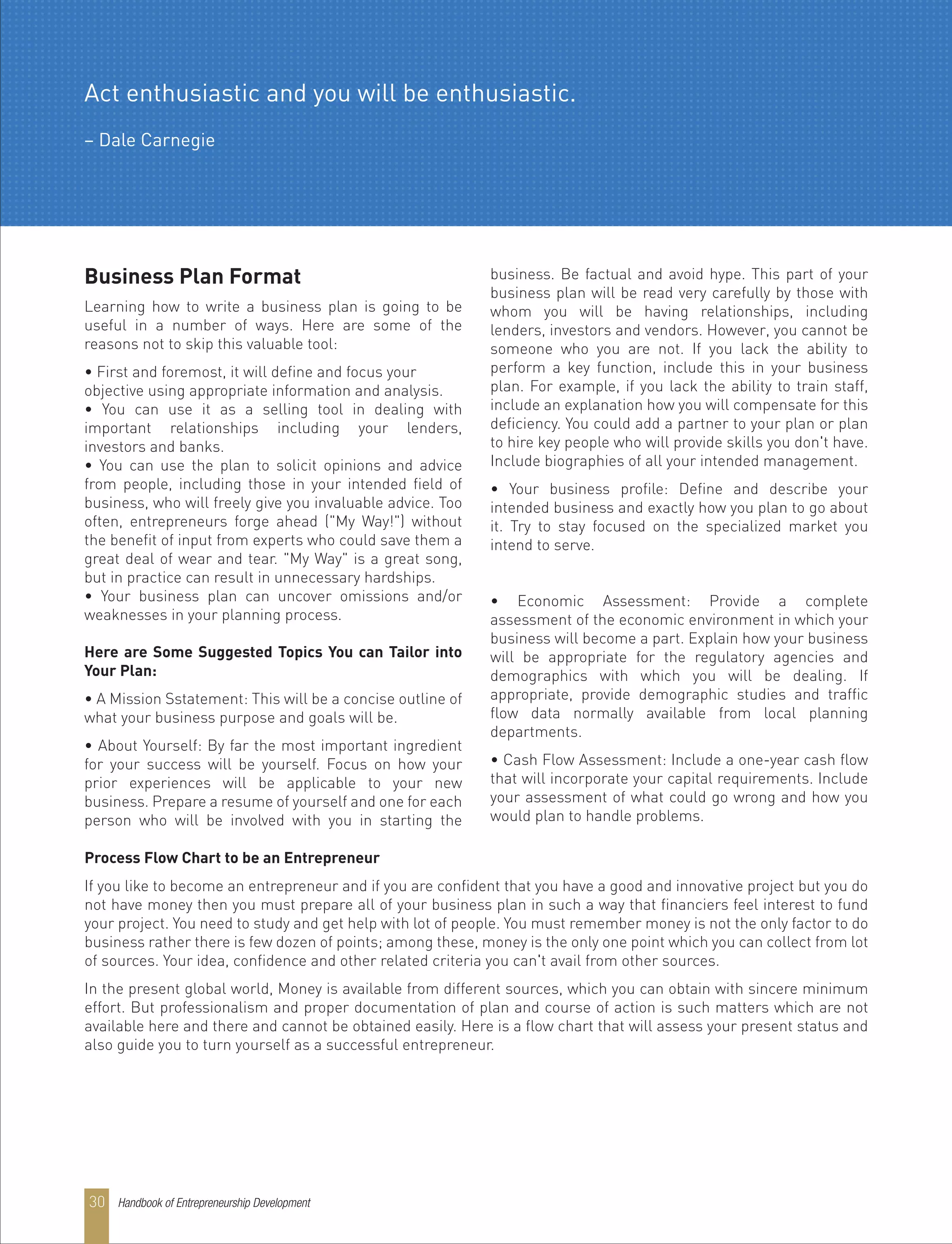 Business Plan Format
Learning how to write a business plan is going to be
useful in a number of ways. Here are some of the
reasons not to skip this valuable tool:
• First and foremost, it will define and focus your
objective using appropriate information and analysis.
• You can use it as a selling tool in dealing with
important relationships including your lenders,
investors and banks.
• You can use the plan to solicit opinions and advice
from people, including those in your intended field of
business, who will freely give you invaluable advice. Too
often, entrepreneurs forge ahead ("My Way!") without
the benefit of input from experts who could save them a
great deal of wear and tear. "My Way" is a great song,
but in practice can result in unnecessary hardships.
• Your business plan can uncover omissions and/or
weaknesses in your planning process.
Here are Some Suggested Topics You can Tailor into
Your Plan:
• A Mission Sstatement: This will be a concise outline of
what your business purpose and goals will be.
• About Yourself: By far the most important ingredient
for your success will be yourself. Focus on how your
prior experiences will be applicable to your new
business. Prepare a resume of yourself and one for each
person who will be involved with you in starting the
business. Be factual and avoid hype. This part of your
business plan will be read very carefully by those with
whom you will be having relationships, including
lenders, investors and vendors. However, you cannot be
someone who you are not. If you lack the ability to
perform a key function, include this in your business
plan. For example, if you lack the ability to train staff,
include an explanation how you will compensate for this
deficiency. You could add a partner to your plan or plan
to hire key people who will provide skills you don't have.
Include biographies of all your intended management.
• Your business profile: Define and describe your
intended business and exactly how you plan to go about
it. Try to stay focused on the specialized market you
intend to serve.
• Economic Assessment: Provide a complete
assessment of the economic environment in which your
business will become a part. Explain how your business
will be appropriate for the regulatory agencies and
demographics with which you will be dealing. If
appropriate, provide demographic studies and traffic
flow data normally available from local planning
departments.
• Cash Flow Assessment: Include a one-year cash flow
that will incorporate your capital requirements. Include
your assessment of what could go wrong and how you
would plan to handle problems.
Process Flow Chart to be an Entrepreneur
If you like to become an entrepreneur and if you are confident that you have a good and innovative project but you do
not have money then you must prepare all of your business plan in such a way that financiers feel interest to fund
your project. You need to study and get help with lot of people. You must remember money is not the only factor to do
business rather there is few dozen of points; among these, money is the only one point which you can collect from lot
of sources. Your idea, confidence and other related criteria you can't avail from other sources.
In the present global world, Money is available from different sources, which you can obtain with sincere minimum
effort. But professionalism and proper documentation of plan and course of action is such matters which are not
available here and there and cannot be obtained easily. Here is a flow chart that will assess your present status and
also guide you to turn yourself as a successful entrepreneur.
Act enthusiastic and you will be enthusiastic.
– Dale Carnegie
Handbook of Entrepreneurship Development30
 