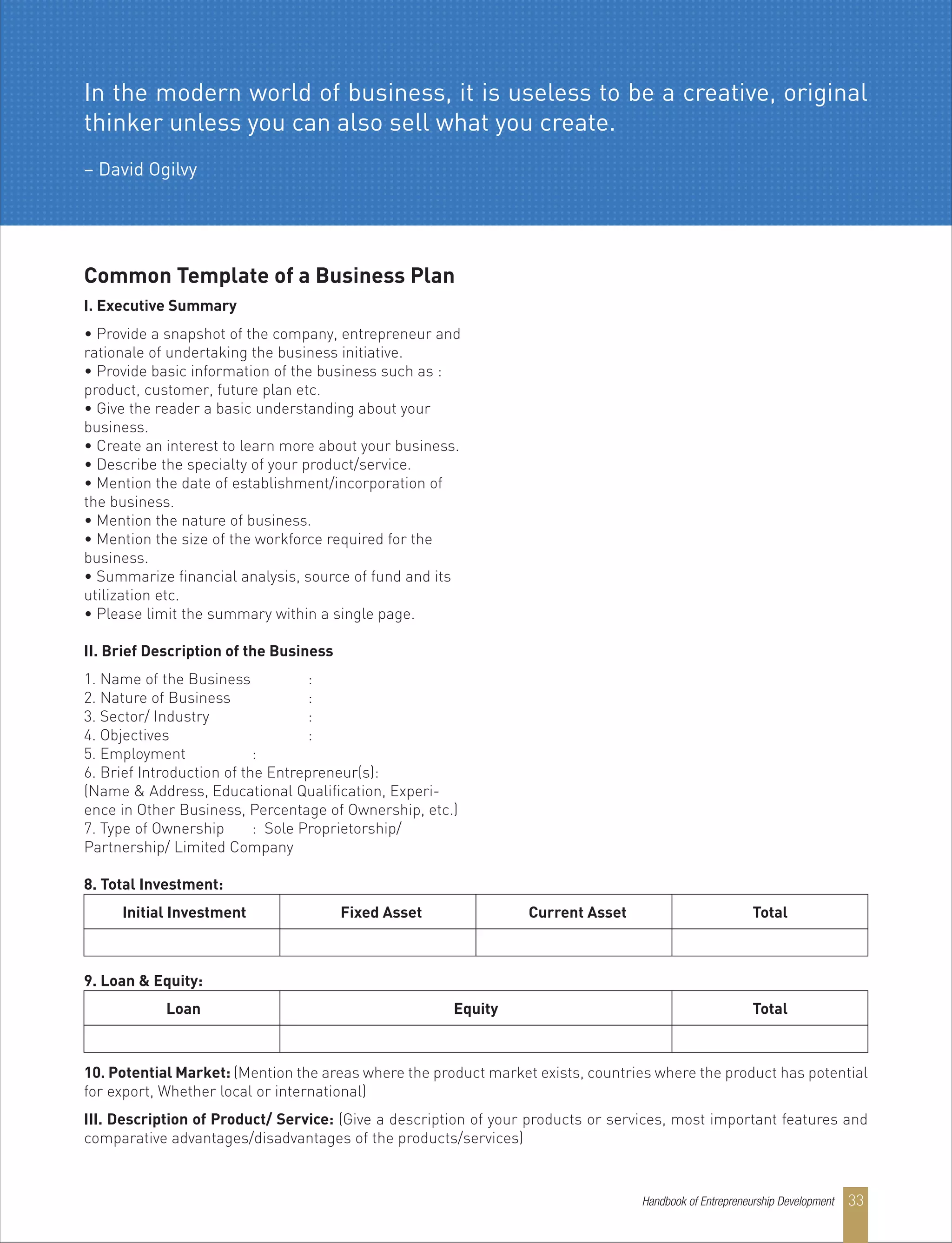 Common Template of a Business Plan
I. Executive Summary
• Provide a snapshot of the company, entrepreneur and
rationale of undertaking the business initiative.
• Provide basic information of the business such as :
product, customer, future plan etc.
• Give the reader a basic understanding about your
business.
• Create an interest to learn more about your business.
• Describe the specialty of your product/service.
• Mention the date of establishment/incorporation of
the business.
• Mention the nature of business.
• Mention the size of the workforce required for the
business.
• Summarize financial analysis, source of fund and its
utilization etc.
• Please limit the summary within a single page.
II. Brief Description of the Business
1. Name of the Business :
2. Nature of Business :
3. Sector/ Industry :
4. Objectives :
5. Employment :
6. Brief Introduction of the Entrepreneur(s):
(Name & Address, Educational Qualification, Experi-
ence in Other Business, Percentage of Ownership, etc.)
7. Type of Ownership : Sole Proprietorship/
Partnership/ Limited Company
8. Total Investment:
9. Loan & Equity:
Initial Investment Fixed Asset Current Asset Total
Loan Equity Total
10. Potential Market: (Mention the areas where the product market exists, countries where the product has potential
for export, Whether local or international)
III. Description of Product/ Service: (Give a description of your products or services, most important features and
comparative advantages/disadvantages of the products/services)
In the modern world of business, it is useless to be a creative, original
thinker unless you can also sell what you create.
– David Ogilvy
Handbook of Entrepreneurship Development 33
 
