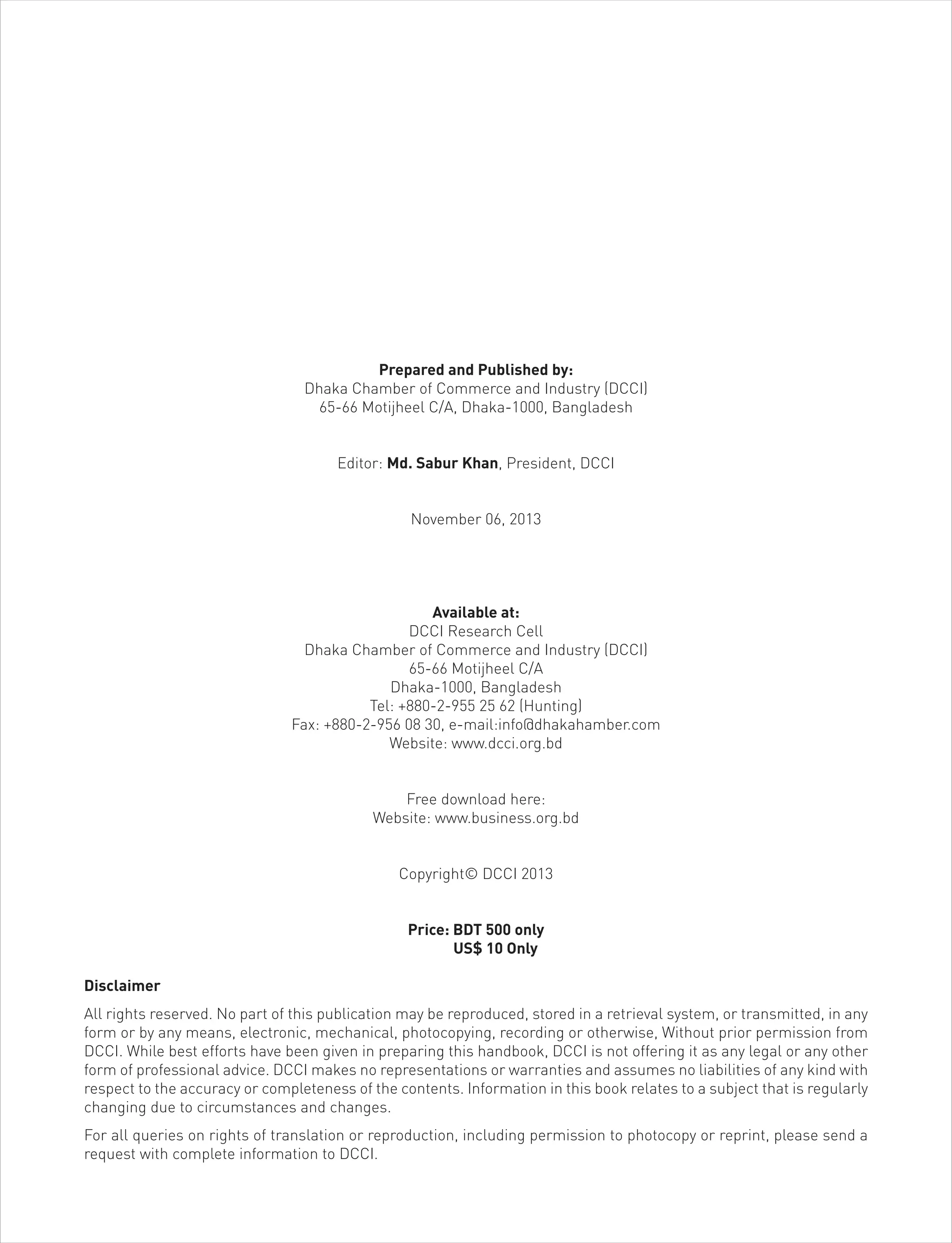 Prepared and Published by:
Dhaka Chamber of Commerce and Industry (DCCI)
65-66 Motijheel C/A, Dhaka-1000, Bangladesh
Editor: Md. Sabur Khan, President, DCCI
November 06, 2013
Available at:
DCCI Research Cell
Dhaka Chamber of Commerce and Industry (DCCI)
65-66 Motijheel C/A
Dhaka-1000, Bangladesh
Tel: +880-2-955 25 62 (Hunting)
Fax: +880-2-956 08 30, e-mail:info@dhakahamber.com
Website: www.dcci.org.bd
Free download here:
Website: www.business.org.bd
Copyright© DCCI 2013
Price: BDT 500 only
US$ 10 Only
Disclaimer
All rights reserved. No part of this publication may be reproduced, stored in a retrieval system, or transmitted, in any
form or by any means, electronic, mechanical, photocopying, recording or otherwise, Without prior permission from
DCCI. While best efforts have been given in preparing this handbook, DCCI is not offering it as any legal or any other
form of professional advice. DCCI makes no representations or warranties and assumes no liabilities of any kind with
respect to the accuracy or completeness of the contents. Information in this book relates to a subject that is regularly
changing due to circumstances and changes.
For all queries on rights of translation or reproduction, including permission to photocopy or reprint, please send a
request with complete information to DCCI.
 