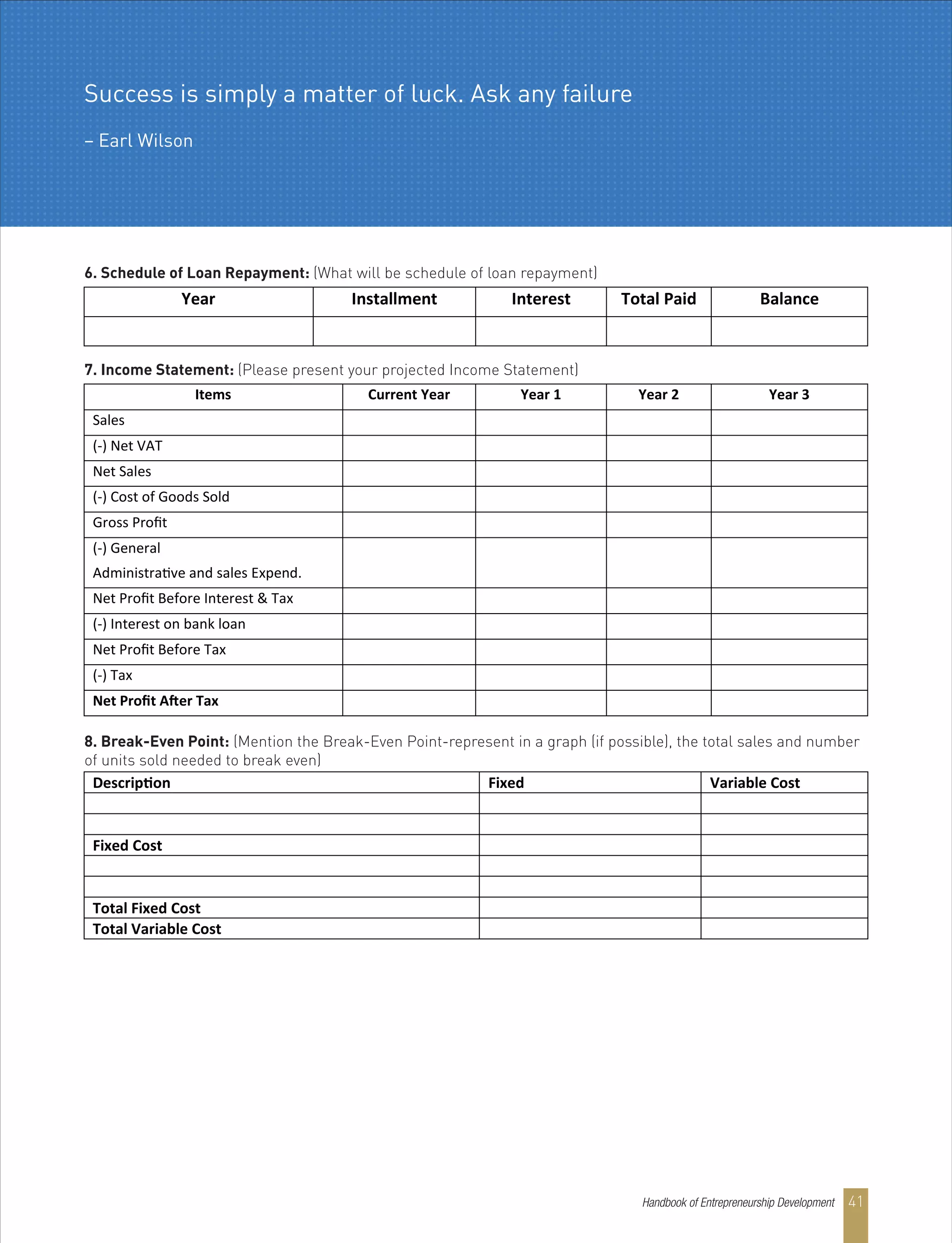 6. Schedule of Loan Repayment: (What will be schedule of loan repayment)
7. Income Statement: (Please present your projected Income Statement)
8. Break-Even Point: (Mention the Break-Even Point-represent in a graph (if possible), the total sales and number
of units sold needed to break even)
Year Installment Interest Total Paid Balance
Items Current Year Year 1 Year 2 Year 3
Sales
(-) Net VAT
Net Sales
(-) Cost of Goods Sold
Gross Proﬁt
(-) General
Administrative and sales Expend.
Net Proﬁt Before Interest & Tax
(-) Interest on bank loan
Net Proﬁt Before Tax
(-) Tax
Net Proﬁt After Tax
Description Fixed Variable Cost
Fixed Cost
Total Fixed Cost
Total Variable Cost
Handbook of Entrepreneurship Development 41
Success is simply a matter of luck. Ask any failure
– Earl Wilson
 