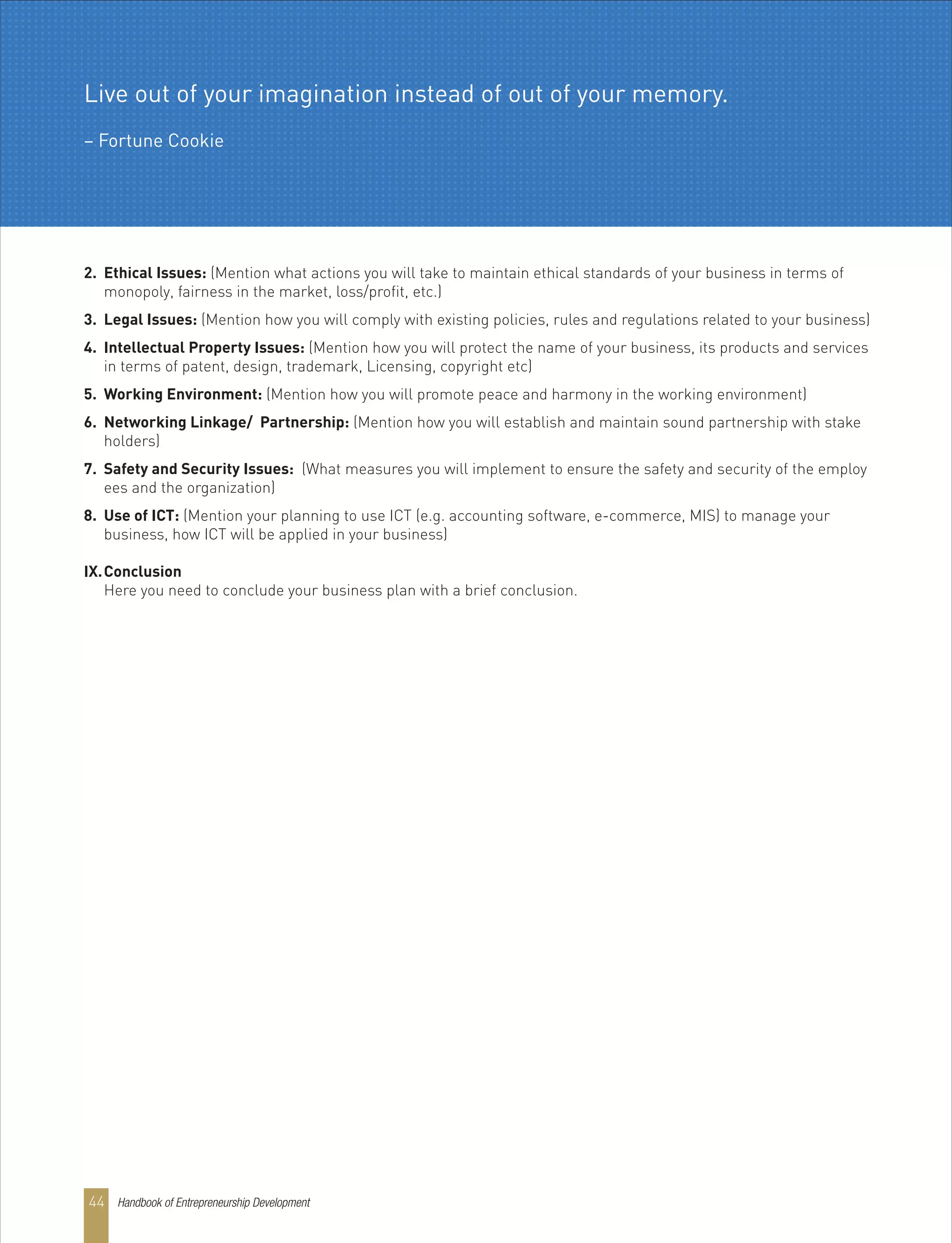 2. Ethical Issues: (Mention what actions you will take to maintain ethical standards of your business in terms of
monopoly, fairness in the market, loss/profit, etc.)
3. Legal Issues: (Mention how you will comply with existing policies, rules and regulations related to your business)
4. Intellectual Property Issues: (Mention how you will protect the name of your business, its products and services
in terms of patent, design, trademark, Licensing, copyright etc)
5. Working Environment: (Mention how you will promote peace and harmony in the working environment)
6. Networking Linkage/ Partnership: (Mention how you will establish and maintain sound partnership with stake
holders)
7. Safety and Security Issues: (What measures you will implement to ensure the safety and security of the employ
ees and the organization)
8. Use of ICT: (Mention your planning to use ICT (e.g. accounting software, e-commerce, MIS) to manage your
business, how ICT will be applied in your business)
IX.Conclusion
Here you need to conclude your business plan with a brief conclusion.
Live out of your imagination instead of out of your memory.
– Fortune Cookie
Handbook of Entrepreneurship Development44
 
