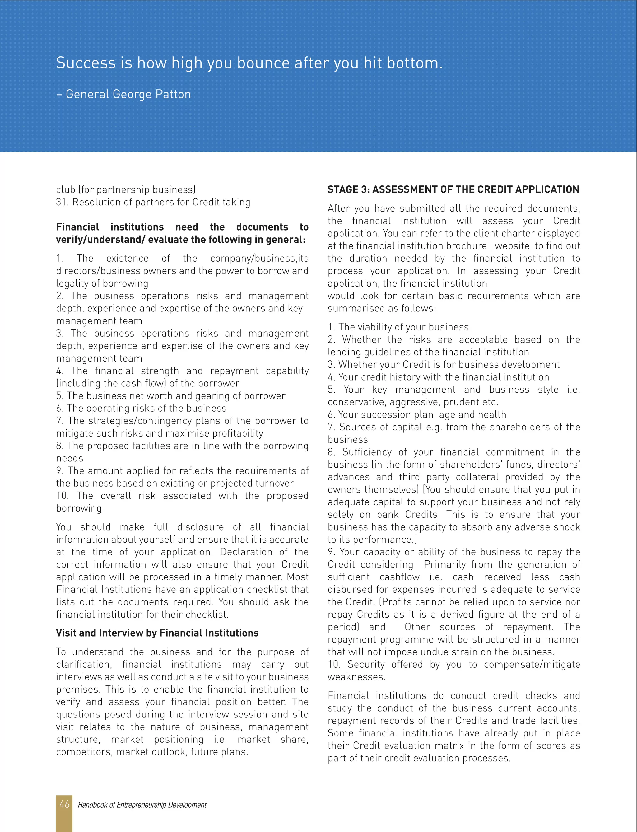club (for partnership business)
31. Resolution of partners for Credit taking
Financial institutions need the documents to
verify/understand/ evaluate the following in general:
1. The existence of the company/business,its
directors/business owners and the power to borrow and
legality of borrowing
2. The business operations risks and management
depth, experience and expertise of the owners and key
management team
3. The business operations risks and management
depth, experience and expertise of the owners and key
management team
4. The financial strength and repayment capability
(including the cash flow) of the borrower
5. The business net worth and gearing of borrower
6. The operating risks of the business
7. The strategies/contingency plans of the borrower to
mitigate such risks and maximise profitability
8. The proposed facilities are in line with the borrowing
needs
9. The amount applied for reflects the requirements of
the business based on existing or projected turnover
10. The overall risk associated with the proposed
borrowing
You should make full disclosure of all financial
information about yourself and ensure that it is accurate
at the time of your application. Declaration of the
correct information will also ensure that your Credit
application will be processed in a timely manner. Most
Financial Institutions have an application checklist that
lists out the documents required. You should ask the
financial institution for their checklist.
Visit and Interview by Financial Institutions
To understand the business and for the purpose of
clarification, financial institutions may carry out
interviews as well as conduct a site visit to your business
premises. This is to enable the financial institution to
verify and assess your financial position better. The
questions posed during the interview session and site
visit relates to the nature of business, management
structure, market positioning i.e. market share,
competitors, market outlook, future plans.
STAGE 3: ASSESSMENT OF THE CREDIT APPLICATION
After you have submitted all the required documents,
the financial institution will assess your Credit
application. You can refer to the client charter displayed
at the financial institution brochure , website to find out
the duration needed by the financial institution to
process your application. In assessing your Credit
application, the financial institution
would look for certain basic requirements which are
summarised as follows:
1. The viability of your business
2. Whether the risks are acceptable based on the
lending guidelines of the financial institution
3. Whether your Credit is for business development
4. Your credit history with the financial institution
5. Your key management and business style i.e.
conservative, aggressive, prudent etc.
6. Your succession plan, age and health
7. Sources of capital e.g. from the shareholders of the
business
8. Sufficiency of your financial commitment in the
business (in the form of shareholders' funds, directors'
advances and third party collateral provided by the
owners themselves) [You should ensure that you put in
adequate capital to support your business and not rely
solely on bank Credits. This is to ensure that your
business has the capacity to absorb any adverse shock
to its performance.]
9. Your capacity or ability of the business to repay the
Credit considering Primarily from the generation of
sufficient cashflow i.e. cash received less cash
disbursed for expenses incurred is adequate to service
the Credit. (Profits cannot be relied upon to service nor
repay Credits as it is a derived figure at the end of a
period) and Other sources of repayment. The
repayment programme will be structured in a manner
that will not impose undue strain on the business.
10. Security offered by you to compensate/mitigate
weaknesses.
Financial institutions do conduct credit checks and
study the conduct of the business current accounts,
repayment records of their Credits and trade facilities.
Some financial institutions have already put in place
their Credit evaluation matrix in the form of scores as
part of their credit evaluation processes.
Success is how high you bounce after you hit bottom.
– General George Patton
Handbook of Entrepreneurship Development46
 