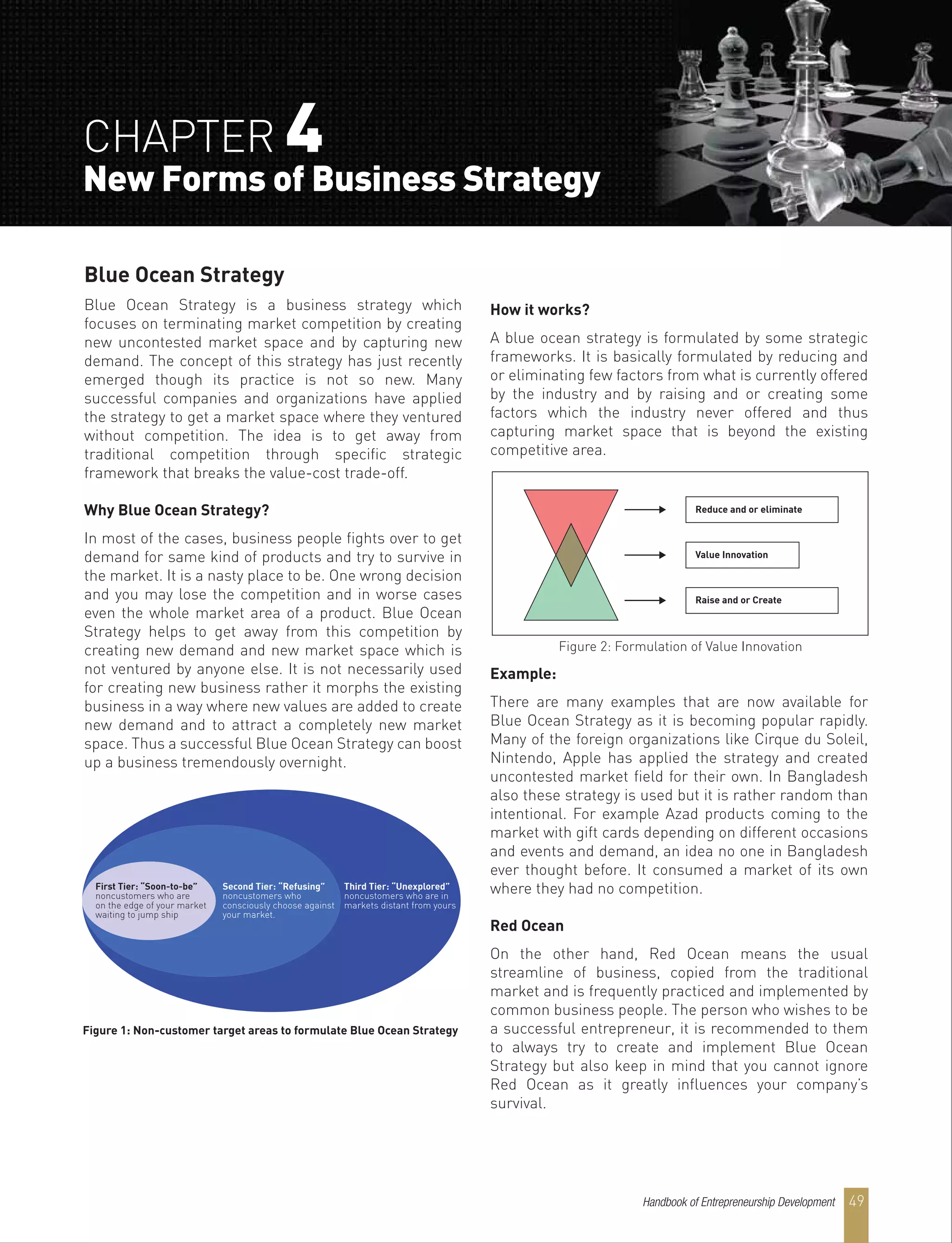 Blue Ocean Strategy
Blue Ocean Strategy is a business strategy which
focuses on terminating market competition by creating
new uncontested market space and by capturing new
demand. The concept of this strategy has just recently
emerged though its practice is not so new. Many
successful companies and organizations have applied
the strategy to get a market space where they ventured
without competition. The idea is to get away from
traditional competition through specific strategic
framework that breaks the value-cost trade-off.
Why Blue Ocean Strategy?
In most of the cases, business people fights over to get
demand for same kind of products and try to survive in
the market. It is a nasty place to be. One wrong decision
and you may lose the competition and in worse cases
even the whole market area of a product. Blue Ocean
Strategy helps to get away from this competition by
creating new demand and new market space which is
not ventured by anyone else. It is not necessarily used
for creating new business rather it morphs the existing
business in a way where new values are added to create
new demand and to attract a completely new market
space. Thus a successful Blue Ocean Strategy can boost
up a business tremendously overnight.
How it works?
A blue ocean strategy is formulated by some strategic
frameworks. It is basically formulated by reducing and
or eliminating few factors from what is currently offered
by the industry and by raising and or creating some
factors which the industry never offered and thus
capturing market space that is beyond the existing
competitive area.
Example:
There are many examples that are now available for
Blue Ocean Strategy as it is becoming popular rapidly.
Many of the foreign organizations like Cirque du Soleil,
Nintendo, Apple has applied the strategy and created
uncontested market field for their own. In Bangladesh
also these strategy is used but it is rather random than
intentional. For example Azad products coming to the
market with gift cards depending on different occasions
and events and demand, an idea no one in Bangladesh
ever thought before. It consumed a market of its own
where they had no competition.
Red Ocean
On the other hand, Red Ocean means the usual
streamline of business, copied from the traditional
market and is frequently practiced and implemented by
common business people. The person who wishes to be
a successful entrepreneur, it is recommended to them
to always try to create and implement Blue Ocean
Strategy but also keep in mind that you cannot ignore
Red Ocean as it greatly influences your company’s
survival.
First Tier: “Soon-to-be”
noncustomers who are
on the edge of your market
waiting to jump ship
Second Tier: “Refusing”
noncustomers who
consciously choose against
your market.
Third Tier: “Unexplored”
noncustomers who are in
markets distant from yours
Figure 1: Non-customer target areas to formulate Blue Ocean Strategy
Figure 2: Formulation of Value Innovation
Reduce and or eliminate
Value Innovation
Raise and or Create
CHAPTER 4
New Forms of Business Strategy
Handbook of Entrepreneurship Development 49
 