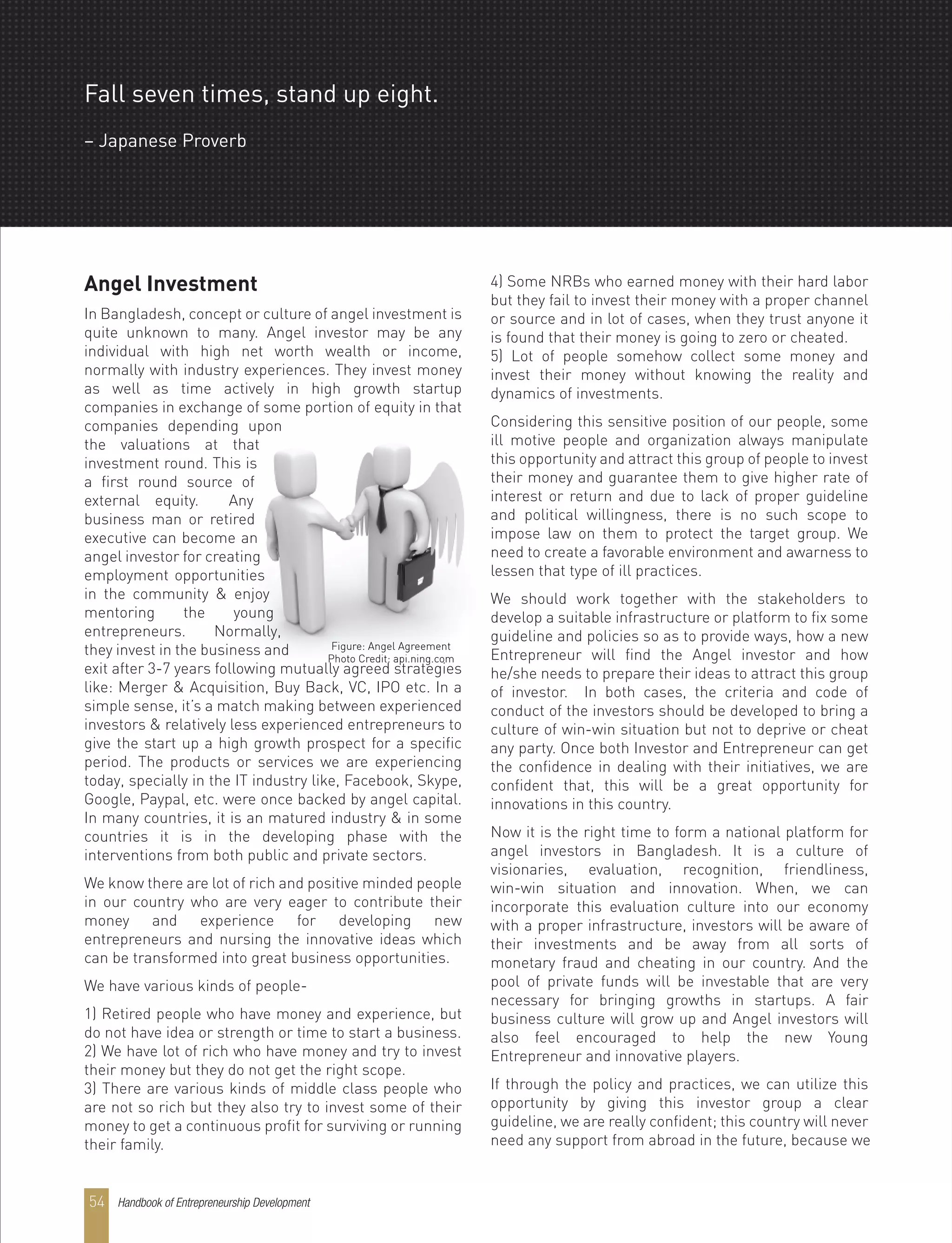 Handbook of Entrepreneurship Development54
Angel Investment
In Bangladesh, concept or culture of angel investment is
quite unknown to many. Angel investor may be any
individual with high net worth wealth or income,
normally with industry experiences. They invest money
as well as time actively in high growth startup
companies in exchange of some portion of equity in that
companies depending upon
the valuations at that
investment round. This is
a first round source of
external equity. Any
business man or retired
executive can become an
angel investor for creating
employment opportunities
in the community & enjoy
mentoring the young
entrepreneurs. Normally,
they invest in the business and
exit after 3-7 years following mutually agreed strategies
like: Merger & Acquisition, Buy Back, VC, IPO etc. In a
simple sense, it’s a match making between experienced
investors & relatively less experienced entrepreneurs to
give the start up a high growth prospect for a specific
period. The products or services we are experiencing
today, specially in the IT industry like, Facebook, Skype,
Google, Paypal, etc. were once backed by angel capital.
In many countries, it is an matured industry & in some
countries it is in the developing phase with the
interventions from both public and private sectors.
We know there are lot of rich and positive minded people
in our country who are very eager to contribute their
money and experience for developing new
entrepreneurs and nursing the innovative ideas which
can be transformed into great business opportunities.
We have various kinds of people-
1) Retired people who have money and experience, but
do not have idea or strength or time to start a business.
2) We have lot of rich who have money and try to invest
their money but they do not get the right scope.
3) There are various kinds of middle class people who
are not so rich but they also try to invest some of their
money to get a continuous profit for surviving or running
their family.
4) Some NRBs who earned money with their hard labor
but they fail to invest their money with a proper channel
or source and in lot of cases, when they trust anyone it
is found that their money is going to zero or cheated.
5) Lot of people somehow collect some money and
invest their money without knowing the reality and
dynamics of investments.
Considering this sensitive position of our people, some
ill motive people and organization always manipulate
this opportunity and attract this group of people to invest
their money and guarantee them to give higher rate of
interest or return and due to lack of proper guideline
and political willingness, there is no such scope to
impose law on them to protect the target group. We
need to create a favorable environment and awarness to
lessen that type of ill practices.
We should work together with the stakeholders to
develop a suitable infrastructure or platform to fix some
guideline and policies so as to provide ways, how a new
Entrepreneur will find the Angel investor and how
he/she needs to prepare their ideas to attract this group
of investor. In both cases, the criteria and code of
conduct of the investors should be developed to bring a
culture of win-win situation but not to deprive or cheat
any party. Once both Investor and Entrepreneur can get
the confidence in dealing with their initiatives, we are
confident that, this will be a great opportunity for
innovations in this country.
Now it is the right time to form a national platform for
angel investors in Bangladesh. It is a culture of
visionaries, evaluation, recognition, friendliness,
win-win situation and innovation. When, we can
incorporate this evaluation culture into our economy
with a proper infrastructure, investors will be aware of
their investments and be away from all sorts of
monetary fraud and cheating in our country. And the
pool of private funds will be investable that are very
necessary for bringing growths in startups. A fair
business culture will grow up and Angel investors will
also feel encouraged to help the new Young
Entrepreneur and innovative players.
If through the policy and practices, we can utilize this
opportunity by giving this investor group a clear
guideline, we are really confident; this country will never
need any support from abroad in the future, because we
Figure: Angel Agreement
Photo Credit: api.ning.com
Fall seven times, stand up eight.
– Japanese Proverb
 